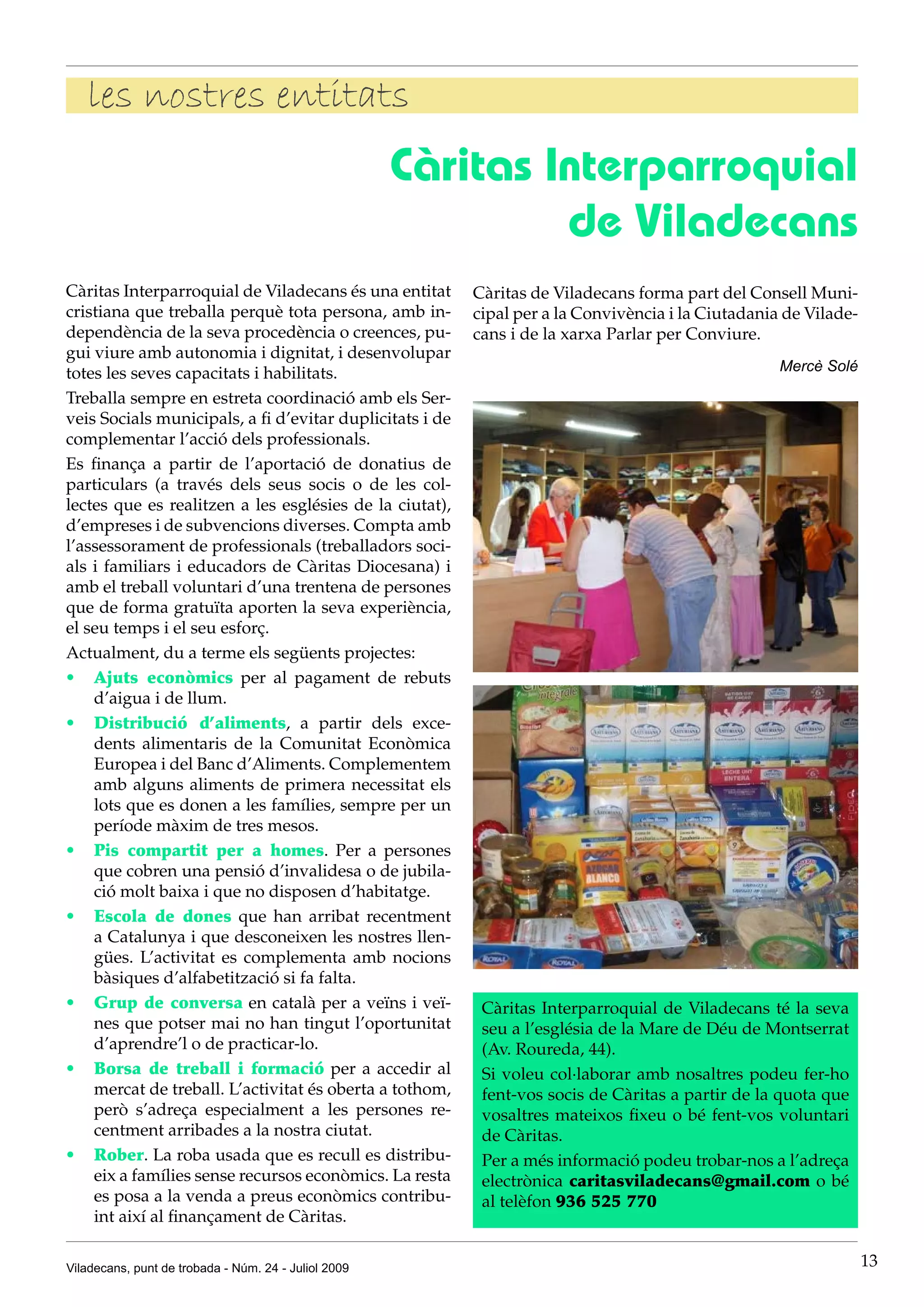 les nostres entitats
                                                      Càritas Interparroquial
                                                               de Viladecans
Càritas Interparroquial de Viladecans és una entitat      Càritas de Viladecans forma part del Consell Muni-
cristiana que treballa perquè tota persona, amb in-       cipal per a la Convivència i la Ciutadania de Vilade-
dependència de la seva procedència o creences, pu-        cans i de la xarxa Parlar per Conviure.
gui viure amb autonomia i dignitat, i desenvolupar
totes les seves capacitats i habilitats.                                                            Mercè Solé

Treballa sempre en estreta coordinació amb els Ser-
veis Socials municipals, a fi d’evitar duplicitats i de
complementar l’acció dels professionals.
Es finança a partir de l’aportació de donatius de
particulars (a través dels seus socis o de les col-
lectes que es realitzen a les esglésies de la ciutat),
d’empreses i de subvencions diverses. Compta amb
l’assessorament de professionals (treballadors soci-
als i familiars i educadors de Càritas Diocesana) i
amb el treball voluntari d’una trentena de persones
que de forma gratuïta aporten la seva experiència,
el seu temps i el seu esforç.
Actualment, du a terme els següents projectes:
•	 Ajuts econòmics per al pagament de rebuts
    d’aigua i de llum.
•	 Distribució d’aliments, a partir dels exce-
    dents alimentaris de la Comunitat Econòmica
    Europea i del Banc d’Aliments. Complementem
    amb alguns aliments de primera necessitat els
    lots que es donen a les famílies, sempre per un
    període màxim de tres mesos.
•	 Pis compartit per a homes. Per a persones
    que cobren una pensió d’invalidesa o de jubila-
    ció molt baixa i que no disposen d’habitatge.
•	 Escola de dones que han arribat recentment
    a Catalunya i que desconeixen les nostres llen-
    gües. L’activitat es complementa amb nocions
    bàsiques d’alfabetització si fa falta.
•	 Grup de conversa en català per a veïns i veï-           Càritas Interparroquial de Viladecans té la seva
    nes que potser mai no han tingut l’oportunitat         seu a l’església de la Mare de Déu de Montserrat
    d’aprendre’l o de practicar-lo.                        (Av. Roureda, 44).
•	 Borsa de treball i formació per a accedir al            Si voleu col·laborar amb nosaltres podeu fer-ho
    mercat de treball. L’activitat és oberta a tothom,     fent-vos socis de Càritas a partir de la quota que
    però s’adreça especialment a les persones re-          vosaltres mateixos fixeu o bé fent-vos voluntari
    centment arribades a la nostra ciutat.                 de Càritas.
•	 Rober. La roba usada que es recull es distribu-         Per a més informació podeu trobar-nos a l’adreça
    eix a famílies sense recursos econòmics. La resta      electrònica caritasviladecans@gmail.com o bé
    es posa a la venda a preus econòmics contribu-         al telèfon 936 525 770
    int així al finançament de Càritas.

Viladecans, punt de trobada - Núm. 24 - Juliol 2009                                                               13
 