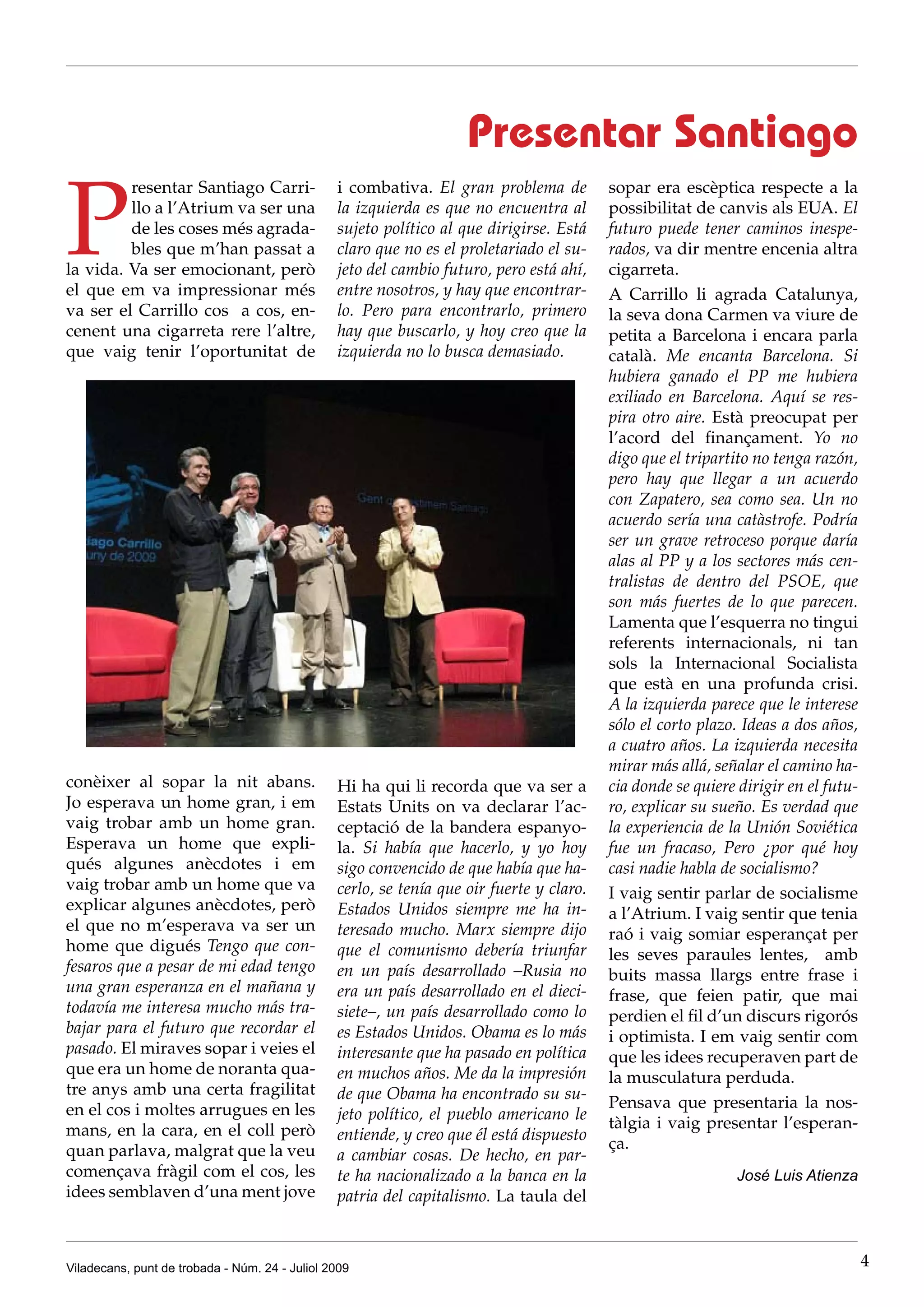 Presentar Santiago

P
         resentar Santiago Carri-               i combativa. El gran problema de          sopar era escèptica respecte a la
         llo a l’Atrium va ser una              la izquierda es que no encuentra al       possibilitat de canvis als EUA. El
         de les coses més agrada-               sujeto político al que dirigirse. Está    futuro puede tener caminos inespe-
         bles que m’han passat a                claro que no es el proletariado el su-    rados, va dir mentre encenia altra
la vida. Va ser emocionant, però                jeto del cambio futuro, pero está ahí,    cigarreta.
el que em va impressionar més                   entre nosotros, y hay que encontrar-      A Carrillo li agrada Catalunya,
va ser el Carrillo cos a cos, en-               lo. Pero para encontrarlo, primero        la seva dona Carmen va viure de
cenent una cigarreta rere l’altre,              hay que buscarlo, y hoy creo que la       petita a Barcelona i encara parla
que vaig tenir l’oportunitat de                 izquierda no lo busca demasiado.          català. Me encanta Barcelona. Si
                                                                                          hubiera ganado el PP me hubiera
                                                                                          exiliado en Barcelona. Aquí se res-
                                                                                          pira otro aire. Està preocupat per
                                                                                          l’acord del finançament. Yo no
                                                                                          digo que el tripartito no tenga razón,
                                                                                          pero hay que llegar a un acuerdo
                                                                                          con Zapatero, sea como sea. Un no
                                                                                          acuerdo sería una catàstrofe. Podría
                                                                                          ser un grave retroceso porque daría
                                                                                          alas al PP y a los sectores más cen-
                                                                                          tralistas de dentro del PSOE, que
                                                                                          son más fuertes de lo que parecen.
                                                                                          Lamenta que l’esquerra no tingui
                                                                                          referents internacionals, ni tan
                                                                                          sols la Internacional Socialista
                                                                                          que està en una profunda crisi.
                                                                                          A la izquierda parece que le interese
                                                                                          sólo el corto plazo. Ideas a dos años,
                                                                                          a cuatro años. La izquierda necesita
                                                                                          mirar más allá, señalar el camino ha-
conèixer al sopar la nit abans.                 Hi ha qui li recorda que va ser a         cia donde se quiere dirigir en el futu-
Jo esperava un home gran, i em                  Estats Units on va declarar l’ac-         ro, explicar su sueño. Es verdad que
vaig trobar amb un home gran.                   ceptació de la bandera espanyo-           la experiencia de la Unión Soviética
Esperava un home que expli-                     la. Si había que hacerlo, y yo hoy        fue un fracaso, Pero ¿por qué hoy
qués algunes anècdotes i em                     sigo convencido de que había que ha-      casi nadie habla de socialismo?
vaig trobar amb un home que va                  cerlo, se tenía que oir fuerte y claro.   I vaig sentir parlar de socialisme
explicar algunes anècdotes, però                Estados Unidos siempre me ha in-          a l’Atrium. I vaig sentir que tenia
el que no m’esperava va ser un                  teresado mucho. Marx siempre dijo         raó i vaig somiar esperançat per
home que digués Tengo que con-                  que el comunismo debería triunfar         les seves paraules lentes, amb
fesaros que a pesar de mi edad tengo            en un país desarrollado –Rusia no         buits massa llargs entre frase i
una gran esperanza en el mañana y               era un país desarrollado en el dieci-     frase, que feien patir, que mai
todavía me interesa mucho más tra-              siete–, un país desarrollado como lo      perdien el fil d’un discurs rigorós
bajar para el futuro que recordar el            es Estados Unidos. Obama es lo más        i optimista. I em vaig sentir com
pasado. El miraves sopar i veies el             interesante que ha pasado en política     que les idees recuperaven part de
que era un home de noranta qua-                 en muchos años. Me da la impresión        la musculatura perduda.
tre anys amb una certa fragilitat               de que Obama ha encontrado su su-
en el cos i moltes arrugues en les                                                        Pensava que presentaria la nos-
                                                jeto político, el pueblo americano le
mans, en la cara, en el coll però                                                         tàlgia i vaig presentar l’esperan-
                                                entiende, y creo que él está dispuesto
quan parlava, malgrat que la veu                                                          ça.
                                                a cambiar cosas. De hecho, en par-
començava fràgil com el cos, les                te ha nacionalizado a la banca en la                          José Luis Atienza
idees semblaven d’una ment jove                 patria del capitalismo. La taula del



Viladecans, punt de trobada - Núm. 24 - Juliol 2009                                                                                 4
 
