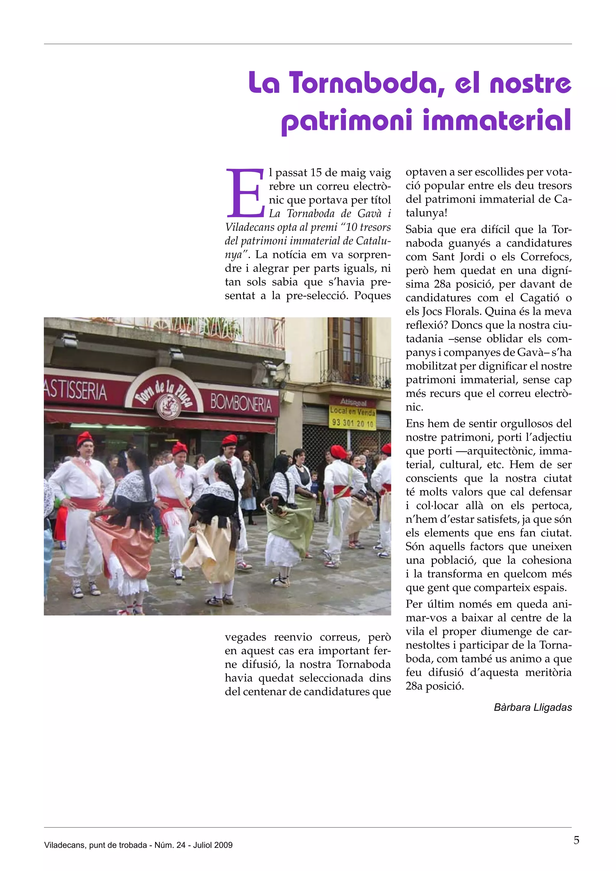 La Tornaboda, el nostre
                                                        patrimoni immaterial

                                                E
                                                          l passat 15 de maig vaig     optaven a ser escollides per vota-
                                                          rebre un correu electrò-     ció popular entre els deu tresors
                                                          nic que portava per títol    del patrimoni immaterial de Ca-
                                                          La Tornaboda de Gavà i       talunya!
                                                Viladecans opta al premi “10 tresors   Sabia que era difícil que la Tor-
                                                del patrimoni immaterial de Catalu-    naboda guanyés a candidatures
                                                nya”. La notícia em va sorpren-        com Sant Jordi o els Correfocs,
                                                dre i alegrar per parts iguals, ni     però hem quedat en una digní-
                                                tan sols sabia que s’havia pre-        sima 28a posició, per davant de
                                                sentat a la pre-selecció. Poques       candidatures com el Cagatió o
                                                                                       els Jocs Florals. Quina és la meva
                                                                                       reflexió? Doncs que la nostra ciu-
                                                                                       tadania –sense oblidar els com-
                                                                                       panys i companyes de Gavà– s’ha
                                                                                       mobilitzat per dignificar el nostre
                                                                                       patrimoni immaterial, sense cap
                                                                                       més recurs que el correu electrò-
                                                                                       nic.
                                                                                       Ens hem de sentir orgullosos del
                                                                                       nostre patrimoni, porti l’adjectiu
                                                                                       que porti —arquitectònic, imma-
                                                                                       terial, cultural, etc. Hem de ser
                                                                                       conscients que la nostra ciutat
                                                                                       té molts valors que cal defensar
                                                                                       i col·locar allà on els pertoca,
                                                                                       n’hem d’estar satisfets, ja que són
                                                                                       els elements que ens fan ciutat.
                                                                                       Són aquells factors que uneixen
                                                                                       una població, que la cohesiona
                                                                                       i la transforma en quelcom més
                                                                                       que gent que comparteix espais.
                                                                                       Per últim només em queda ani-
                                                                                       mar-vos a baixar al centre de la
                                                vegades reenvio correus, però          vila el proper diumenge de car-
                                                en aquest cas era important fer-       nestoltes i participar de la Torna-
                                                ne difusió, la nostra Tornaboda        boda, com també us animo a que
                                                havia quedat seleccionada dins         feu difusió d’aquesta meritòria
                                                del centenar de candidatures que       28a posició.
                                                                                                         Bàrbara Lligadas




Viladecans, punt de trobada - Núm. 24 - Juliol 2009                                                                          5
 