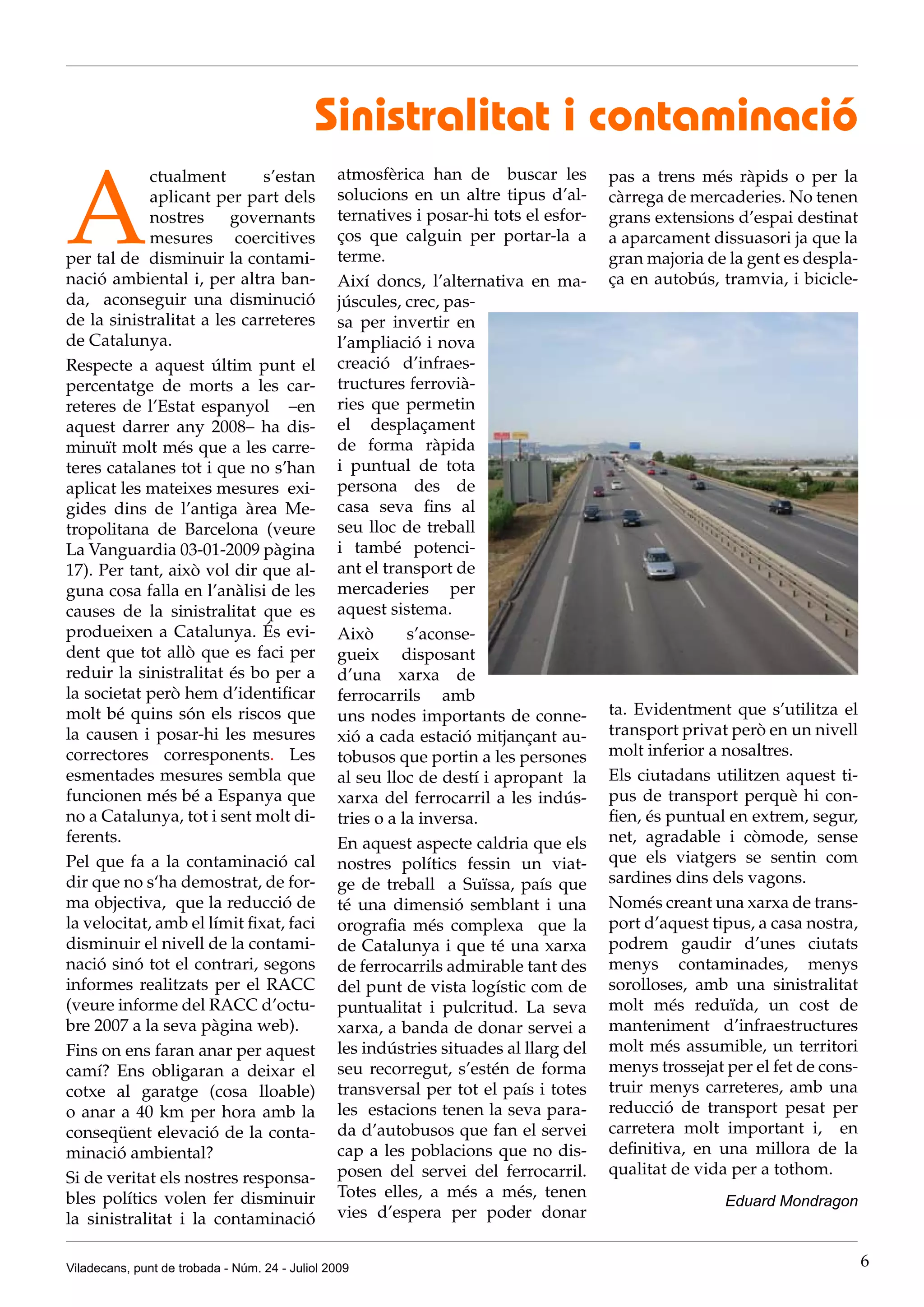 Sinistralitat i contaminació

A
             ctualment        s’estan           atmosfèrica han de buscar les          pas a trens més ràpids o per la
             aplicant per part dels             solucions en un altre tipus d’al-      càrrega de mercaderies. No tenen
             nostres    governants              ternatives i posar-hi tots el esfor-   grans extensions d’espai destinat
             mesures coercitives                ços que calguin per portar-la a        a aparcament dissuasori ja que la
per tal de disminuir la contami-                terme.                                 gran majoria de la gent es despla-
nació ambiental i, per altra ban-               Així doncs, l’alternativa en ma-       ça en autobús, tramvia, i bicicle-
da, aconseguir una disminució                   júscules, crec, pas-
de la sinistralitat a les carreteres            sa per invertir en
de Catalunya.                                   l’ampliació i nova
Respecte a aquest últim punt el                 creació d’infraes-
percentatge de morts a les car-                 tructures ferrovià-
reteres de l’Estat espanyol –en                 ries que permetin
aquest darrer any 2008– ha dis-                 el desplaçament
minuït molt més que a les carre-                de forma ràpida
teres catalanes tot i que no s’han              i puntual de tota
aplicat les mateixes mesures exi-               persona des de
gides dins de l’antiga àrea Me-                 casa seva fins al
tropolitana de Barcelona (veure                 seu lloc de treball
La Vanguardia 03-01-2009 pàgina                 i també potenci-
17). Per tant, això vol dir que al-             ant el transport de
guna cosa falla en l’anàlisi de les             mercaderies per
causes de la sinistralitat que es               aquest sistema.
produeixen a Catalunya. És evi-                 Això       s’aconse-
dent que tot allò que es faci per               gueix disposant
reduir la sinistralitat és bo per a             d’una xarxa de
la societat però hem d’identificar              ferrocarrils amb
molt bé quins són els riscos que                uns nodes importants de conne-         ta. Evidentment que s’utilitza el
la causen i posar-hi les mesures                xió a cada estació mitjançant au-      transport privat però en un nivell
correctores corresponents. Les                  tobusos que portin a les persones      molt inferior a nosaltres.
esmentades mesures sembla que                   al seu lloc de destí i apropant la     Els ciutadans utilitzen aquest ti-
funcionen més bé a Espanya que                  xarxa del ferrocarril a les indús-     pus de transport perquè hi con-
no a Catalunya, tot i sent molt di-             tries o a la inversa.                  fien, és puntual en extrem, segur,
ferents.                                        En aquest aspecte caldria que els      net, agradable i còmode, sense
Pel que fa a la contaminació cal                nostres polítics fessin un viat-       que els viatgers se sentin com
dir que no s‘ha demostrat, de for-              ge de treball a Suïssa, país que       sardines dins dels vagons.
ma objectiva, que la reducció de                té una dimensió semblant i una         Només creant una xarxa de trans-
la velocitat, amb el límit fixat, faci          orografia més complexa que la          port d’aquest tipus, a casa nostra,
disminuir el nivell de la contami-              de Catalunya i que té una xarxa        podrem gaudir d’unes ciutats
nació sinó tot el contrari, segons              de ferrocarrils admirable tant des     menys contaminades, menys
informes realitzats per el RACC                 del punt de vista logístic com de      sorolloses, amb una sinistralitat
(veure informe del RACC d’octu-                 puntualitat i pulcritud. La seva       molt més reduïda, un cost de
bre 2007 a la seva pàgina web).                 xarxa, a banda de donar servei a       manteniment d’infraestructures
Fins on ens faran anar per aquest               les indústries situades al llarg del   molt més assumible, un territori
camí? Ens obligaran a deixar el                 seu recorregut, s’estén de forma       menys trossejat per el fet de cons-
cotxe al garatge (cosa lloable)                 transversal per tot el país i totes    truir menys carreteres, amb una
o anar a 40 km per hora amb la                  les estacions tenen la seva para-      reducció de transport pesat per
conseqüent elevació de la conta-                da d’autobusos que fan el servei       carretera molt important i, en
minació ambiental?                              cap a les poblacions que no dis-       definitiva, en una millora de la
                                                posen del servei del ferrocarril.      qualitat de vida per a tothom.
Si de veritat els nostres responsa-
bles polítics volen fer disminuir               Totes elles, a més a més, tenen
                                                                                                       Eduard Mondragon
la sinistralitat i la contaminació              vies d’espera per poder donar


Viladecans, punt de trobada - Núm. 24 - Juliol 2009                                                                          6
 