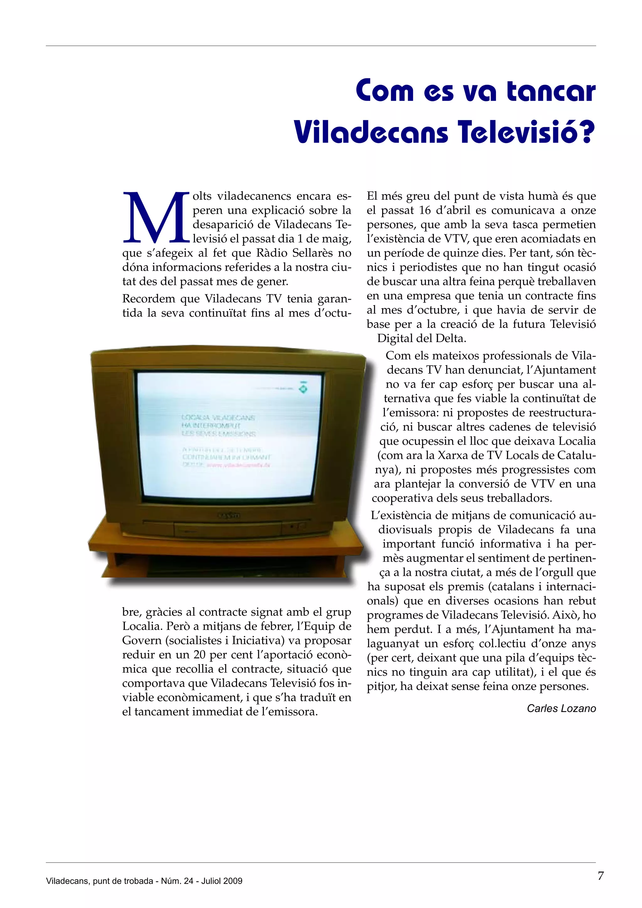 Com es va tancar
                                                      Viladecans Televisió?


                   M
                                 olts viladecanencs encara es-      El més greu del punt de vista humà és que
                                 peren una explicació sobre la      el passat 16 d’abril es comunicava a onze
                                 desaparició de Viladecans Te-      persones, que amb la seva tasca permetien
                                 levisió el passat dia 1 de maig,   l’existència de VTV, que eren acomiadats en
                   que s’afegeix al fet que Ràdio Sellarès no       un període de quinze dies. Per tant, són tèc-
                   dóna informacions referides a la nostra ciu-     nics i periodistes que no han tingut ocasió
                   tat des del passat mes de gener.                 de buscar una altra feina perquè treballaven
                   Recordem que Viladecans TV tenia garan-          en una empresa que tenia un contracte fins
                   tida la seva continuïtat fins al mes d’octu-     al mes d’octubre, i que havia de servir de
                                                                    base per a la creació de la futura Televisió
                                                                       Digital del Delta.
                                                                          Com els mateixos professionals de Vila-
                                                                          decans TV han denunciat, l’Ajuntament
                                                                          no va fer cap esforç per buscar una al-
                                                                         ternativa que fes viable la continuïtat de
                                                                         l’emissora: ni propostes de reestructura-
                                                                        ció, ni buscar altres cadenes de televisió
                                                                        que ocupessin el lloc que deixava Localia
                                                                       (com ara la Xarxa de TV Locals de Catalu-
                                                                      nya), ni propostes més progressistes com
                                                                      ara plantejar la conversió de VTV en una
                                                                     cooperativa dels seus treballadors.
                                                                     L’existència de mitjans de comunicació au-
                                                                       diovisuals propis de Viladecans fa una
                                                                         important funció informativa i ha per-
                                                                         mès augmentar el sentiment de pertinen-
                                                                        ça a la nostra ciutat, a més de l’orgull que
                                                                    ha suposat els premis (catalans i internaci-
                                                                    onals) que en diverses ocasions han rebut
                   bre, gràcies al contracte signat amb el grup     programes de Viladecans Televisió. Això, ho
                   Localia. Però a mitjans de febrer, l’Equip de    hem perdut. I a més, l’Ajuntament ha ma-
                   Govern (socialistes i Iniciativa) va proposar    laguanyat un esforç col.lectiu d’onze anys
                   reduir en un 20 per cent l’aportació econò-      (per cert, deixant que una pila d’equips tèc-
                   mica que recollia el contracte, situació que     nics no tinguin ara cap utilitat), i el que és
                   comportava que Viladecans Televisió fos in-      pitjor, ha deixat sense feina onze persones.
                   viable econòmicament, i que s’ha traduït en
                   el tancament immediat de l’emissora.                                              Carles Lozano




Viladecans, punt de trobada - Núm. 24 - Juliol 2009                                                                    7
 