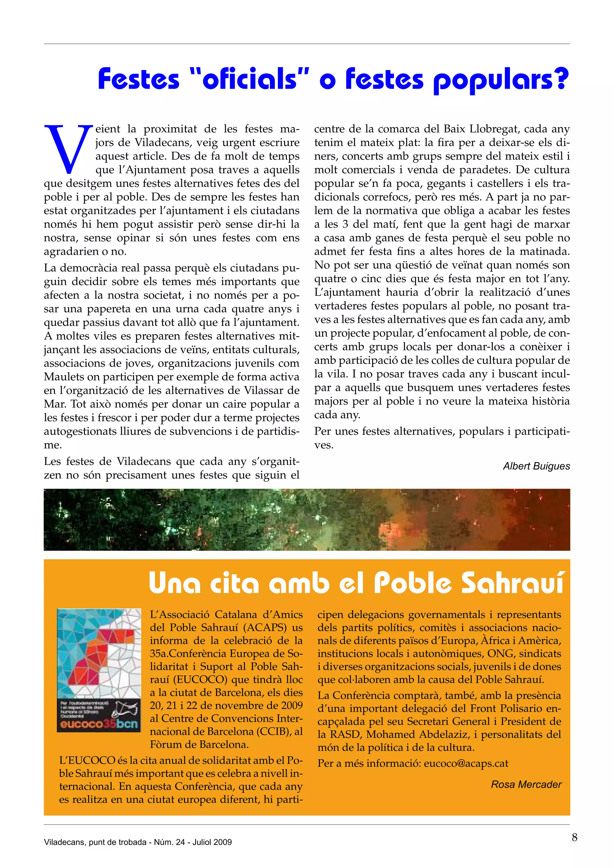 Festes “oficials” o festes populars?

V
            eient la proximitat de les festes ma-            centre de la comarca del Baix Llobregat, cada any
            jors de Viladecans, veig urgent escriure         tenim el mateix plat: la fira per a deixar-se els di-
            aquest article. Des de fa molt de temps          ners, concerts amb grups sempre del mateix estil i
            que l’Ajuntament posa traves a aquells           molt comercials i venda de paradetes. De cultura
que desitgem unes festes alternatives fetes des del          popular se’n fa poca, gegants i castellers i els tra-
poble i per al poble. Des de sempre les festes han           dicionals correfocs, però res més. A part ja no par-
estat organitzades per l’ajuntament i els ciutadans          lem de la normativa que obliga a acabar les festes
només hi hem pogut assistir però sense dir-hi la             a les 3 del matí, fent que la gent hagi de marxar
nostra, sense opinar si són unes festes com ens              a casa amb ganes de festa perquè el seu poble no
agradarien o no.                                             admet fer festa fins a altes hores de la matinada.
La democràcia real passa perquè els ciutadans pu-            No pot ser una qüestió de veïnat quan només son
guin decidir sobre els temes més importants que              quatre o cinc dies que és festa major en tot l’any.
afecten a la nostra societat, i no només per a po-           L’ajuntament hauria d’obrir la realització d’unes
sar una papereta en una urna cada quatre anys i              vertaderes festes populars al poble, no posant tra-
quedar passius davant tot allò que fa l’ajuntament.          ves a les festes alternatives que es fan cada any, amb
A moltes viles es preparen festes alternatives mit-          un projecte popular, d’enfocament al poble, de con-
jançant les associacions de veïns, entitats culturals,       certs amb grups locals per donar-los a conèixer i
associacions de joves, organitzacions juvenils com           amb participació de les colles de cultura popular de
Maulets on participen per exemple de forma activa            la vila. I no posar traves cada any i buscant incul-
en l’organització de les alternatives de Vilassar de         par a aquells que busquem unes vertaderes festes
Mar. Tot això només per donar un caire popular a             majors per al poble i no veure la mateixa història
les festes i frescor i per poder dur a terme projectes       cada any.
autogestionats lliures de subvencions i de partidis-         Per unes festes alternatives, populars i participati-
me.                                                          ves.
Les festes de Viladecans que cada any s’organit-                                                      Albert Buigues
zen no són precisament unes festes que siguin el




                            Una cita amb el Poble Sahrauí
                        L’Associació Catalana d’Amics        cipen delegacions governamentals i representants
                        del Poble Sahrauí (ACAPS) us         dels partits polítics, comitès i associacions nacio-
                        informa de la celebració de la       nals de diferents països d’Europa, Àfrica i Amèrica,
                        35a.Conferència Europea de So-       institucions locals i autonòmiques, ONG, sindicats
                        lidaritat i Suport al Poble Sah-     i diverses organitzacions socials, juvenils i de dones
                        rauí (EUCOCO) que tindrà lloc        que col·laboren amb la causa del Poble Sahrauí.
                        a la ciutat de Barcelona, els dies   La Conferència comptarà, també, amb la presència
                        20, 21 i 22 de novembre de 2009      d’una important delegació del Front Polisario en-
                        al Centre de Convencions Inter-      capçalada pel seu Secretari General i President de
                        nacional de Barcelona (CCIB), al     la RASD, Mohamed Abdelaziz, i personalitats del
                        Fòrum de Barcelona.                  món de la política i de la cultura.
    L’EUCOCO és la cita anual de solidaritat amb el Po-      Per a més informació: eucoco@acaps.cat
    ble Sahrauí més important que es celebra a nivell in-
    ternacional. En aquesta Conferència, que cada any                                              Rosa Mercader
    es realitza en una ciutat europea diferent, hi parti-


Viladecans, punt de trobada - Núm. 24 - Juliol 2009                                                                    8
 