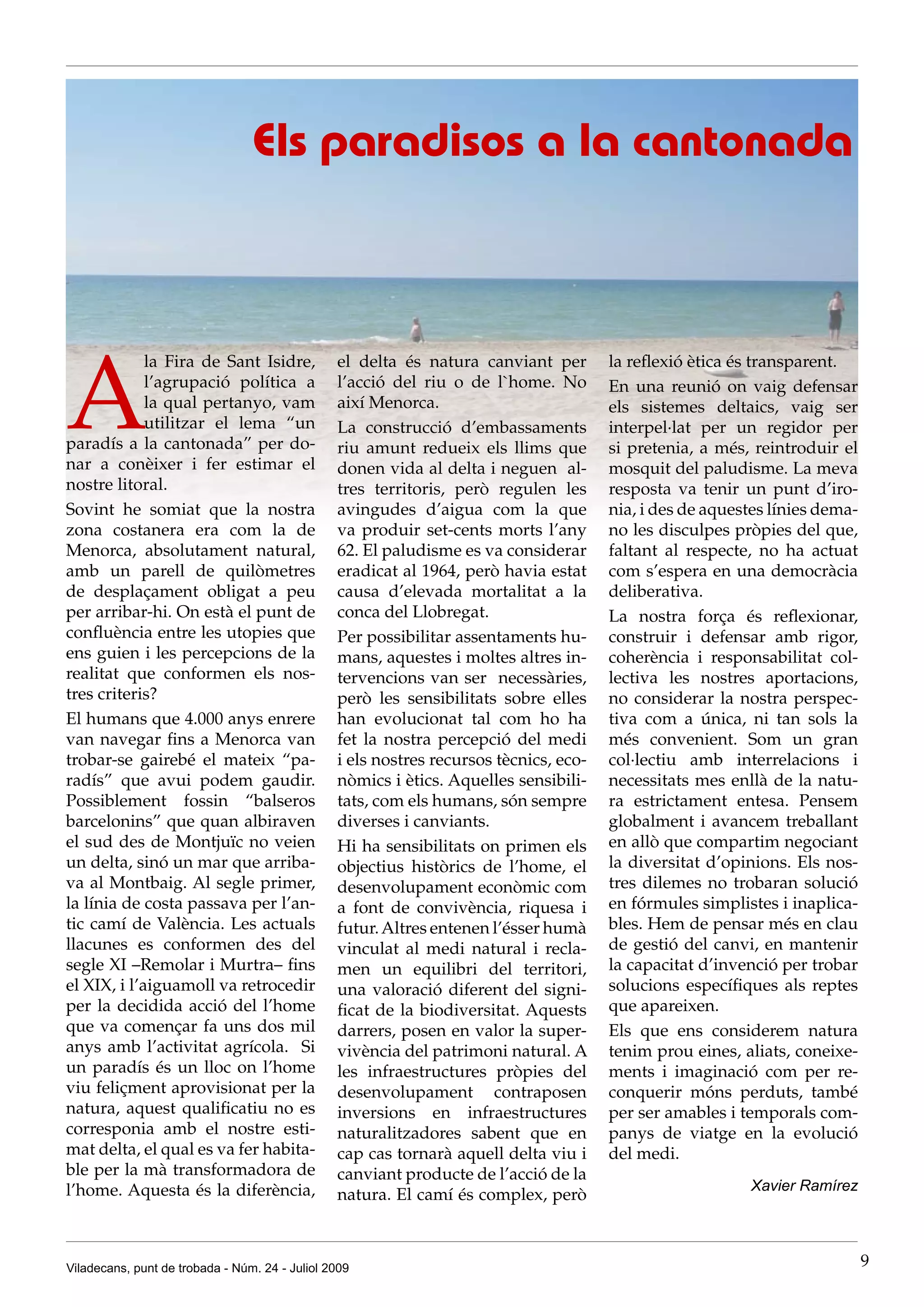 Els paradisos a la cantonada




A
             la Fira de Sant Isidre,            el delta és natura canviant per        la reflexió ètica és transparent.
             l’agrupació política a             l’acció del riu o de l`home. No        En una reunió on vaig defensar
             la qual pertanyo, vam              així Menorca.                          els sistemes deltaics, vaig ser
             utilitzar el lema “un              La construcció d’embassaments          interpel·lat per un regidor per
paradís a la cantonada” per do-                 riu amunt redueix els llims que        si pretenia, a més, reintroduir el
nar a conèixer i fer estimar el                 donen vida al delta i neguen al-       mosquit del paludisme. La meva
nostre litoral.                                 tres territoris, però regulen les      resposta va tenir un punt d’iro-
Sovint he somiat que la nostra                  avingudes d’aigua com la que           nia, i des de aquestes línies dema-
zona costanera era com la de                    va produir set-cents morts l’any       no les disculpes pròpies del que,
Menorca, absolutament natural,                  62. El paludisme es va considerar      faltant al respecte, no ha actuat
amb un parell de quilòmetres                    eradicat al 1964, però havia estat     com s’espera en una democràcia
de desplaçament obligat a peu                   causa d’elevada mortalitat a la        deliberativa.
per arribar-hi. On està el punt de              conca del Llobregat.                   La nostra força és reflexionar,
confluència entre les utopies que               Per possibilitar assentaments hu-      construir i defensar amb rigor,
ens guien i les percepcions de la               mans, aquestes i moltes altres in-     coherència i responsabilitat col-
realitat que conformen els nos-                 tervencions van ser necessàries,       lectiva les nostres aportacions,
tres criteris?                                  però les sensibilitats sobre elles     no considerar la nostra perspec-
El humans que 4.000 anys enrere                 han evolucionat tal com ho ha          tiva com a única, ni tan sols la
van navegar fins a Menorca van                  fet la nostra percepció del medi       més convenient. Som un gran
trobar-se gairebé el mateix “pa-                i els nostres recursos tècnics, eco-   col·lectiu amb interrelacions i
radís” que avui podem gaudir.                   nòmics i ètics. Aquelles sensibili-    necessitats mes enllà de la natu-
Possiblement fossin “balseros                   tats, com els humans, són sempre       ra estrictament entesa. Pensem
barcelonins” que quan albiraven                 diverses i canviants.                  globalment i avancem treballant
el sud des de Montjuïc no veien                 Hi ha sensibilitats on primen els      en allò que compartim negociant
un delta, sinó un mar que arriba-               objectius històrics de l’home, el      la diversitat d’opinions. Els nos-
va al Montbaig. Al segle primer,                desenvolupament econòmic com           tres dilemes no trobaran solució
la línia de costa passava per l’an-             a font de convivència, riquesa i       en fórmules simplistes i inaplica-
tic camí de València. Les actuals               futur. Altres entenen l’ésser humà     bles. Hem de pensar més en clau
llacunes es conformen des del                   vinculat al medi natural i recla-      de gestió del canvi, en mantenir
segle XI –Remolar i Murtra– fins                men un equilibri del territori,        la capacitat d’invenció per trobar
el XIX, i l’aiguamoll va retrocedir             una valoració diferent del signi-      solucions específiques als reptes
per la decidida acció del l’home                ficat de la biodiversitat. Aquests     que apareixen.
que va començar fa uns dos mil                  darrers, posen en valor la super-      Els que ens considerem natura
anys amb l’activitat agrícola. Si               vivència del patrimoni natural. A      tenim prou eines, aliats, coneixe-
un paradís és un lloc on l’home                 les infraestructures pròpies del       ments i imaginació com per re-
viu feliçment aprovisionat per la               desenvolupament contraposen            conquerir móns perduts, també
natura, aquest qualificatiu no es               inversions en infraestructures         per ser amables i temporals com-
corresponia amb el nostre esti-                 naturalitzadores sabent que en         panys de viatge en la evolució
mat delta, el qual es va fer habita-            cap cas tornarà aquell delta viu i     del medi.
ble per la mà transformadora de                 canviant producte de l’acció de la
l’home. Aquesta és la diferència,                                                                         Xavier Ramírez
                                                natura. El camí és complex, però



Viladecans, punt de trobada - Núm. 24 - Juliol 2009                                                                          9
 