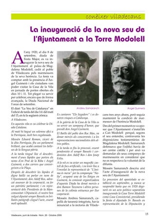 conèixer viladecans
                   La inauguració de la nova seu de
                    l’Ajuntament a la Torre Modolell

A
             l’any 1920, el dia 8 de
             setembre, diada de
             Festa Major, es va in-
             augurar la nova seu de
l’Ajuntament al palau de Mag-
dalena Modolell, cedit al poble
de Viladecans pels marmessors
de la seva herència. La festa va
comptar amb la presència d’Àn-
gel Guimerà i els ciutadans van
poder visitar la Casa de la Vila
en jornada de portes obertes els
dies 10 i 11. Tot plegat va servir
per celebrar, encara que de forma
avançada, la Diada Nacional de
l’onze de setembre.
El diari “La Veu de Catalunya” en                                  Andreu Samaranch                               Àngel Guimerà
l’edició de tarda del dia 14 i del matí
del 15, en fa la següent crònica:              Es cantaren “Els Segadors” i es do-           cans tres anys abans, però seguia
                                               naren visques a Catalunya.                    mantenint la condició de mar-
A Viladecans.
                                               A la galeria de la Casa de la Vila es         messor de l’herència Modolell.
En aquesta vila es va celebrar la Di-
                                               va servir un xampany d’honor, que             Des del primer moment es va opo-
ada Catalana.
                                               presidí don Angel Guimerà.                    sar que l’Ajuntament s’instal·lés
Al matí hi hagué un solemne ofici a                                                          a Can Modolell perquè, segons
                                               El Batlle del poble don Roc Mas, va
la Parròquia, molt ben engalanada.                                                           el seu entendre, contravenia les
                                               donar mercès als concorrents i a les
Mossèn Eduard Roman, vicari de                 representacions nacionalistes dels al-        disposicions testamentàries de
la dita Parròquia, féu un parlament            tres pobles.                                  Magdalena Modolell. Samaranch
brillant, que acabà cantant les belle-                                                       defensava que l’edifici havia de
                                               A la tarda es féu la processó, essent
ses de la llengua pàtria.                                                                    ser centre catòlic i per això va
                                               pendonista el senyor Bassols i cor-
A la tarda tingué lloc el descobri-            donistes don Adolf Ros i don Josep            demandar als seus companys de
ment d’unes làpides que porten els             Feliu.                                        marmessoria en considerar que
noms d’en Prat de la Riba i Angel                                                            no es respectava la voluntat de la
                                               A la nit es va aviar un magnífic cas-         difunta.
Guimerà, a dos carrers que conver-
                                               tell de focs artificials, i va tenir lloc a
geixen a la Plaça.                                                                           Mossèn Samaranch descriu així
                                               l’envelat la representació de “L’àni-
Després de descobrir les làpides el            ma és meva” per la companyia “No-             l’acte d’inauguració de la nova
digne batlle va parlar en nom de               lla”, ocupant una de les llotges en           seu de l’Ajuntament:
l’Ajuntament; don Adolf Ros, advo-             Guimerà, la comissió organitzadora            La procesion del apostolado se es-
cat assessor de la corporació, va fer          d’aquesta Diada ha donat mercès a             tableció en septiembre, y nunca se
un patriòtic parlament; i en repre-            don Ramon Taxonera i altres perso-            suspendió hasta que en 1920 dege-
sentació dels Presidents de la Man-            nes de la colònia estiuenca per llur          neró en un acto politico separatista
comunitat i Diputació, el nostre ben           cooperació.                                   inaugurando la Casa Torre Modolell
volgut diputat senyor Bassols en bri-                                                        como Casa Consistorial, presidiendo
                                               Mossèn Andreu Samaranch, ca-
llants paràgrafs clogué l’acte, essent                                                       la fiesta el diputado Sr. Bassols en
                                               pellà de tarannà integrista, havia
molt aplaudit.                                                                               representación de la Diputación y
                                               renunciat a la rectoria de Vilade-


Viladecans, punt de trobada - Núm. 26 - Octubre 2009                                                                                15
 
