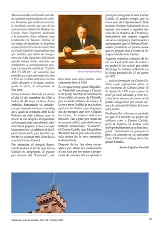 Mancomunidad celebrando una dia-                                                       punt per inaugurar el nou Centre
da catalana organizada por los seño-                                                   Catòlic al mateix temps que la
res Taxonera, que acabó con un tris-                                                   nova seu de l’Ajuntament. Però
te incidente, puesto que uno de los                                                    mossèn Andreu Samaranch es va
concurrentes al festín de Baltasar Sr.                                                 oposar novament a aquesta de-
Consul (Juez Suplente) asistiendo                                                      cisió de la majoria de l’herència,
a la procesión cívica religiosa cuyo                                                   demandant per segona vegada
pendonista era Bassols, víctima de                                                     als seus companys marmessors i
un ataque de apoplegia, se desploma                                                    aconseguint que el Tribunal Ecle-
al paso frente al Convento convertido                                                  siàstic paralitzés el procés sense
en Casal Catolich (nacionalista mas                                                    que es pogués dur a terme la in-
que católico, que habia de inaugu-                                                     auguració del nou Centre.
rarse en el dia siguiente), falleciendo                                                Aquesta estranya situació de te-
aquella misma noche, mientras sus                                                      nir un local amb sala de teatre i
compañeros y correligionarios asis-                                                    no poder-lo fer servir per ordre
tian a la función teatral de “L’ANI-                                                   del jutge la trobem reflectida en
MA ES MEV       A”, de Guimerá, que                            Enric Prat de la Riba
                                                                                       la visita pastoral de 15 de gener
presidia, y a cuyo personaje así como                                                  de 1921:
a Prat de La Riba dedicaron las dos            dria anar uns anys enrera, con-
                                                                                       … está en formación un Centro Ca-
calles afluentes a la plaza, sustitu-          cretament fins el 1910.
                                                                                       tólico cuyos reglamentos obran en
yendo al efecto, la antiquísima de             És en aquest any, quan Magdale-         esa Secretaria de Cámara desde 15
San Juan.                                      na Modolell encarrega a l’arqui-        de Agosto de 1920 y que a pesar de
Firmo Cònsul i Borrull, va morir               tecte Josep Azemar la construcció       tener ya local adecuado y estar ins-
el dia 10 de setembre de 1920 a                d’un edifici al carrer de l’Estrella    critos buen número de socios no ha
l’edat de 48 anys víctima d’una                per a escola catòlica de nenes. A       podido inaugurarse por causas aje-
embòlia. Samaranch va conside-                 la seva mort l’edifici ja era acabat,   nas a la voluntad del Señor Ecónomo
rar que aquesta mort era un càstig             però en no trobar cap congrega-         y del pueblo.
diví, quan la compara amb la de                ció de monges que se’n volgués
                                                                                       Finalment hi va haver un període
Baltasar rei dels caldeus, que va              fer càrrec, la majoria dels mar-
                                                                                       en què el Convent va poder ser
morir la nit després d’organitzar              messors van optar per instal·lar
                                                                                       utilitzat com a Centre Catòlic,
un banquet amb concubines i ado-               en aquest edifici, que aleshores ja
                                                                                       però la història va acabar com
rant déus pagans. Fixeu-vos que                tothom anomenava “Convent”,
                                                                                       molt probablement ja us heu ima-
la processó es va celebrar el dia 8,           el Centre Catòlic que Magdalena
                                                                                       ginat: Samaranch va guanyar el
però Samaranch, per fer-s’ho ve-               Modolell havia previst en la clàu-
                                                                                       plet i el convent es va convertir
nir bé, va avançar més d’un dia la             sula sisena de la seva memòria
                                                                                       l’any 1930 en el col·legi de la Sa-
mort de Firmo Cònsul.                          testamentària.
                                                                                       grada Família.
Per entendre el perquè Sama-                   Després de fer les obres neces-
ranch destaca el fet de que Firmo              sàries per dotar les instalacions                  Jaume Lligadas Vendrell
Cònsol es desplomés al passar                  d’una sala per fer teatre i projec-
per davant del “Convent”, cal-                 cions de cinema, tot va quedar a




Viladecans, punt de trobada - Núm. 26 - Octubre 2009                                                                          16
 