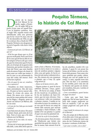 El personatge
                                                              Paquita Térmens,
D
             arrere de la masia
             de Cal Menut hi ha
             molts segles d’histò-
             ria. Al segle XIII ja es
                                                       la història de Cal Menut
parla d’una casa en aquell lloc.
I ara la història continua. Ara,
al segle XXI, aquella masia està
identificada amb una persona
que hi ha viscut 76 anys: des de
l’11 de desembre de 1922, en què
hi va néixer, fins a finals de 1998.
Paquita Térmens ens desgrana el
record d’aquella vida dura i feliç
alhora.
- Comencem pel nom. Cal Menut, de
què ve?
- N’hi ha que diuen que ve d’un
que era molt petit. Però a mi l’àvia
de la casa que hi havia allà al cos-
tat sempre m’havia dit que venia
de que les minyones que hi havia
allà, en el temps de la guerra dels
francesos, per portar recados a la             níem a baix a Marina. A la masia,        ha els ametllers, també n’hi van
Font del Ferro, que eren família               quan la meva mare es va casar, a         plantar. I quan hi van posar les
amb els amos d’aquí, els Amat, hi              més de sembrar patates i alguna          torres de la Enher, van fer un dis-
feien anar un vailet que tenien. I             altra cosa pel gasto, hi havia ar-       barat dels grossos. Vam estar cinc
així la casa va ser anomenada la               bres de tota mena i sobretot olive-      anys peleiant per poder cobrar.
casa del vailet, del menut. Això               res. Els cirerers els van començar       Perquè ens van fer malbé tot el
m’havien explicat.                             a plantar cap a l’any 22, quan           camp. I a més, aquella torre feia
- Des de quan hi vau ser, vosaltres,           vaig néixer jo.                          por. Des de baix a la carretetra
com a masovers?                                - Abans no hi havia cirerers, allà.      no ho sembla, però vista des de
                                               - Alguns potser sí, però hi havia        la finestra del quarto on dormí-
- Nosaltres no érem masovers,
                                               sobretot oliveres, vinya, garro-         em nosaltres, feia por, i senties el
érem arrendataris. Des del meu
                                               fers... Hi havia un camp, al final       brunzit dels fils...
avi. El pare ja havia nascut allà.
Abans hi vivien els amos, els                  de tot, tocant ja a la pedrera, on       - Com a arrendataris, quant havíeu
Amat. Els meus avis vivien en                  hi ha els bombers de Sant Cli-           de pagar als amos?
una de les cases petites del carrer            ment, que tot eren oliveres. I les       - Cada any per Sant Joan
de les Sitges, i després, quan els             van arrencar i allà van començar         pagàvem. Per la casa i per la ma-
Amat van deixar Cal Menut, ells                a plantar cirerers. I també en un        joria dels camps, pagàvem un
hi van anar.                                   tros entre la riera i la carretera, on   tant en metàl·lic, i per un dels
- I el nom de Can Sala que ara també           es veu que hi havia un camp de           camps pagàvem una part de la
s’utilitza?                                    tennis dels senyors que anaven           collita.
                                               a estiuejar a Sant Climent, i allà       - I aquí també hi entraven els camps
- Can Sala eren els amos. Els amos
                                               també n’hi van plantar. I a partir       de la Marina?
es deien Amat, però eren de Can
                                               d’aquí van anar-ho plantant tot.
Sala. Però el nom que n’hi deia                                                         - No, els camps de la Marina eren
tothom era Cal Menut.                          - Tot això ho va fer la teva família.    d’un altre amo. Com que anàvem
- Parlem de la teva vida a la masia.           - Sí, els meus pares. Eren els únics     a vendre, ens anava bé tenir una
De què vivíeu?                                 de Viladecans que tenien una             mica de tot. Portàvem cireres de
                                               quantitat tan gran de cirerers. So-      la masia i verdures d’allà baix.
- Vivíen de la terra que portàvem
                                               bre la masia, més amunt d’on hi          - I per anar a vendre, com es feia?
allà dalt, i una altra terra que te-
Viladecans, punt de trobada - Núm. 26 - Octubre 2009                                                                           17
 