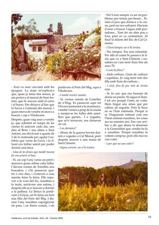 - No! I això sempre va ser un pro-
                                                                                   blema: per rentar, per beure... Te-
                                                                                   níen el pou que donava a la cui-
                                                                                   na, però no era suficient. Havíem
                                                                                   d’anar a buscar l’aigua amb por-
                                                                                   tadores... Vam fer un altre pou a
                                                                                   fora, però es va contaminar. Al
                                                                                   final la dúiem del llac de Cal Gi-
                                                                                   nestar.
                                                                                   - I llum tampoc no n’hi teníeu.
                                                                                   - No, tampoc. Era una calamitat.
                                                                                   Per allà al costat hi passava la lí-
                                                                                   nia que va a Sant Climent, i no-
                                                                                   saltres no vam tenir llum fins als
                                                                                   anys 70.
                                                                                   - I com ho fèieu?
                                                                                   - Amb carburo. Llum de carburo
                                                                                   i espelmes. Jo vaig tenir tots dos
                                                                                   fills amb llum de carburo...
- Això va anar canviant amb les                                                    - I això, fins fa poc més de trenta
                                               portàvem al Forn del Mig, aquí a
èpoques. La mare m’explicava                                                       anys.
                                               Viladecans.
que, quan jo tenia tres mesos, ja                                                  - Sí. Jo crec que ens haurien de
                                               - I també venien ramats.
em portava al mercat de Sant An-                                                   donar un premi. Ni aigua ni llum.
                                               - Sí, venien ramats de Castellar    I tot era perquè l’amo no volia.
toni, que hi anaven amb el carro
                                               de n’Hug. Es passaven aquí tot      Hem tingut uns amos que per
i el burro. Em deixava al bar que
                                               l’hivern pasturant a la muntanya,   cobrar, de seguida. Però la finca
hi havia a l’entrada del mercat, i
                                               i també venien a prop de la masia   no se l’han estimada. Perquè si
quan estava de vendre m’anava a
                                               a menjar-se les fulles dels amet-   se l’haguessin estimat com ens
buscar, i cap a Viladecans.
                                               llers que queien... I a vegades,    l’hem estimat nosaltres, les coses
Després, quan vaig anar a vendre               que se’n tornaven, ens donaven
jo, que sobretot en temps de les                                                   ara no estarien així. Ens van arri-
                                               un xai.                             bar a dir que abans la donarien
cireres hi anàvem cada dia, uns
                                               - I on dormien?                     a la Generalitat que vendre’ns-la
dies al Born i uns altres a Sant
Antoni, ens llevàvem a quarts de               - Abans de la guerra havien dor-    a nosaltres. Perquè nosaltres la
3 de la matinada per agafar l’au-              mit a vegades a Cal Menut, però     volíem comprar, però ells mai no
tobús que venia de Gavà, i la il-              després anaven a una masia de       van voler.
lusió era trobar seient per poder              Sant Climent.                       - I per què no van voler?
dormir una mica.                               - Aigua corrent, no n’hi teníeu.
- Una de les feines que també tocava
fer era aclarir el bosc.
- Sí, un cop l’any venia un pèrit i
marcava quins arbres calia tallar.
I llavors venien de Torrelles uns
boscaters, i s’hi passaven qua-
tre o cinc dies, i s’estaven a casa
mentre feien la feina. Ells sopa-
ven a la vora del foc, nosaltres a
la taula, xerràvem una estona, i
després ells se n’anaven a dormir
a la pallissa. La llenya la portà-
vem a Gràcia, on hi tenia un forn
una filla del Forn del Mig. I du-
rant l’any nosaltres esporgàvem
els pins, i en fèiem costals, i els



Viladecans, punt de trobada - Núm. 26 - Octubre 2009                                                                      18
 