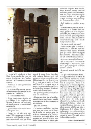 donar-los als porcs. I els indiots,
                                                                                       abans d’anar a col·legi, cada dia
                                                                                       anàvem a portar-los a la Verdera,
                                                                                       amb una canya. I després de pas-
                                                                                       turar els indiots, cada dia quatre
                                                                                       viatges al col·legi, perquè el mig-
                                                                                       dia anàvem a dinar a casa...
                                                                                       - I els indiots, on els dúieu a ven-
                                                                                       dre?
                                                                                       - Jo no hi anava, però els duien a
                                                                                       Barcelona, a la Rambla de Cata-
                                                                                       lunya, per Nadal. Si no els podi-
                                                                                       en vendre, les porteres dels pisos
                                                                                       els hi deixaven guardar per l’en-
                                                                                       demà. I els que al final quedaven
                                                                                       sense vendre, cap a casa, i ens els
                                                                                       menjàvem nosaltres.
                                                                                       - I la guerra, com la vau viure?
                                                                                       - Venia molta gent a dormir a
                                                                                       dintre casa. A terra tot eren ma-
                                                                                       talassos. I me’n recordo de tota la
                                                                                       gent que venia. També venia gent
                                                                                       de Barcelona. I nosaltres dormí-
                                                                                       em tots a l’habitació de la mare.
                                                                                       - Venien per por dels bombardejos?
                                                                                       - Sí. El dia qui hi va haver els
                                                                                       bombardejos a Viladecans, sen-
                                                                                       ties la gent pujar per la carretera
                                                                                       plorant i cridant...
                                                                                       - I ara què passarà, amb Cal Me-
                                                                                       nut?
- I jo què sé! I tot plegat, al final          des de la cuina fins a baix. Per        - I jo què sé! No en sé res de res...
l’han deixat perdre. La casa, els              allà pujàvem l’aigua, amb vuit          Jo vaig guardant tots els retalls de
camps de cirerers... No s’ho han               esglaons i trenta metres de corda.      diari i tots els papers que parlen
estimat. I se l’han venut de mala              El forat aquell el van descobrir en     que allò és patrimoni, o no sé quin
manera.                                        fer el pou, que el va fer el Peret      nom li van posar... Doncs si és
- Parlem de les coses que hi havia             del Sèbio. I es veu que anava a         així, per què ho ha deixat perdre,
dintre la casa.                                parar a un amagatall que el devi-       l’Ajuntament? Si la casa hagués
                                               en haver fet a la guerra dels fran-     estat aquí al mig del poble, segur
- La premsa. Que suposo que no
                                               cesos o a la dels carlistes.            que no ho haurien deixat perdre.
se la podran endur, perquè si po-
guessin, se l’endurien.                        - Les guerres aquestes devien afectar   Però essent allà, costa més, hi ha
                                               molt tota aquella zona...               més gasto... Però ara, que volen
- Tu l’havies vist fer servir?
                                               - El pare em deia que a Sant Ra-        que les criatures sàpiguen el que
- Sí, de quan encara teníem vi-                                                        es feia abans i tot això... doncs
                                               mon hi havia unes basses on s’hi
nya. Fèiem vi per nosaltres, per                                                       allà dalt hi ha moltes coses! Allà
                                               amagaven no sé si els francesos o
la casa. Sí, encara me’n recordo                                                       a la masia hi ha fins i tot un cup
                                               els carlistes.
de com feien anar el cargol aquell                                                     enrajolat! I com el forn que hi ha
ençà i enllà.                                  - Què més recordes?
                                                                                       allà a casa no n’hi ha cap altre a
- Quines altres coses maques recor-            - La matança del porc, que era
                                                                                       Viladecans... I el celler... Hi ha
des d’aquella casa?                            una festa que venia tota la famí-
                                                                                       moltes coses per poder ensenyar.
                                               lia. I també els indiots, que els
- Home, per mi totes eren ma-                                                          I l’era, i els corrons que no sé si
                                               anàvem a pasturar a la Verdera.
ques! Allò era casa meva, i m’ho                                                       encara hi són... Uns pels altres,
                                               Anàvem a arreplegar glans a la
estimava molt! També recordo el                                                        ho han deixat perdre.
                                               roureda, en aquells roures que
pou, amb aquell forat que hi va
                                               hi ha més enllà de la bòbila, per                   Josep Lligadas Vendrell


Viladecans, punt de trobada - Núm. 26 - Octubre 2009                                                                           19
 