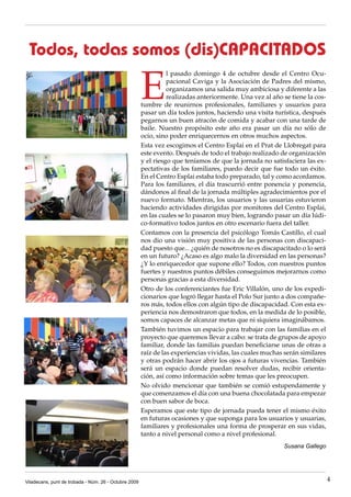 Todos, todas somos (dis)CAPACITADoS

                                                       E
                                                                 l pasado domingo 4 de octubre desde el Centro Ocu-
                                                                 pacional Caviga y la Asociación de Padres del mismo,
                                                                 organizamos una salida muy ambiciosa y diferente a las
                                                                 realizadas anteriormente. Una vez al año se tiene la cos-
                                                       tumbre de reunirnos profesionales, familiares y usuarios para
                                                       pasar un día todos juntos, haciendo una visita turística, después
                                                       pegarnos un buen atracón de comida y acabar con una tarde de
                                                       baile. Nuestro propósito este año era pasar un día no sólo de
                                                       ocio, sino poder enriquecernos en otros muchos aspectos.
                                                       Esta vez escogimos el Centro Esplai en el Prat de Llobregat para
                                                       este evento. Después de todo el trabajo realizado de organización
                                                       y el riesgo que teníamos de que la jornada no satisfaciera las ex-
                                                       pectativas de los familiares, puedo decir que fue todo un éxito.
                                                       En el Centro Esplai estaba todo preparado, tal y como acordamos.
                                                       Para los familiares, el día trascurrió entre ponencia y ponencia,
                                                       dándonos al final de la jornada múltiples agradecimientos por el
                                                       nuevo formato. Mientras, los usuarios y las usuarias estuvieron
                                                       haciendo actividades dirigidas por monitores del Centro Esplai,
                                                       en las cuales se lo pasaron muy bien, logrando pasar un día lúdi-
                                                       co-formativo todos juntos en otro escenario fuera del taller.
                                                       Contamos con la presencia del psicólogo Tomás Castillo, el cual
                                                       nos dio una visión muy positiva de las personas con discapaci-
                                                       dad puesto que... ¿quién de nosotros no es discapacitado o lo será
                                                       en un futuro? ¿Acaso es algo malo la diversidad en las personas?
                                                       ¿Y lo enriquecedor que supone ello? Todos, con nuestros puntos
                                                       fuertes y nuestros puntos débiles conseguimos mejorarnos como
                                                       personas gracias a esta diversidad.
                                                       Otro de los conferenciantes fue Eric Villalón, uno de los expedi-
                                                       cionarios que logró llegar hasta el Polo Sur junto a dos compañe-
                                                       ros más, todos ellos con algún tipo de discapacidad. Con esta ex-
                                                       periencia nos demostraron que todos, en la medida de lo posible,
                                                       somos capaces de alcanzar metas que ni siquiera imaginábamos.
                                                       También tuvimos un espacio para trabajar con las familias en el
                                                       proyecto que queremos llevar a cabo: se trata de grupos de apoyo
                                                       familiar, donde las familias puedan beneficiarse unas de otras a
                                                       raíz de las experiencias vividas, las cuales muchas serán similares
                                                       y otras podrán hacer abrir los ojos a futuras vivencias. También
                                                       será un espacio donde puedan resolver dudas, recibir orienta-
                                                       ción, así como información sobre temas que les preocupen.
                                                       No olvido mencionar que también se comió estupendamente y
                                                       que comenzamos el día con una buena chocolatada para empezar
                                                       con buen sabor de boca.
                                                       Esperamos que este tipo de jornada pueda tener el mismo éxito
                                                       en futuras ocasiones y que suponga para los usuarios y usuarias,
                                                       familiares y profesionales una forma de prosperar en sus vidas,
                                                       tanto a nivel personal como a nivel profesional.
                                                                                                          Susana Gallego




Viladecans, punt de trobada - Núm. 26 - Octubre 2009                                                                         4
 