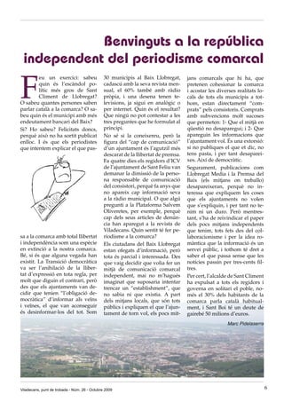 Benvinguts a la república
 independent del periodisme comarcal

F
        eu un exercici: sabeu                  30 municipis al Baix Llobregat,       jans comarcals que hi ha, que
        quin és l’escàndol po-                 cadascú amb la seva revista men-      pretenen cohesionar la comarca
        lític més gros de Sant                 sual, el 60% també amb ràdio          i acostar les diverses realitats lo-
        Climent de Llobregat?                  pròpia, i una desena tenen te-        cals de tots els municipis a tot-
O sabeu quantes persones saben                 levisions, ja sigui en analògic o     hom, estan directament “com-
parlar català a la comarca? O sa-              per internet. Quin és el resultat?    prats” pels consistoris. Comprats
beu quin és el municipi amb més                Que ningú no pot contestar a les      amb subvencions molt sucoses
endeutament bancari del Baix?                  tres preguntes que he formulat al     que permeten: 1- Que el mitjà en
Si? Ho sabeu? Felicitats doncs,                principi.                             qüestió no desaparegui; i 2- Que
perquè això no ha sortit publicat              No sé si la coneixereu, però la       apareguin les informacions que
enlloc. I és que els periodistes               figura del “cap de comunicació”       l’ajuntament vol. És una extorsió:
que intentem explicar el que pas-              d’un ajuntament és l’agutzil més      si no publiques el que et dic, no
                                               descarat de la llibertat de premsa.   tens pasta, i per tant desaparei-
                                               Fa quatre dies els regidors d’ICV     xes. Així de democràtic.
                                               de l’ajuntament de Sant Feliu van     Segurament, publicacions com
                                               demanar la dimissió de la perso-      Llobregat Media i la Premsa del
                                               na responsable de comunicació         Baix (els mitjans on treballo)
                                               del consistori, perquè fa anys que    desapareixeran, perquè no in-
                                               no apareix cap informació seva        teressa que expliquem les coses
                                               a la ràdio municipal. O que algú      que els ajuntaments no volen
                                               pregunti a la Plataforma Salvem       que s’expliquin, i per tant no te-
                                               Oliveretes, per exemple, perquè       nim ni un duro. Però mentres-
                                               cap dels seus articles de denún-      tant, s’ha de reivindicar el paper
                                               cia han aparegut a la revista de      dels pocs mitjans independents
                                               Viladecans. Quin sentit té fer pe-    que tenim, tots fets des del col-
sa a la comarca amb total llibertat            riodisme a la comarca?                laboracionisme i per la idea ro-
i independència som una espècie                Els ciutadans del Baix Llobregat      màntica que la informació és un
en extinció a la nostra comarca.               estan ofegats d’informació, però      servei públic, i tothom té dret a
Bé, si és que alguna vegada han                tota és parcial i interessada. Des    saber el que passa sense que les
existit. La Transició democràtica              que vaig decidir que volia fer un     notícies passin per tres-cents fil-
va ser l’anihilació de la lliber-              mitjà de comunicació comarcal         tres.
tat d’expressió en tota regla, per             independent, mai no m’hagués          Per cert, l’alcalde de Sant Climent
molt que diguin el contrari, però              imaginat que suposaria intentar       ha expulsat a tots els regidors i
des que els ajuntaments van de-                trencar un “establishment”, que       governa en solitari el poble, no-
cidir que tenien “l’obligació de-              no sabia ni que existia. A part       més el 30% dels habitants de la
mocràtica” d’informar als veïns                dels mitjans locals, que són tots     comarca parla català habitual-
i veïnes, el que van aconseguir                públics i expliquen el que l’ajun-    ment, i Sant Boi té un deute de
és desinformar-los del tot. Som                tament de torn vol, els pocs mit-     gairebé 50 milions d’euros.
                                                                                                        Marc Pidelaserra




Viladecans, punt de trobada - Núm. 26 - Octubre 2009                                                                        6
 