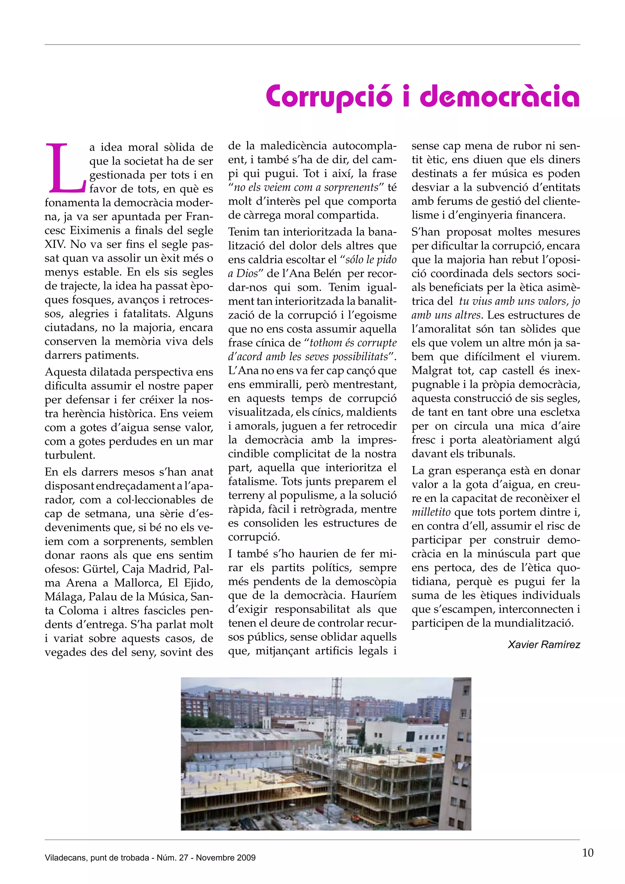 Corrupció i democràcia

L
          a idea moral sòlida de              de la maledicència autocompla-          sense cap mena de rubor ni sen-
          que la societat ha de ser           ent, i també s’ha de dir, del cam-      tit ètic, ens diuen que els diners
          gestionada per tots i en            pi qui pugui. Tot i així, la frase      destinats a fer música es poden
          favor de tots, en què es            “no els veiem com a sorprenents” té     desviar a la subvenció d’entitats
fonamenta la democràcia moder-                molt d’interès pel que comporta         amb ferums de gestió del cliente-
na, ja va ser apuntada per Fran-              de càrrega moral compartida.            lisme i d’enginyeria financera.
cesc Eiximenis a finals del segle             Tenim tan interioritzada la bana-       S’han proposat moltes mesures
XIV. No va ser fins el segle pas-             lització del dolor dels altres que      per dificultar la corrupció, encara
sat quan va assolir un èxit més o             ens caldria escoltar el “sólo le pido   que la majoria han rebut l’oposi-
menys estable. En els sis segles              a Dios” de l’Ana Belén per recor-       ció coordinada dels sectors soci-
de trajecte, la idea ha passat èpo-           dar-nos qui som. Tenim igual-           als beneficiats per la ètica asimè-
ques fosques, avanços i retroces-             ment tan interioritzada la banalit-     trica del tu vius amb uns valors, jo
sos, alegries i fatalitats. Alguns            zació de la corrupció i l’egoisme       amb uns altres. Les estructures de
ciutadans, no la majoria, encara              que no ens costa assumir aquella        l’amoralitat són tan sòlides que
conserven la memòria viva dels                frase cínica de “tothom és corrupte     els que volem un altre món ja sa-
darrers patiments.                            d’acord amb les seves possibilitats”.   bem que difícilment el viurem.
Aquesta dilatada perspectiva ens              L’Ana no ens va fer cap cançó que       Malgrat tot, cap castell és inex-
dificulta assumir el nostre paper             ens emmiralli, però mentrestant,        pugnable i la pròpia democràcia,
per defensar i fer créixer la nos-            en aquests temps de corrupció           aquesta construcció de sis segles,
tra herència històrica. Ens veiem             visualitzada, els cínics, maldients     de tant en tant obre una escletxa
com a gotes d’aigua sense valor,              i amorals, juguen a fer retrocedir      per on circula una mica d’aire
com a gotes perdudes en un mar                la democràcia amb la impres-            fresc i porta aleatòriament algú
turbulent.                                    cindible complicitat de la nostra       davant els tribunals.
En els darrers mesos s’han anat               part, aquella que interioritza el       La gran esperança està en donar
disposant endreçadament a l’apa-              fatalisme. Tots junts preparem el       valor a la gota d’aigua, en creu-
rador, com a col·leccionables de              terreny al populisme, a la solució      re en la capacitat de reconèixer el
cap de setmana, una sèrie d’es-               ràpida, fàcil i retrògrada, mentre      milletito que tots portem dintre i,
deveniments que, si bé no els ve-             es consoliden les estructures de        en contra d’ell, assumir el risc de
iem com a sorprenents, semblen                corrupció.                              participar per construir demo-
donar raons als que ens sentim                I també s’ho haurien de fer mi-         cràcia en la minúscula part que
ofesos: Gürtel, Caja Madrid, Pal-             rar els partits polítics, sempre        ens pertoca, des de l’ètica quo-
ma Arena a Mallorca, El Ejido,                més pendents de la demoscòpia           tidiana, perquè es pugui fer la
Málaga, Palau de la Música, San-              que de la democràcia. Hauríem           suma de les ètiques individuals
ta Coloma i altres fascicles pen-             d’exigir responsabilitat als que        que s’escampen, interconnecten i
dents d’entrega. S’ha parlat molt             tenen el deure de controlar recur-      participen de la mundialització.
i variat sobre aquests casos, de              sos públics, sense oblidar aquells
                                                                                                          Xavier Ramírez
vegades des del seny, sovint des              que, mitjançant artificis legals i




Viladecans, punt de trobada - Núm. 27 - Novembre 2009                                                                        10
 