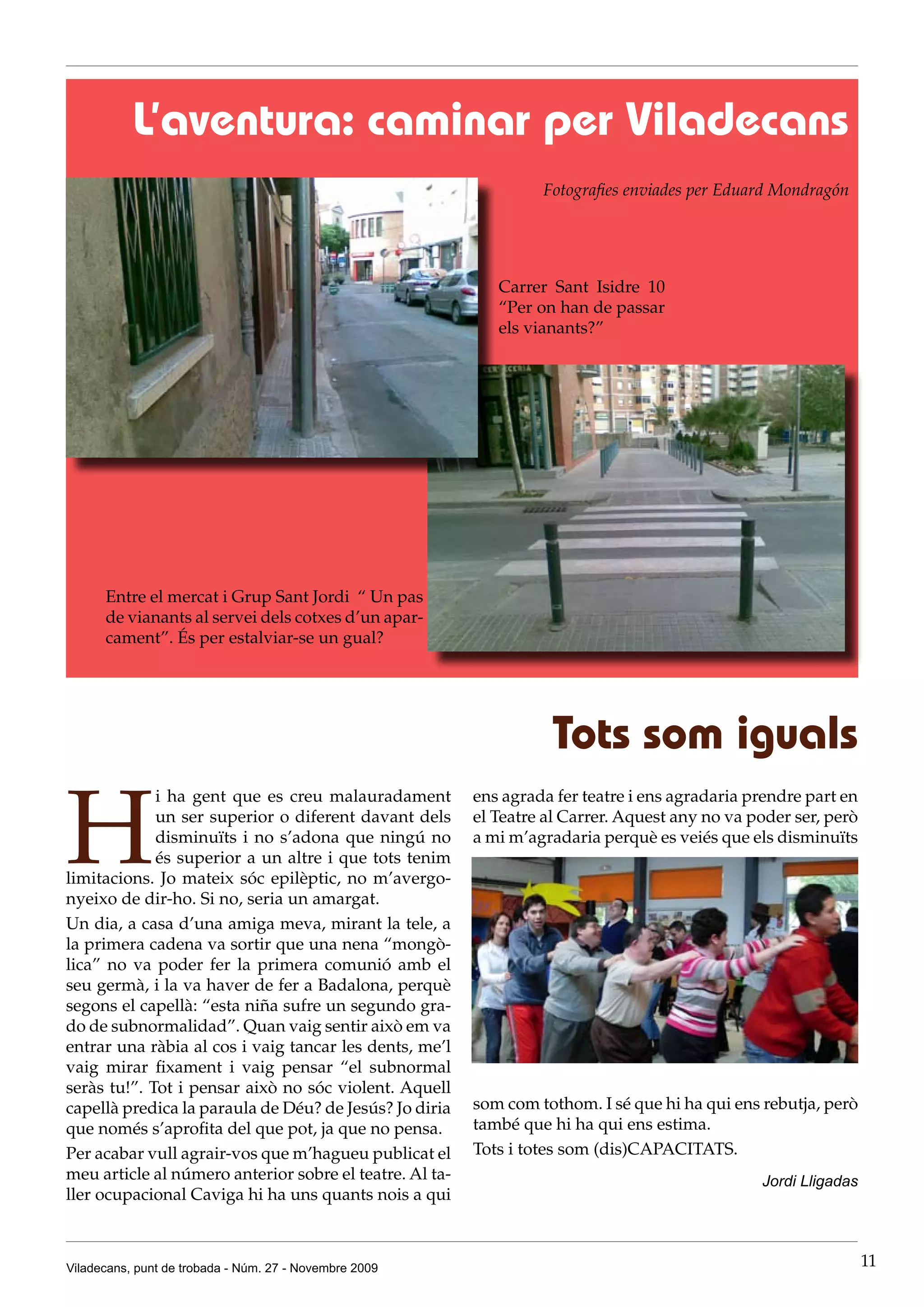 L’aventura: caminar per Viladecans
                                                                  Fotografies enviades per Eduard Mondragón




                                                            Carrer Sant Isidre 10
                                                            “Per on han de passar
                                                            els vianants?”




      Entre el mercat i Grup Sant Jordi “ Un pas
      de vianants al servei dels cotxes d’un apar-
      cament”. És per estalviar-se un gual?




                                                                   Tots som iguals

H
             i ha gent que es creu malauradament         ens agrada fer teatre i ens agradaria prendre part en
             un ser superior o diferent davant dels      el Teatre al Carrer. Aquest any no va poder ser, però
             disminuïts i no s’adona que ningú no        a mi m’agradaria perquè es veiés que els disminuïts
             és superior a un altre i que tots tenim
limitacions. Jo mateix sóc epilèptic, no m’avergo-
nyeixo de dir-ho. Si no, seria un amargat.
Un dia, a casa d’una amiga meva, mirant la tele, a
la primera cadena va sortir que una nena “mongò-
lica” no va poder fer la primera comunió amb el
seu germà, i la va haver de fer a Badalona, perquè
segons el capellà: “esta niña sufre un segundo gra-
do de subnormalidad”. Quan vaig sentir això em va
entrar una ràbia al cos i vaig tancar les dents, me’l
vaig mirar fixament i vaig pensar “el subnormal
seràs tu!”. Tot i pensar això no sóc violent. Aquell
capellà predica la paraula de Déu? de Jesús? Jo diria    som com tothom. I sé que hi ha qui ens rebutja, però
que només s’aprofita del que pot, ja que no pensa.       també que hi ha qui ens estima.
Per acabar vull agrair-vos que m’hagueu publicat el      Tots i totes som (dis)CAPACITATS.
meu article al número anterior sobre el teatre. Al ta-                                          Jordi Lligadas
ller ocupacional Caviga hi ha uns quants nois a qui



Viladecans, punt de trobada - Núm. 27 - Novembre 2009                                                            11
 