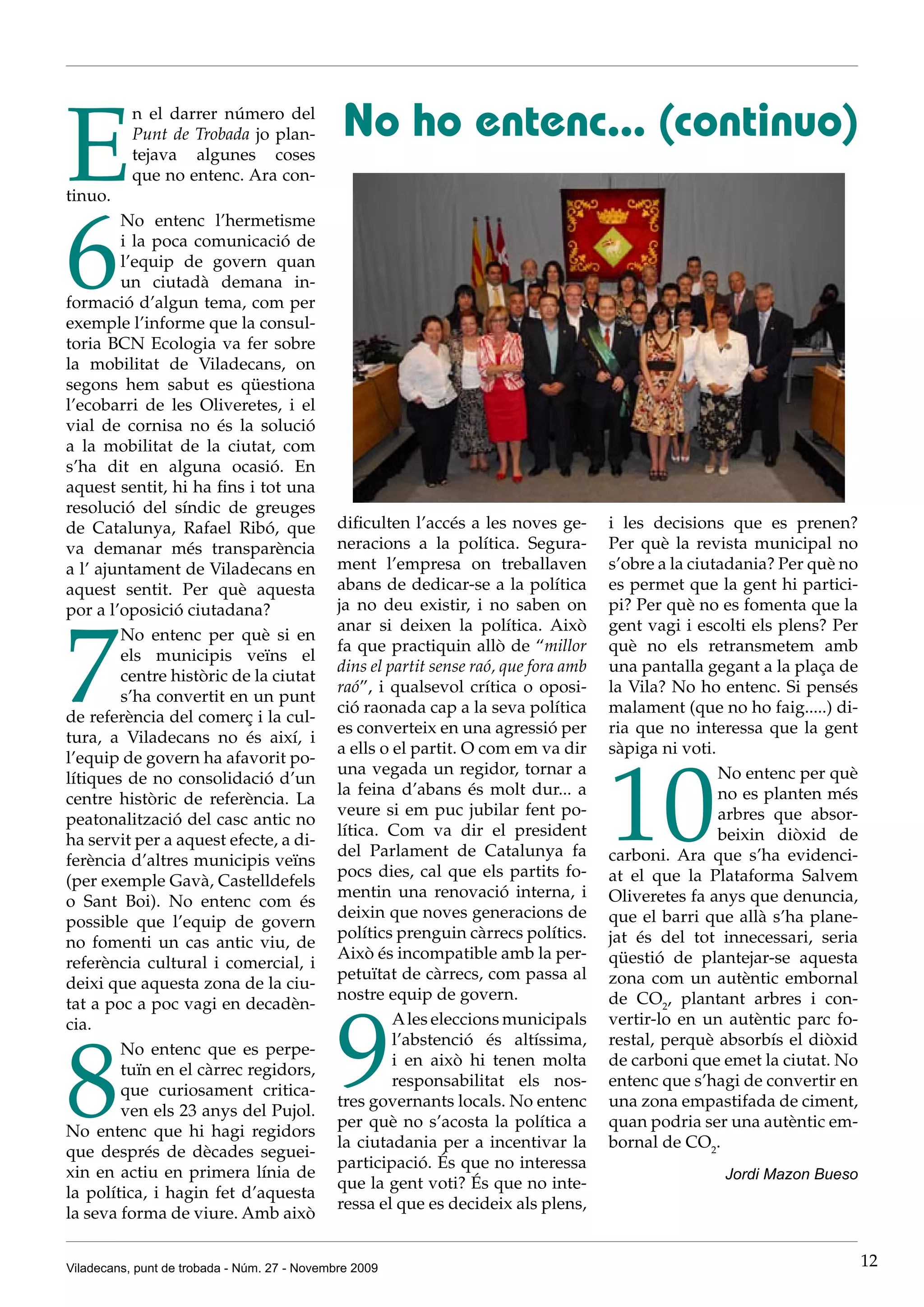 E                                              No ho entenc... (continuo)
           n el darrer número del
           Punt de Trobada jo plan-
           tejava algunes coses
           que no entenc. Ara con-
tinuo.




6
        No entenc l’hermetisme
        i la poca comunicació de
        l’equip de govern quan
        un ciutadà demana in-
formació d’algun tema, com per
exemple l’informe que la consul-
toria BCN Ecologia va fer sobre
la mobilitat de Viladecans, on
segons hem sabut es qüestiona
l’ecobarri de les Oliveretes, i el
vial de cornisa no és la solució
a la mobilitat de la ciutat, com
s’ha dit en alguna ocasió. En
aquest sentit, hi ha fins i tot una
resolució del síndic de greuges
de Catalunya, Rafael Ribó, que                dificulten l’accés a les noves ge-       i les decisions que es prenen?
va demanar més transparència                  neracions a la política. Segura-         Per què la revista municipal no
a l’ ajuntament de Viladecans en              ment l’empresa on treballaven            s’obre a la ciutadania? Per què no
aquest sentit. Per què aquesta                abans de dedicar-se a la política        es permet que la gent hi partici-
por a l’oposició ciutadana?                   ja no deu existir, i no saben on         pi? Per què no es fomenta que la




7
                                              anar si deixen la política. Això         gent vagi i escolti els plens? Per
        No entenc per què si en
                                              fa que practiquin allò de “millor        què no els retransmetem amb
        els municipis veïns el
                                              dins el partit sense raó, que fora amb   una pantalla gegant a la plaça de
        centre històric de la ciutat
                                              raó”, i qualsevol crítica o oposi-       la Vila? No ho entenc. Si pensés
        s’ha convertit en un punt
                                              ció raonada cap a la seva política       malament (que no ho faig.....) di-
de referència del comerç i la cul-
                                              es converteix en una agressió per        ria que no interessa que la gent
tura, a Viladecans no és així, i
                                              a ells o el partit. O com em va dir      sàpiga ni voti.




                                                                                       10
l’equip de govern ha afavorit po-
                                              una vegada un regidor, tornar a                          No entenc per què
lítiques de no consolidació d’un
                                              la feina d’abans és molt dur... a                        no es planten més
centre històric de referència. La
                                              veure si em puc jubilar fent po-                         arbres que absor-
peatonalització del casc antic no
                                              lítica. Com va dir el president                          beixin diòxid de
ha servit per a aquest efecte, a di-
                                              del Parlament de Catalunya fa            carboni. Ara que s’ha evidenci-
ferència d’altres municipis veïns
                                              pocs dies, cal que els partits fo-       at el que la Plataforma Salvem
(per exemple Gavà, Castelldefels
                                              mentin una renovació interna, i          Oliveretes fa anys que denuncia,
o Sant Boi). No entenc com és
                                              deixin que noves generacions de          que el barri que allà s’ha plane-
possible que l’equip de govern
                                              polítics prenguin càrrecs polítics.      jat és del tot innecessari, seria
no fomenti un cas antic viu, de
                                              Això és incompatible amb la per-         qüestió de plantejar-se aquesta
referència cultural i comercial, i
                                              petuïtat de càrrecs, com passa al        zona com un autèntic embornal
deixi que aquesta zona de la ciu-
                                              nostre equip de govern.                  de CO2, plantant arbres i con-



                                              9
tat a poc a poc vagi en decadèn-
cia.                                                   A les eleccions municipals      vertir-lo en un autèntic parc fo-




8
                                                       l’abstenció és altíssima,       restal, perquè absorbís el diòxid
        No entenc que es perpe-
                                                       i en això hi tenen molta        de carboni que emet la ciutat. No
        tuïn en el càrrec regidors,
                                                       responsabilitat els nos-        entenc que s’hagi de convertir en
        que curiosament critica-
                                              tres governants locals. No entenc        una zona empastifada de ciment,
        ven els 23 anys del Pujol.
                                              per què no s’acosta la política a        quan podria ser una autèntic em-
No entenc que hi hagi regidors
                                              la ciutadania per a incentivar la        bornal de CO2.
que després de dècades seguei-
                                              participació. És que no interessa
xin en actiu en primera línia de                                                                      Jordi Mazon Bueso
                                              que la gent voti? És que no inte-
la política, i hagin fet d’aquesta
                                              ressa el que es decideix als plens,
la seva forma de viure. Amb això


Viladecans, punt de trobada - Núm. 27 - Novembre 2009                                                                       12
 
