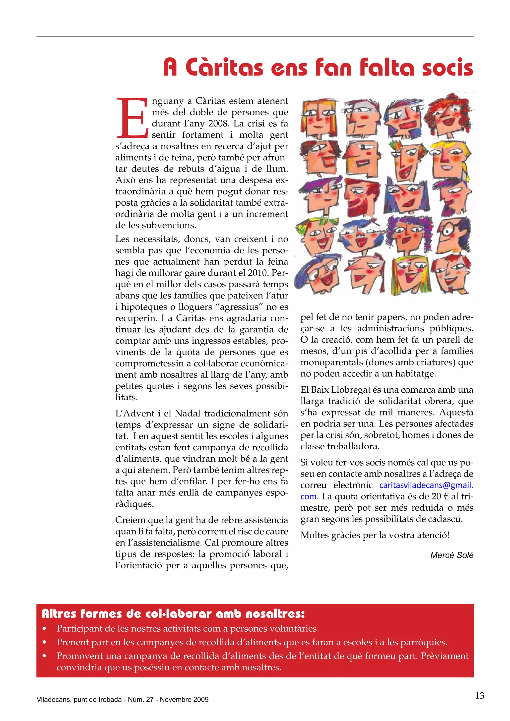 A Càritas ens fan falta socis

                        E
                                 nguany a Càritas estem atenent
                                 més del doble de persones que
                                 durant l’any 2008. La crisi es fa
                                 sentir fortament i molta gent
                        s’adreça a nosaltres en recerca d’ajut per
                        aliments i de feina, però també per afron-
                        tar deutes de rebuts d’aigua i de llum.
                        Això ens ha representat una despesa ex-
                        traordinària a què hem pogut donar res-
                        posta gràcies a la solidaritat també extra-
                        ordinària de molta gent i a un increment
                        de les subvencions.
                        Les necessitats, doncs, van creixent i no
                        sembla pas que l’economia de les perso-
                        nes que actualment han perdut la feina
                        hagi de millorar gaire durant el 2010. Per-
                        què en el millor dels casos passarà temps
                        abans que les famílies que pateixen l’atur
                        i hipoteques o lloguers “agressius” no es
                        recuperin. I a Càritas ens agradaria con-        pel fet de no tenir papers, no poden adre-
                        tinuar-les ajudant des de la garantia de         çar-se a les administracions públiques.
                        comptar amb uns ingressos estables, pro-         O la creació, com hem fet fa un parell de
                        vinents de la quota de persones que es           mesos, d’un pis d’acollida per a famílies
                        comprometessin a col·laborar econòmica-          monoparentals (dones amb criatures) que
                        ment amb nosaltres al llarg de l’any, amb        no poden accedir a un habitatge.
                        petites quotes i segons les seves possibi-       El Baix Llobregat és una comarca amb una
                        litats.                                          llarga tradició de solidaritat obrera, que
                        L’Advent i el Nadal tradicionalment són          s’ha expressat de mil maneres. Aquesta
                        temps d’expressar un signe de solidari-          en podria ser una. Les persones afectades
                        tat. I en aquest sentit les escoles i algunes    per la crisi són, sobretot, homes i dones de
                        entitats estan fent campanya de recollida        classe treballadora.
                        d’aliments, que vindran molt bé a la gent        Si voleu fer-vos socis només cal que us po-
                        a qui atenem. Però també tenim altres rep-       seu en contacte amb nosaltres a l’adreça de
                        tes que hem d’enfilar. I per fer-ho ens fa       correu electrònic caritasviladecans@gmail.
                        falta anar més enllà de campanyes espo-          com. La quota orientativa és de 20 € al tri-
                        ràdiques.                                        mestre, però pot ser més reduïda o més
                        Creiem que la gent ha de rebre assistència       gran segons les possibilitats de cadascú.
                        quan li fa falta, però correm el risc de caure   Moltes gràcies per la vostra atenció!
                        en l’assistencialisme. Cal promoure altres
                        tipus de respostes: la promoció laboral i                                        Mercè Solé
                        l’orientació per a aquelles persones que,




 Altres formes de col·laborar amb nosaltres:
 •	 Participant de les nostres activitats com a persones voluntàries.
 •	 Prenent part en les campanyes de recollida d’aliments que es faran a escoles i a les parròquies.
 •	 Promovent una campanya de recollida d’aliments des de l’entitat de què formeu part. Prèviament
    convindria que us poséssiu en contacte amb nosaltres.


Viladecans, punt de trobada - Núm. 27 - Novembre 2009                                                                   13
 