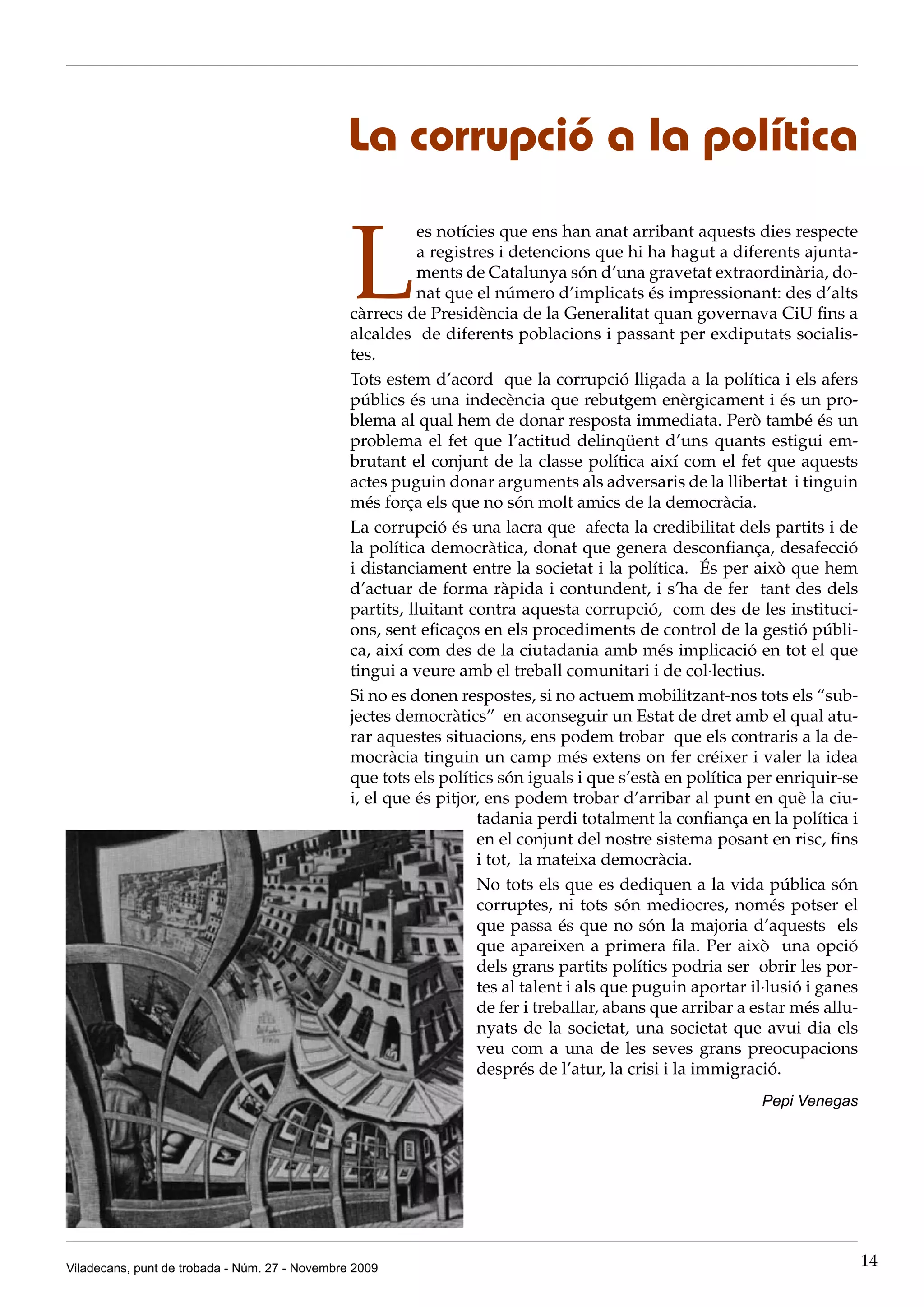 La corrupció a la política


                                                L
                                                           es notícies que ens han anat arribant aquests dies respecte
                                                           a registres i detencions que hi ha hagut a diferents ajunta-
                                                           ments de Catalunya són d’una gravetat extraordinària, do-
                                                           nat que el número d’implicats és impressionant: des d’alts
                                                càrrecs de Presidència de la Generalitat quan governava CiU fins a
                                                alcaldes de diferents poblacions i passant per exdiputats socialis-
                                                tes.
                                                Tots estem d’acord que la corrupció lligada a la política i els afers
                                                públics és una indecència que rebutgem enèrgicament i és un pro-
                                                blema al qual hem de donar resposta immediata. Però també és un
                                                problema el fet que l’actitud delinqüent d’uns quants estigui em-
                                                brutant el conjunt de la classe política així com el fet que aquests
                                                actes puguin donar arguments als adversaris de la llibertat i tinguin
                                                més força els que no són molt amics de la democràcia.
                                                La corrupció és una lacra que afecta la credibilitat dels partits i de
                                                la política democràtica, donat que genera desconfiança, desafecció
                                                i distanciament entre la societat i la política. És per això que hem
                                                d’actuar de forma ràpida i contundent, i s’ha de fer tant des dels
                                                partits, lluitant contra aquesta corrupció, com des de les instituci-
                                                ons, sent eficaços en els procediments de control de la gestió públi-
                                                ca, així com des de la ciutadania amb més implicació en tot el que
                                                tingui a veure amb el treball comunitari i de col·lectius.
                                                Si no es donen respostes, si no actuem mobilitzant-nos tots els “sub-
                                                jectes democràtics” en aconseguir un Estat de dret amb el qual atu-
                                                rar aquestes situacions, ens podem trobar que els contraris a la de-
                                                mocràcia tinguin un camp més extens on fer créixer i valer la idea
                                                que tots els polítics són iguals i que s’està en política per enriquir-se
                                                i, el que és pitjor, ens podem trobar d’arribar al punt en què la ciu-
                                                                    tadania perdi totalment la confiança en la política i
                                                                    en el conjunt del nostre sistema posant en risc, fins
                                                                    i tot, la mateixa democràcia.
                                                                    No tots els que es dediquen a la vida pública són
                                                                    corruptes, ni tots són mediocres, només potser el
                                                                    que passa és que no són la majoria d’aquests els
                                                                    que apareixen a primera fila. Per això una opció
                                                                    dels grans partits polítics podria ser obrir les por-
                                                                    tes al talent i als que puguin aportar il·lusió i ganes
                                                                    de fer i treballar, abans que arribar a estar més allu-
                                                                    nyats de la societat, una societat que avui dia els
                                                                    veu com a una de les seves grans preocupacions
                                                                    després de l’atur, la crisi i la immigració.
                                                                                                            Pepi Venegas




Viladecans, punt de trobada - Núm. 27 - Novembre 2009                                                                         14
 