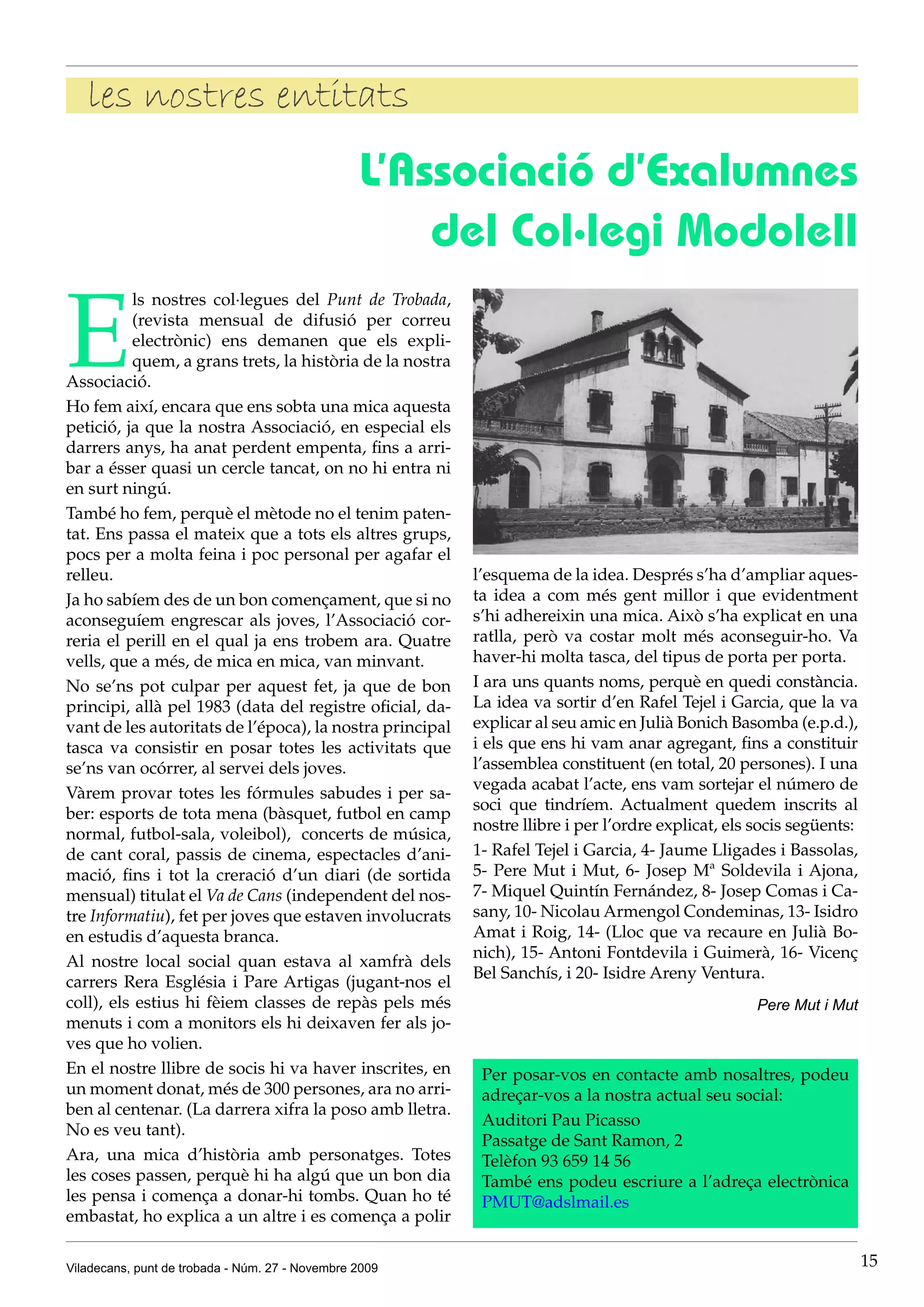 les nostres entitats
                                                 L’Associació d’Exalumnes
                                                     del Col·legi Modolell

E
          ls nostres col·legues del Punt de Trobada,
          (revista mensual de difusió per correu
          electrònic) ens demanen que els expli-
          quem, a grans trets, la història de la nostra
Associació.
Ho fem així, encara que ens sobta una mica aquesta
petició, ja que la nostra Associació, en especial els
darrers anys, ha anat perdent empenta, fins a arri-
bar a ésser quasi un cercle tancat, on no hi entra ni
en surt ningú.
També ho fem, perquè el mètode no el tenim paten-
tat. Ens passa el mateix que a tots els altres grups,
pocs per a molta feina i poc personal per agafar el
relleu.                                                   l’esquema de la idea. Després s’ha d’ampliar aques-
Ja ho sabíem des de un bon començament, que si no         ta idea a com més gent millor i que evidentment
aconseguíem engrescar als joves, l’Associació cor-        s’hi adhereixin una mica. Això s’ha explicat en una
reria el perill en el qual ja ens trobem ara. Quatre      ratlla, però va costar molt més aconseguir-ho. Va
vells, que a més, de mica en mica, van minvant.           haver-hi molta tasca, del tipus de porta per porta.
No se’ns pot culpar per aquest fet, ja que de bon         I ara uns quants noms, perquè en quedi constància.
principi, allà pel 1983 (data del registre oficial, da-   La idea va sortir d’en Rafel Tejel i Garcia, que la va
vant de les autoritats de l’época), la nostra principal   explicar al seu amic en Julià Bonich Basomba (e.p.d.),
tasca va consistir en posar totes les activitats que      i els que ens hi vam anar agregant, fins a constituir
se’ns van ocórrer, al servei dels joves.                  l’assemblea constituent (en total, 20 persones). I una
                                                          vegada acabat l’acte, ens vam sortejar el número de
Vàrem provar totes les fórmules sabudes i per sa-
                                                          soci que tindríem. Actualment quedem inscrits al
ber: esports de tota mena (bàsquet, futbol en camp
                                                          nostre llibre i per l’ordre explicat, els socis següents:
normal, futbol-sala, voleibol), concerts de música,
de cant coral, passis de cinema, espectacles d’ani-       1- Rafel Tejel i Garcia, 4- Jaume Lligades i Bassolas,
mació, fins i tot la creració d’un diari (de sortida      5- Pere Mut i Mut, 6- Josep Mª Soldevila i Ajona,
mensual) titulat el Va de Cans (independent del nos-      7- Miquel Quintín Fernández, 8- Josep Comas i Ca-
tre Informatiu), fet per joves que estaven involucrats    sany, 10- Nicolau Armengol Condeminas, 13- Isidro
en estudis d’aquesta branca.                              Amat i Roig, 14- (Lloc que va recaure en Julià Bo-
                                                          nich), 15- Antoni Fontdevila i Guimerà, 16- Vicenç
Al nostre local social quan estava al xamfrà dels
                                                          Bel Sanchís, i 20- Isidre Areny Ventura.
carrers Rera Església i Pare Artigas (jugant-nos el
coll), els estius hi fèiem classes de repàs pels més                                                Pere Mut i Mut
menuts i com a monitors els hi deixaven fer als jo-
ves que ho volien.
En el nostre llibre de socis hi va haver inscrites, en     Per posar-vos en contacte amb nosaltres, podeu
un moment donat, més de 300 persones, ara no arri-         adreçar-vos a la nostra actual seu social:
ben al centenar. (La darrera xifra la poso amb lletra.
                                                           Auditori Pau Picasso
No es veu tant).
                                                           Passatge de Sant Ramon, 2
Ara, una mica d’història amb personatges. Totes            Telèfon 93 659 14 56
les coses passen, perquè hi ha algú que un bon dia         També ens podeu escriure a l’adreça electrònica
les pensa i comença a donar-hi tombs. Quan ho té           PMUT@adslmail.es
embastat, ho explica a un altre i es comença a polir

Viladecans, punt de trobada - Núm. 27 - Novembre 2009                                                                 15
 