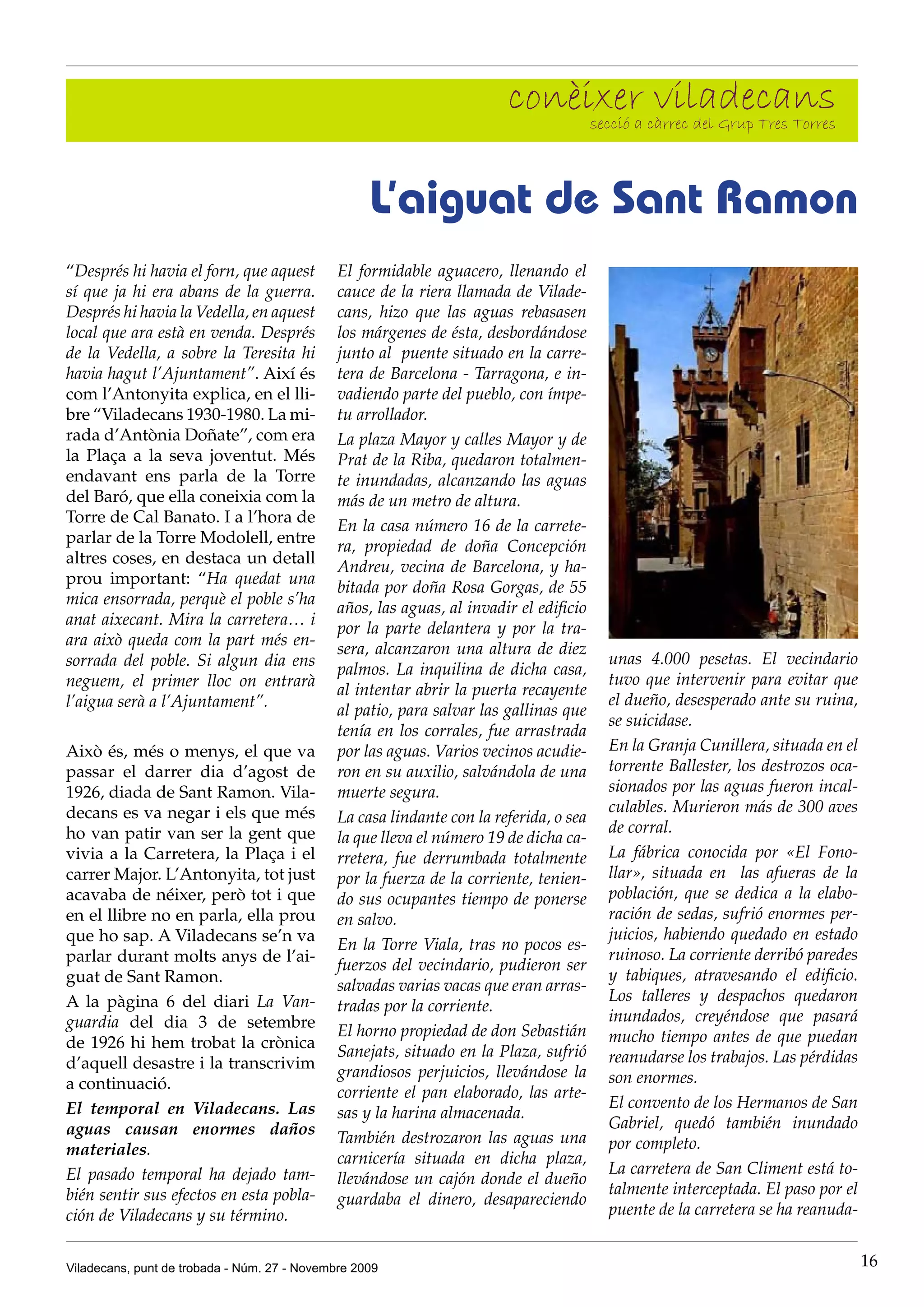 conèixer càrrec del Grup Tres Torres
                                                                             secció a
                                                                                      viladecans

                                                   L’aiguat de Sant Ramon
“Després hi havia el forn, que aquest         El formidable aguacero, llenando el
sí que ja hi era abans de la guerra.          cauce de la riera llamada de Vilade-
Després hi havia la Vedella, en aquest        cans, hizo que las aguas rebasasen
local que ara està en venda. Després          los márgenes de ésta, desbordándose
de la Vedella, a sobre la Teresita hi         junto al puente situado en la carre-
havia hagut l’Ajuntament”. Així és            tera de Barcelona - Tarragona, e in-
com l’Antonyita explica, en el lli-           vadiendo parte del pueblo, con ímpe-
bre “Viladecans 1930-1980. La mi-             tu arrollador.
rada d’Antònia Doñate”, com era               La plaza Mayor y calles Mayor y de
la Plaça a la seva joventut. Més              Prat de la Riba, quedaron totalmen-
endavant ens parla de la Torre                te inundadas, alcanzando las aguas
del Baró, que ella coneixia com la            más de un metro de altura.
Torre de Cal Banato. I a l’hora de
                                              En la casa número 16 de la carrete-
parlar de la Torre Modolell, entre
                                              ra, propiedad de doña Concepción
altres coses, en destaca un detall
                                              Andreu, vecina de Barcelona, y ha-
prou important: “Ha quedat una
                                              bitada por doña Rosa Gorgas, de 55
mica ensorrada, perquè el poble s’ha
                                              años, las aguas, al invadir el edificio
anat aixecant. Mira la carretera… i
                                              por la parte delantera y por la tra-
ara això queda com la part més en-
                                              sera, alcanzaron una altura de diez
sorrada del poble. Si algun dia ens                                                     unas 4.000 pesetas. El vecindario
                                              palmos. La inquilina de dicha casa,
neguem, el primer lloc on entrarà                                                       tuvo que intervenir para evitar que
                                              al intentar abrir la puerta recayente
l’aigua serà a l’Ajuntament”.                                                           el dueño, desesperado ante su ruina,
                                              al patio, para salvar las gallinas que
                                                                                        se suicidase.
                                              tenía en los corrales, fue arrastrada
Això és, més o menys, el que va               por las aguas. Varios vecinos acudie-     En la Granja Cunillera, situada en el
passar el darrer dia d’agost de               ron en su auxilio, salvándola de una      torrente Ballester, los destrozos oca-
1926, diada de Sant Ramon. Vila-              muerte segura.                            sionados por las aguas fueron incal-
decans es va negar i els que més                                                        culables. Murieron más de 300 aves
                                              La casa lindante con la referida, o sea
ho van patir van ser la gent que                                                        de corral.
                                              la que lleva el número 19 de dicha ca-
vivia a la Carretera, la Plaça i el           rretera, fue derrumbada totalmente        La fábrica conocida por «El Fono-
carrer Major. L’Antonyita, tot just           por la fuerza de la corriente, tenien-    llar», situada en las afueras de la
acavaba de néixer, però tot i que             do sus ocupantes tiempo de ponerse        población, que se dedica a la elabo-
en el llibre no en parla, ella prou           en salvo.                                 ración de sedas, sufrió enormes per-
que ho sap. A Viladecans se’n va                                                        juicios, habiendo quedado en estado
                                              En la Torre Viala, tras no pocos es-
parlar durant molts anys de l’ai-                                                       ruinoso. La corriente derribó paredes
                                              fuerzos del vecindario, pudieron ser
guat de Sant Ramon.                                                                     y tabiques, atravesando el edificio.
                                              salvadas varias vacas que eran arras-
A la pàgina 6 del diari La Van-                                                         Los talleres y despachos quedaron
                                              tradas por la corriente.
guardia del dia 3 de setembre                                                           inundados, creyéndose que pasará
                                              El horno propiedad de don Sebastián       mucho tiempo antes de que puedan
de 1926 hi hem trobat la crònica
                                              Sanejats, situado en la Plaza, sufrió     reanudarse los trabajos. Las pérdidas
d’aquell desastre i la transcrivim
                                              grandiosos perjuicios, llevándose la      son enormes.
a continuació.
                                              corriente el pan elaborado, las arte-
El temporal en Viladecans. Las                                                          El convento de los Hermanos de San
                                              sas y la harina almacenada.
aguas causan enormes daños                                                              Gabriel, quedó también inundado
                                              También destrozaron las aguas una         por completo.
materiales.
                                              carnicería situada en dicha plaza,
El pasado temporal ha dejado tam-                                                       La carretera de San Climent está to-
                                              llevándose un cajón donde el dueño
bién sentir sus efectos en esta pobla-                                                  talmente interceptada. El paso por el
                                              guardaba el dinero, desapareciendo
ción de Viladecans y su término.                                                        puente de la carretera se ha reanuda-


Viladecans, punt de trobada - Núm. 27 - Novembre 2009                                                                            16
 