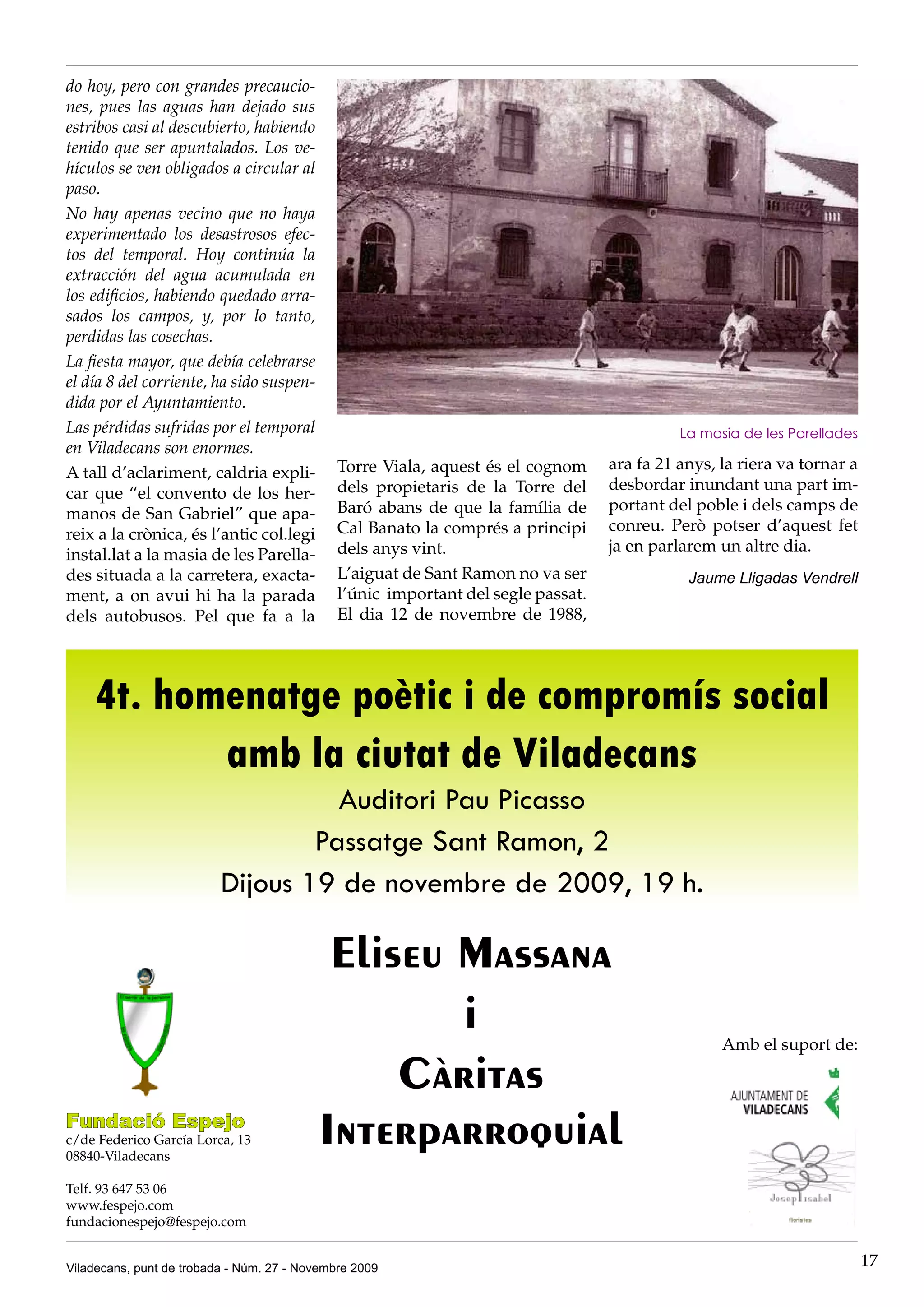 do hoy, pero con grandes precaucio-
nes, pues las aguas han dejado sus
estribos casi al descubierto, habiendo
tenido que ser apuntalados. Los ve-
hículos se ven obligados a circular al
paso.
No hay apenas vecino que no haya
experimentado los desastrosos efec-
tos del temporal. Hoy continúa la
extracción del agua acumulada en
los edificios, habiendo quedado arra-
sados los campos, y, por lo tanto,
perdidas las cosechas.
La fiesta mayor, que debía celebrarse
el día 8 del corriente, ha sido suspen-
dida por el Ayuntamiento.
Las pérdidas sufridas por el temporal                                                        La masia de les Parellades
en Viladecans son enormes.
                                              Torre Viala, aquest és el cognom     ara fa 21 anys, la riera va tornar a
A tall d’aclariment, caldria expli-
                                              dels propietaris de la Torre del     desbordar inundant una part im-
car que “el convento de los her-
                                              Baró abans de que la família de      portant del poble i dels camps de
manos de San Gabriel” que apa-
                                              Cal Banato la comprés a principi     conreu. Però potser d’aquest fet
reix a la crònica, és l’antic col.legi
                                              dels anys vint.                      ja en parlarem un altre dia.
instal.lat a la masia de les Parella-
des situada a la carretera, exacta-           L’aiguat de Sant Ramon no va ser                Jaume Lligadas Vendrell
ment, a on avui hi ha la parada               l’únic important del segle passat.
dels autobusos. Pel que fa a la               El dia 12 de novembre de 1988,




    4t. homenatge poètic i de compromís social
           amb la ciutat de Viladecans
                                    Auditori Pau Picasso
                                  Passatge Sant Ramon, 2
                          Dijous 19 de novembre de 2009, 19 h.

                                           Eliseu Massana
                                                  i                                                Amb el suport de:

                                               Càritas
Fundació Espejo
c/de Federico García Lorca, 13
08840-Viladecans
                                          Interparroquial
Telf. 93 647 53 06
www.fespejo.com
fundacionespejo@fespejo.com


Viladecans, punt de trobada - Núm. 27 - Novembre 2009                                                                     17
 