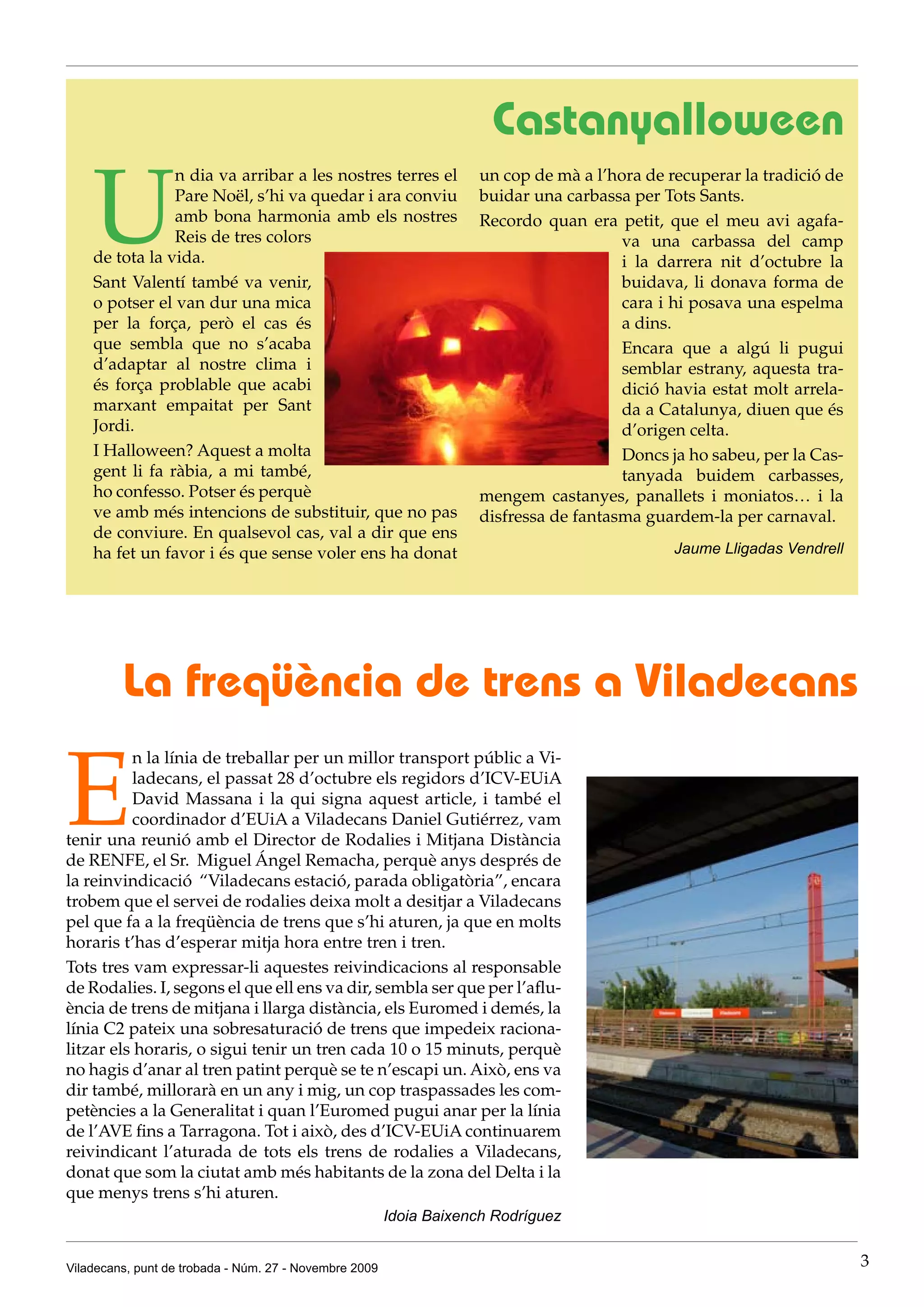 Castanyalloween

    U
                n dia va arribar a les nostres terres el            un cop de mà a l’hora de recuperar la tradició de
                Pare Noël, s’hi va quedar i ara conviu              buidar una carbassa per Tots Sants.
                amb bona harmonia amb els nostres                   Recordo quan era petit, que el meu avi agafa-
                Reis de tres colors                                                    va una carbassa del camp
    de tota la vida.                                                                   i la darrera nit d’octubre la
    Sant Valentí també va venir,                                                       buidava, li donava forma de
    o potser el van dur una mica                                                       cara i hi posava una espelma
    per la força, però el cas és                                                       a dins.
    que sembla que no s’acaba                                                          Encara que a algú li pugui
    d’adaptar al nostre clima i                                                        semblar estrany, aquesta tra-
    és força problable que acabi                                                       dició havia estat molt arrela-
    marxant empaitat per Sant                                                          da a Catalunya, diuen que és
    Jordi.                                                                             d’origen celta.
    I Halloween? Aquest a molta                                                        Doncs ja ho sabeu, per la Cas-
    gent li fa ràbia, a mi també,                                                      tanyada buidem carbasses,
    ho confesso. Potser és perquè                                   mengem castanyes, panallets i moniatos… i la
    ve amb més intencions de substituir, que no pas                 disfressa de fantasma guardem-la per carnaval.
    de conviure. En qualsevol cas, val a dir que ens
    ha fet un favor i és que sense voler ens ha donat                                         Jaume Lligadas Vendrell




         La freqüència de trens a Viladecans

E
          n la línia de treballar per un millor transport públic a Vi-
          ladecans, el passat 28 d’octubre els regidors d’ICV-EUiA
          David Massana i la qui signa aquest article, i també el
          coordinador d’EUiA a Viladecans Daniel Gutiérrez, vam
tenir una reunió amb el Director de Rodalies i Mitjana Distància
de RENFE, el Sr. Miguel Ángel Remacha, perquè anys després de
la reinvindicació “Viladecans estació, parada obligatòria”, encara
trobem que el servei de rodalies deixa molt a desitjar a Viladecans
pel que fa a la freqüència de trens que s’hi aturen, ja que en molts
horaris t’has d’esperar mitja hora entre tren i tren.
Tots tres vam expressar-li aquestes reivindicacions al responsable
de Rodalies. I, segons el que ell ens va dir, sembla ser que per l’aflu-
ència de trens de mitjana i llarga distància, els Euromed i demés, la
línia C2 pateix una sobresaturació de trens que impedeix raciona-
litzar els horaris, o sigui tenir un tren cada 10 o 15 minuts, perquè
no hagis d’anar al tren patint perquè se te n’escapi un. Això, ens va
dir també, millorarà en un any i mig, un cop traspassades les com-
petències a la Generalitat i quan l’Euromed pugui anar per la línia
de l’AVE fins a Tarragona. Tot i això, des d’ICV-EUiA continuarem
reivindicant l’aturada de tots els trens de rodalies a Viladecans,
donat que som la ciutat amb més habitants de la zona del Delta i la
que menys trens s’hi aturen.
                                                        Idoia Baixench Rodríguez


Viladecans, punt de trobada - Núm. 27 - Novembre 2009                                                                   3
 