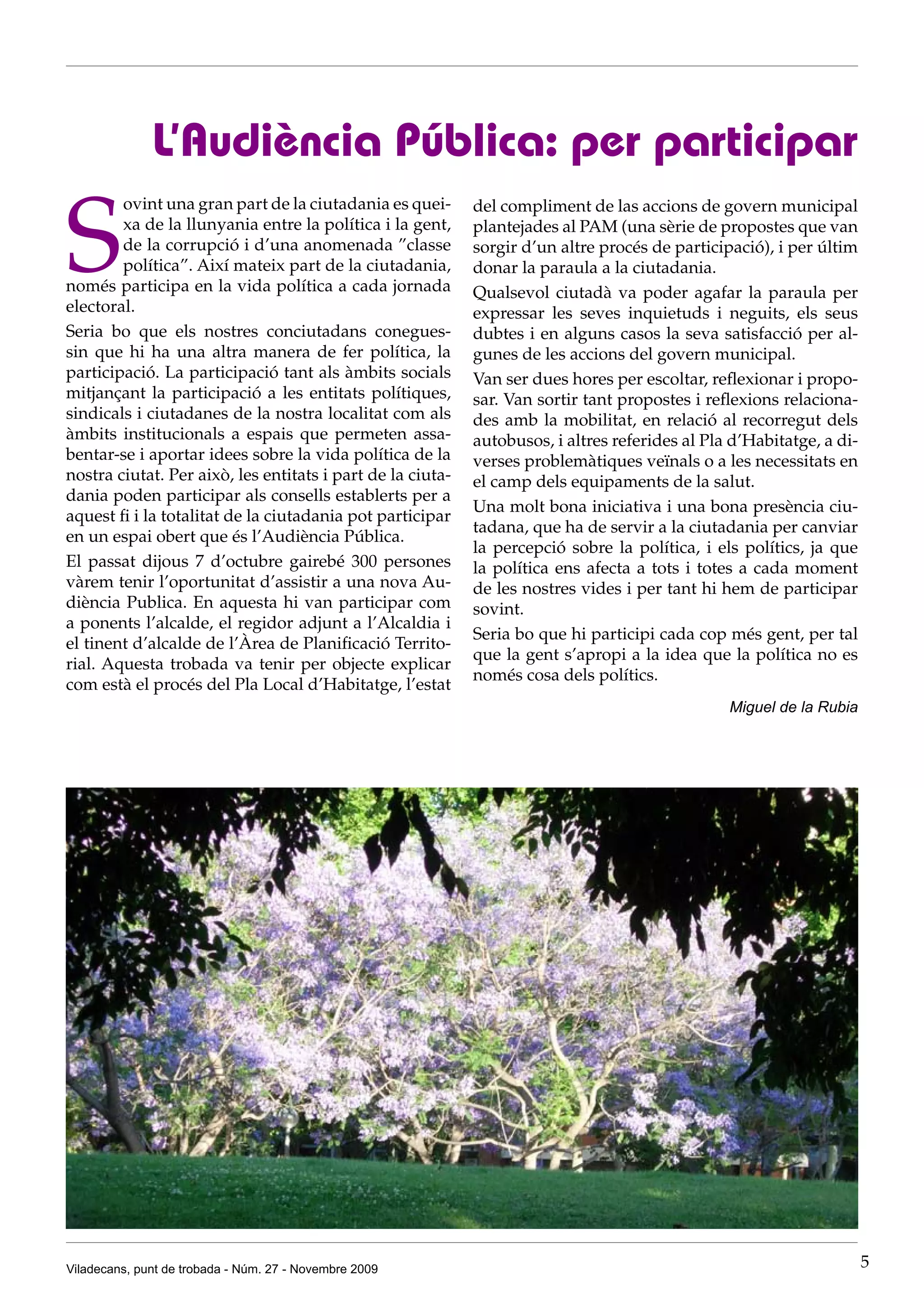 L’Audiència Pública: per participar

S
        ovint una gran part de la ciutadania es quei-       del compliment de las accions de govern municipal
        xa de la llunyania entre la política i la gent,     plantejades al PAM (una sèrie de propostes que van
        de la corrupció i d’una anomenada ”classe           sorgir d’un altre procés de participació), i per últim
        política”. Així mateix part de la ciutadania,       donar la paraula a la ciutadania.
només participa en la vida política a cada jornada          Qualsevol ciutadà va poder agafar la paraula per
electoral.                                                  expressar les seves inquietuds i neguits, els seus
Seria bo que els nostres conciutadans conegues-             dubtes i en alguns casos la seva satisfacció per al-
sin que hi ha una altra manera de fer política, la          gunes de les accions del govern municipal.
participació. La participació tant als àmbits socials       Van ser dues hores per escoltar, reflexionar i propo-
mitjançant la participació a les entitats polítiques,       sar. Van sortir tant propostes i reflexions relaciona-
sindicals i ciutadanes de la nostra localitat com als       des amb la mobilitat, en relació al recorregut dels
àmbits institucionals a espais que permeten assa-           autobusos, i altres referides al Pla d’Habitatge, a di-
bentar-se i aportar idees sobre la vida política de la      verses problemàtiques veïnals o a les necessitats en
nostra ciutat. Per això, les entitats i part de la ciuta-   el camp dels equipaments de la salut.
dania poden participar als consells establerts per a
                                                            Una molt bona iniciativa i una bona presència ciu-
aquest fi i la totalitat de la ciutadania pot participar
                                                            tadana, que ha de servir a la ciutadania per canviar
en un espai obert que és l’Audiència Pública.
                                                            la percepció sobre la política, i els polítics, ja que
El passat dijous 7 d’octubre gairebé 300 persones           la política ens afecta a tots i totes a cada moment
vàrem tenir l’oportunitat d’assistir a una nova Au-         de les nostres vides i per tant hi hem de participar
diència Publica. En aquesta hi van participar com           sovint.
a ponents l’alcalde, el regidor adjunt a l’Alcaldia i
                                                            Seria bo que hi participi cada cop més gent, per tal
el tinent d’alcalde de l’Àrea de Planificació Territo-
                                                            que la gent s’apropi a la idea que la política no es
rial. Aquesta trobada va tenir per objecte explicar
                                                            només cosa dels polítics.
com està el procés del Pla Local d’Habitatge, l’estat
                                                                                                Miguel de la Rubia




Viladecans, punt de trobada - Núm. 27 - Novembre 2009                                                                 5
 