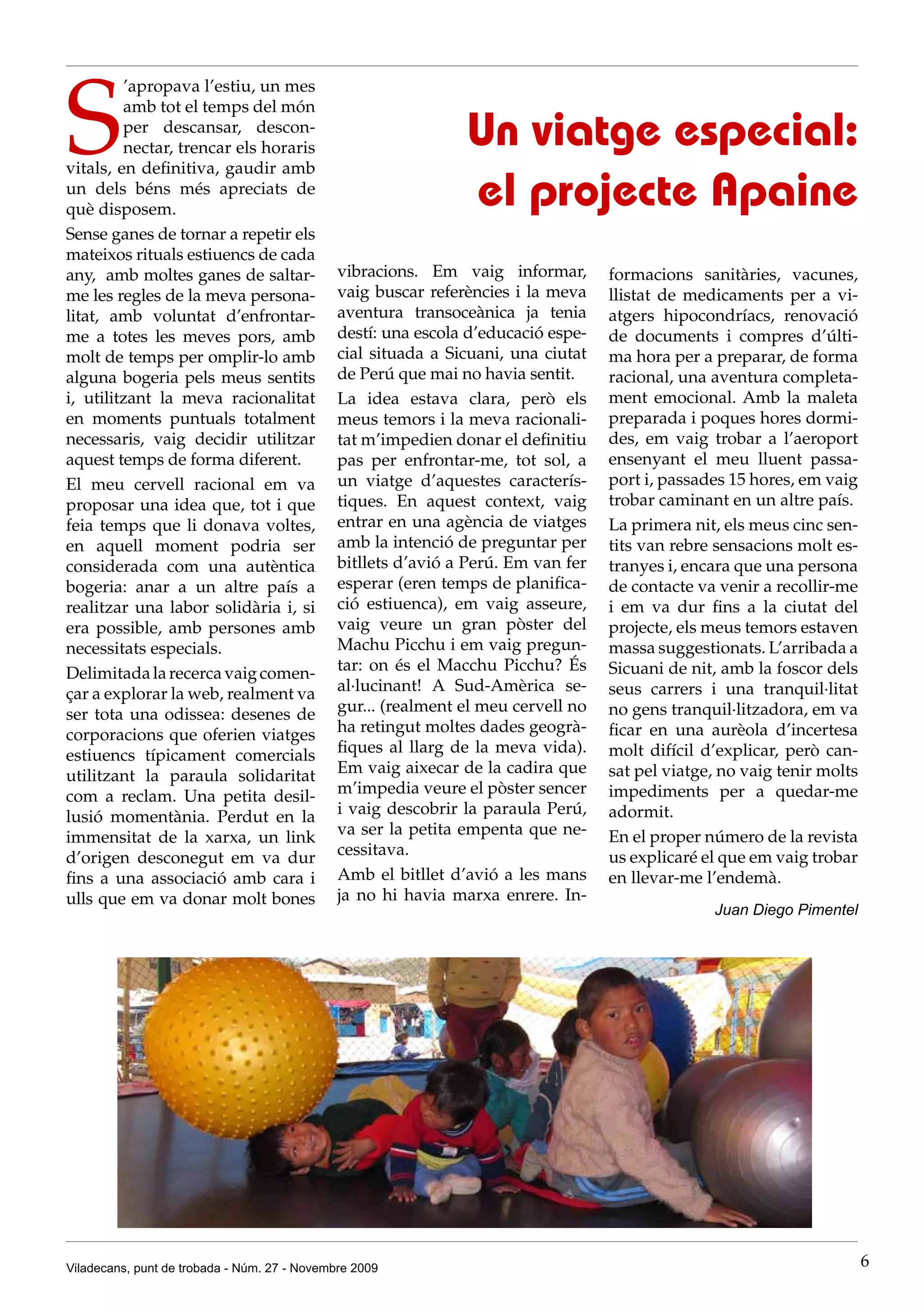 S
         ’apropava l’estiu, un mes
         amb tot el temps del món
         per descansar, descon-
         nectar, trencar els horaris                           Un viatge especial:
vitals, en definitiva, gaudir amb
un dels béns més apreciats de
què disposem.
                                                               el projecte Apaine
Sense ganes de tornar a repetir els
mateixos rituals estiuencs de cada
any, amb moltes ganes de saltar-              vibracions. Em vaig informar,        formacions sanitàries, vacunes,
me les regles de la meva persona-             vaig buscar referències i la meva    llistat de medicaments per a vi-
litat, amb voluntat d’enfrontar-              aventura transoceànica ja tenia      atgers hipocondríacs, renovació
me a totes les meves pors, amb                destí: una escola d’educació espe-   de documents i compres d’últi-
molt de temps per omplir-lo amb               cial situada a Sicuani, una ciutat   ma hora per a preparar, de forma
alguna bogeria pels meus sentits              de Perú que mai no havia sentit.     racional, una aventura completa-
i, utilitzant la meva racionalitat            La idea estava clara, però els       ment emocional. Amb la maleta
en moments puntuals totalment                 meus temors i la meva racionali-     preparada i poques hores dormi-
necessaris, vaig decidir utilitzar            tat m’impedien donar el definitiu    des, em vaig trobar a l’aeroport
aquest temps de forma diferent.               pas per enfrontar-me, tot sol, a     ensenyant el meu lluent passa-
El meu cervell racional em va                 un viatge d’aquestes caracterís-     port i, passades 15 hores, em vaig
proposar una idea que, tot i que              tiques. En aquest context, vaig      trobar caminant en un altre país.
feia temps que li donava voltes,              entrar en una agència de viatges     La primera nit, els meus cinc sen-
en aquell moment podria ser                   amb la intenció de preguntar per     tits van rebre sensacions molt es-
considerada com una autèntica                 bitllets d’avió a Perú. Em van fer   tranyes i, encara que una persona
bogeria: anar a un altre país a               esperar (eren temps de planifica-    de contacte va venir a recollir-me
realitzar una labor solidària i, si           ció estiuenca), em vaig asseure,     i em va dur fins a la ciutat del
era possible, amb persones amb                vaig veure un gran pòster del        projecte, els meus temors estaven
necessitats especials.                        Machu Picchu i em vaig pregun-       massa suggestionats. L’arribada a
Delimitada la recerca vaig comen-             tar: on és el Macchu Picchu? És      Sicuani de nit, amb la foscor dels
çar a explorar la web, realment va            al·lucinant! A Sud-Amèrica se-       seus carrers i una tranquil·litat
ser tota una odissea: desenes de              gur... (realment el meu cervell no   no gens tranquil·litzadora, em va
corporacions que oferien viatges              ha retingut moltes dades geogrà-     ficar en una aurèola d’incertesa
estiuencs típicament comercials               fiques al llarg de la meva vida).    molt difícil d’explicar, però can-
utilitzant la paraula solidaritat             Em vaig aixecar de la cadira que     sat pel viatge, no vaig tenir molts
com a reclam. Una petita desil-               m’impedia veure el pòster sencer     impediments per a quedar-me
lusió momentània. Perdut en la                i vaig descobrir la paraula Perú,    adormit.
immensitat de la xarxa, un link               va ser la petita empenta que ne-     En el proper número de la revista
d’origen desconegut em va dur                 cessitava.                           us explicaré el que em vaig trobar
fins a una associació amb cara i              Amb el bitllet d’avió a les mans     en llevar-me l’endemà.
ulls que em va donar molt bones               ja no hi havia marxa enrere. In-
                                                                                                 Juan Diego Pimentel




Viladecans, punt de trobada - Núm. 27 - Novembre 2009                                                                    6
 