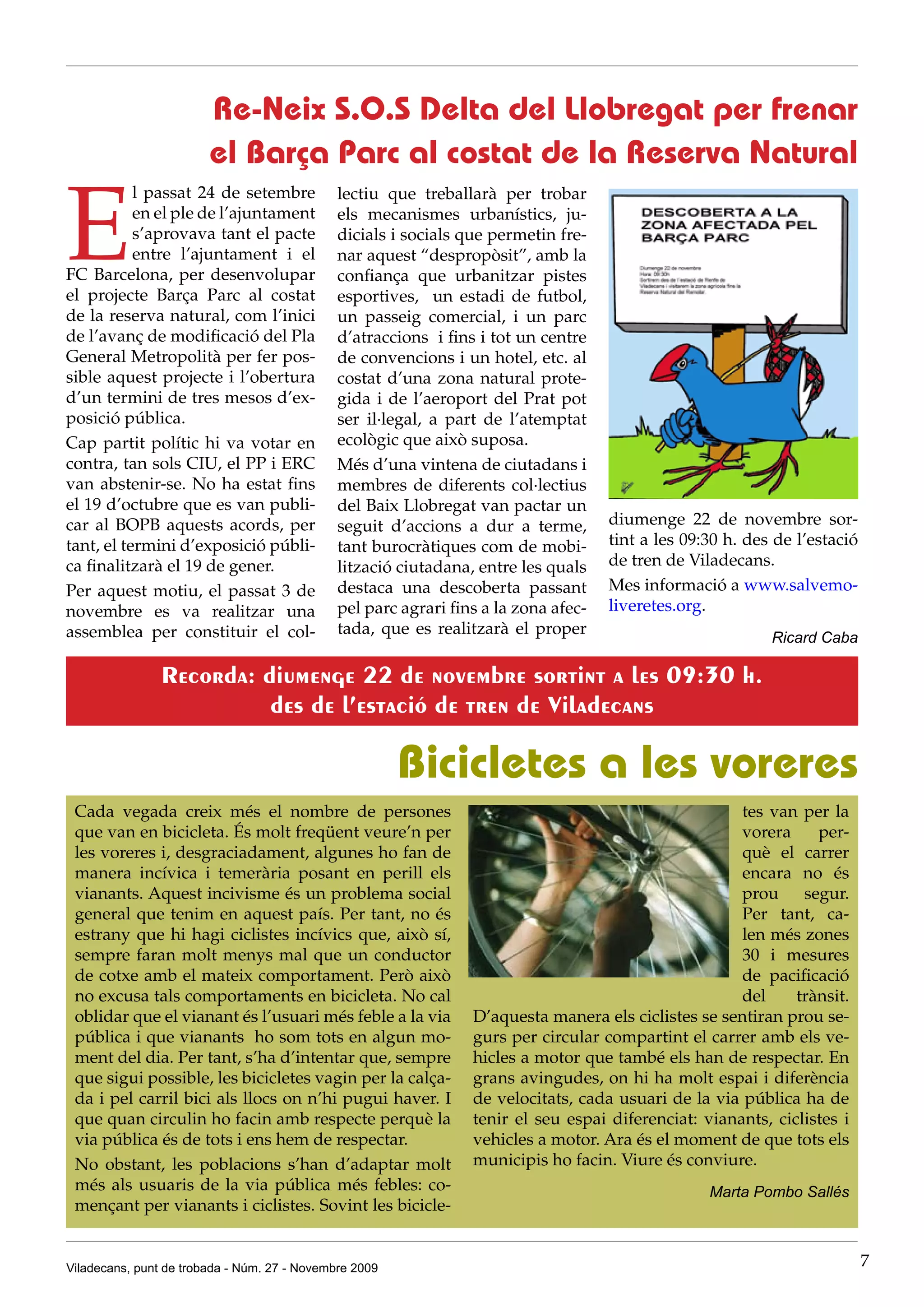 Re-Neix S.O.S Delta del Llobregat per frenar
                        el Barça Parc al costat de la Reserva Natural

E
           l passat 24 de setembre            lectiu que treballarà per trobar
           en el ple de l’ajuntament          els mecanismes urbanístics, ju-
           s’aprovava tant el pacte           dicials i socials que permetin fre-
           entre l’ajuntament i el            nar aquest “despropòsit”, amb la
FC Barcelona, per desenvolupar                confiança que urbanitzar pistes
el projecte Barça Parc al costat              esportives, un estadi de futbol,
de la reserva natural, com l’inici            un passeig comercial, i un parc
de l’avanç de modificació del Pla             d’atraccions i fins i tot un centre
General Metropolità per fer pos-              de convencions i un hotel, etc. al
sible aquest projecte i l’obertura            costat d’una zona natural prote-
d’un termini de tres mesos d’ex-              gida i de l’aeroport del Prat pot
posició pública.                              ser il·legal, a part de l’atemptat
Cap partit polític hi va votar en             ecològic que això suposa.
contra, tan sols CIU, el PP i ERC             Més d’una vintena de ciutadans i
van abstenir-se. No ha estat fins             membres de diferents col·lectius
el 19 d’octubre que es van publi-             del Baix Llobregat van pactar un
car al BOPB aquests acords, per               seguit d’accions a dur a terme,        diumenge 22 de novembre sor-
tant, el termini d’exposició públi-           tant burocràtiques com de mobi-        tint a les 09:30 h. des de l’estació
ca finalitzarà el 19 de gener.                lització ciutadana, entre les quals    de tren de Viladecans.
Per aquest motiu, el passat 3 de              destaca una descoberta passant         Mes informació a www.salvemo-
novembre es va realitzar una                  pel parc agrari fins a la zona afec-   liveretes.org.
assemblea per constituir el col-              tada, que es realitzarà el proper
                                                                                                            Ricard Caba

                Recorda: diumenge 22 de novembre sortint a les 09:30 h.
                          des de l’estació de tren de Viladecans

                                                        Bicicletes a les voreres
 Cada vegada creix més el nombre de persones                                                          tes van per la
 que van en bicicleta. És molt freqüent veure’n per                                                   vorera     per-
 les voreres i, desgraciadament, algunes ho fan de                                                    què el carrer
 manera incívica i temerària posant en perill els                                                     encara no és
 vianants. Aquest incivisme és un problema social                                                     prou     segur.
 general que tenim en aquest país. Per tant, no és                                                    Per tant, ca-
 estrany que hi hagi ciclistes incívics que, això sí,                                                 len més zones
 sempre faran molt menys mal que un conductor                                                         30 i mesures
 de cotxe amb el mateix comportament. Però això                                                       de pacificació
 no excusa tals comportaments en bicicleta. No cal                                                    del     trànsit.
 oblidar que el vianant és l’usuari més feble a la via           D’aquesta manera els ciclistes se sentiran prou se-
 pública i que vianants ho som tots en algun mo-                 gurs per circular compartint el carrer amb els ve-
 ment del dia. Per tant, s’ha d’intentar que, sempre             hicles a motor que també els han de respectar. En
 que sigui possible, les bicicletes vagin per la calça-          grans avingudes, on hi ha molt espai i diferència
 da i pel carril bici als llocs on n’hi pugui haver. I           de velocitats, cada usuari de la via pública ha de
 que quan circulin ho facin amb respecte perquè la               tenir el seu espai diferenciat: vianants, ciclistes i
 via pública és de tots i ens hem de respectar.                  vehicles a motor. Ara és el moment de que tots els
 No obstant, les poblacions s’han d’adaptar molt                 municipis ho facin. Viure és conviure.
 més als usuaris de la via pública més febles: co-                                                 Marta Pombo Sallés
 mençant per vianants i ciclistes. Sovint les bicicle-


Viladecans, punt de trobada - Núm. 27 - Novembre 2009                                                                       7
 