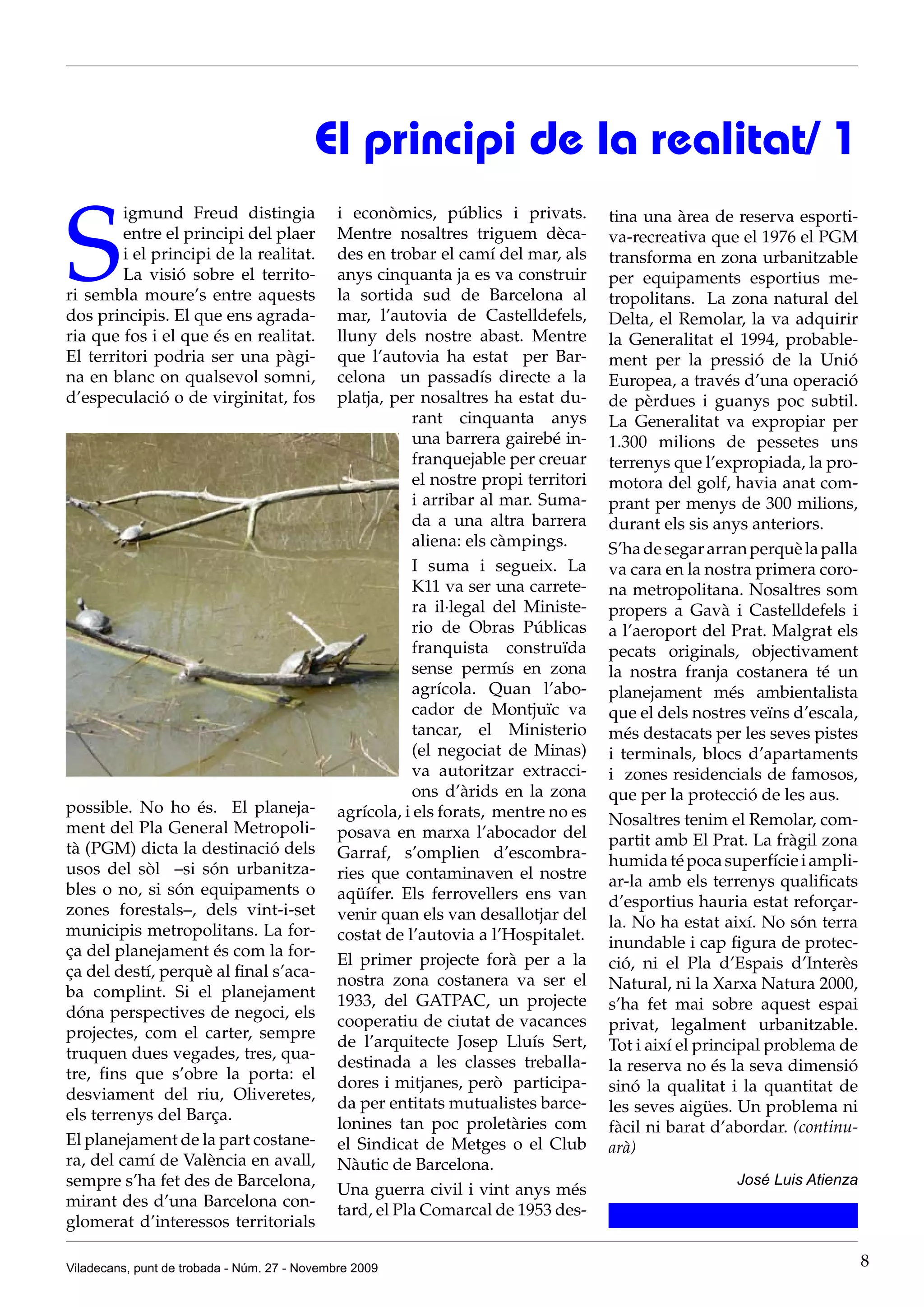 El principi de la realitat/ 1

S
        igmund Freud distingia                i econòmics, públics i privats.         tina una àrea de reserva esporti-
        entre el principi del plaer           Mentre nosaltres triguem dèca-          va-recreativa que el 1976 el PGM
        i el principi de la realitat.         des en trobar el camí del mar, als      transforma en zona urbanitzable
        La visió sobre el territo-            anys cinquanta ja es va construir       per equipaments esportius me-
ri sembla moure’s entre aquests               la sortida sud de Barcelona al          tropolitans. La zona natural del
dos principis. El que ens agrada-             mar, l’autovia de Castelldefels,        Delta, el Remolar, la va adquirir
ria que fos i el que és en realitat.          lluny dels nostre abast. Mentre         la Generalitat el 1994, probable-
El territori podria ser una pàgi-             que l’autovia ha estat per Bar-         ment per la pressió de la Unió
na en blanc on qualsevol somni,               celona un passadís directe a la         Europea, a través d’una operació
d’especulació o de virginitat, fos            platja, per nosaltres ha estat du-      de pèrdues i guanys poc subtil.
                                                          rant cinquanta anys         La Generalitat va expropiar per
                                                          una barrera gairebé in-     1.300 milions de pessetes uns
                                                          franquejable per creuar     terrenys que l’expropiada, la pro-
                                                          el nostre propi territori   motora del golf, havia anat com-
                                                          i arribar al mar. Suma-     prant per menys de 300 milions,
                                                          da a una altra barrera      durant els sis anys anteriors.
                                                          aliena: els càmpings.       S’ha de segar arran perquè la palla
                                                          I suma i segueix. La        va cara en la nostra primera coro-
                                                          K11 va ser una carrete-     na metropolitana. Nosaltres som
                                                          ra il·legal del Ministe-    propers a Gavà i Castelldefels i
                                                          rio de Obras Públicas       a l’aeroport del Prat. Malgrat els
                                                          franquista construïda       pecats originals, objectivament
                                                          sense permís en zona        la nostra franja costanera té un
                                                          agrícola. Quan l’abo-       planejament més ambientalista
                                                          cador de Montjuïc va        que el dels nostres veïns d’escala,
                                                          tancar, el Ministerio       més destacats per les seves pistes
                                                          (el negociat de Minas)      i terminals, blocs d’apartaments
                                                          va autoritzar extracci-     i zones residencials de famosos,
                                                          ons d’àrids en la zona      que per la protecció de les aus.
possible. No ho és. El planeja-               agrícola, i els forats, mentre no es
ment del Pla General Metropoli-                                                       Nosaltres tenim el Remolar, com-
                                              posava en marxa l’abocador del          partit amb El Prat. La fràgil zona
tà (PGM) dicta la destinació dels             Garraf, s’omplien d’escombra-
usos del sòl –si són urbanitza-                                                       humida té poca superfície i ampli-
                                              ries que contaminaven el nostre         ar-la amb els terrenys qualificats
bles o no, si són equipaments o               aqüífer. Els ferrovellers ens van
zones forestals–, dels vint-i-set                                                     d’esportius hauria estat reforçar-
                                              venir quan els van desallotjar del      la. No ha estat així. No són terra
municipis metropolitans. La for-              costat de l’autovia a l’Hospitalet.
ça del planejament és com la for-                                                     inundable i cap figura de protec-
                                              El primer projecte forà per a la        ció, ni el Pla d’Espais d’Interès
ça del destí, perquè al final s’aca-
                                              nostra zona costanera va ser el         Natural, ni la Xarxa Natura 2000,
ba complint. Si el planejament
                                              1933, del GATPAC, un projecte           s’ha fet mai sobre aquest espai
dóna perspectives de negoci, els
                                              cooperatiu de ciutat de vacances        privat, legalment urbanitzable.
projectes, com el carter, sempre
                                              de l’arquitecte Josep Lluís Sert,       Tot i així el principal problema de
truquen dues vegades, tres, qua-
                                              destinada a les classes treballa-       la reserva no és la seva dimensió
tre, fins que s’obre la porta: el
                                              dores i mitjanes, però participa-       sinó la qualitat i la quantitat de
desviament del riu, Oliveretes,
                                              da per entitats mutualistes barce-      les seves aigües. Un problema ni
els terrenys del Barça.
                                              lonines tan poc proletàries com         fàcil ni barat d’abordar. (continu-
El planejament de la part costane-            el Sindicat de Metges o el Club         arà)
ra, del camí de València en avall,            Nàutic de Barcelona.
sempre s’ha fet des de Barcelona,                                                                      José Luis Atienza
                                              Una guerra civil i vint anys més
mirant des d’una Barcelona con-
                                              tard, el Pla Comarcal de 1953 des-
glomerat d’interessos territorials

Viladecans, punt de trobada - Núm. 27 - Novembre 2009                                                                       8
 