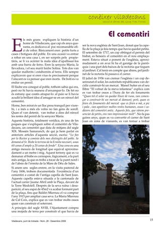 conèixer càrrec del Grup Tres Torres
                                                                       secció a
                                                                                viladecans

                                                                                   El cementiri
E
          ls més grans expliquen la història d’un
          home de Viladecans, que cap els anys qua-
          ranta, es dedicava al poc recomanable ofi-         ser la nova església de Sant Joan, donat que la cape-
          ci de robar. Bàsicament eren petits furts a        lla de la plaça ja feia temps que havia quedat petita.
cases i botigues del poble. En una ocasió va entrar          El setembre de 1717, un cop obtingut el permís del
a robar en una casa i, en ser sorprès pels propie-           bisbat, es beneeix el cementiri en el nou emplaça-
tàris, se li va ocórrer la mala idea d’apallissar-los        ment. Estava situat a ponent de l’església, aproxi-
amb una barra de ferro. Eren la senyora Maria, la            madament a on avui hi ha el garatge de la parrò-
llevadora, i el seu marit Isidre Solina. Tots dos van        quia i una part dels baixos de la rectoria que toquen
quedar malferits i estabornits al terra. Ells sempre         al jardinet. Cal tenir en compte que abans, pel jardi-
explicaven que si eren vius és precisament perque            net de la rectoria hi passava el carrer.
l’atacant es va pensar que eren morts. De botí es va         El juliol de 1936 van cremar l’església i un cop de-
endur un pernil.                                             senrunat el solar, les autoritats republicanes van de-
El lladre era conegut al poble, tothom sabia qui era,        cidir construir-hi un mercat. Manel Suñer en el seu
però no hi havia manera d’enxampar-lo. De fet no             llibre “El veïnat de la meva infantesa” explica com
és estrany que costés atrapar-lo: al paio se li havia        es van trobar ossos a l’hora de fer els fonaments
acudit la brillant idea d’amagar-se en un nínxol del         “Quan tot el solar va quedar lliure de runa, van comen-
cementiri.                                                   çar a construir-hi un mercat al damunt; però, quan es
                                                             feien els fonaments del mercat -que es feien a mà, a pic
Home, ben mirat és un lloc prou tranquil per viure-          i pala-, van aparèixer moltes restes humanes, ossos i ca-
hi, i a més a més els veïns no fan gens de soroll.           dàvers del cementiri antic. Aquests fets, que vàrem pre-
Quan el van detenir, van trobar a dins del nínxol            senciar de petits, ens van impressionar molt”. No fa pas
les restes del pernil de la senyora Maria.                   gaires anys, quan es va convertir el carrer de Sant
Aquesta història, totalment verídica, és una de les          Joan en zona de vianants, es van tornar a trobar
poques que s’expliquen sobre el cementiri de Vila-
decans, un cementiri que data de mitjans del segle
XIX. Mossèn Samaranch, de qui ja hem parlat en
anteriors articles d’aquesta secció, escriu: “Lo fan
per lo Rector y comisio dels mes distingits del poble. Se
demaná al Sr. Bisbe lo terreno de la Ermita necesari, unas
60 canas d’ample y 20 canas de fondo”. Una cana es una
antiga mesura de longitud que equival aproxima-
dament a un metre i mig. Aquest terreny que es va
demanar al bisbe es correspon, lògicament, a la part
més antiga, la que es troba a tocar de la paret nord i
de l’absis de l’ermita de la Mare de Déu de Sales.
Si anem uns segles enrere, en la visita pastoral de
l’any 1606, trobem documentada l’existència d’un
cementiri a costat de l’antiga capella de Sant Joan.
Aquesta capella estava situada a la cantonada de
l’actual carrer Jaume Abril amb la Plaça, davant de
la Torre Modolell. Després de la seva ruïna i desa-
parició, el seu espai de 45m2 va acabar formant part
de la plaça, fins que Baldiri Miernau el va comprar
l’any 1915 per ampliar casa seva. La Maria Miernau
de Cal Coix, explica que es van trobar molts ossos
quan van construir el soterrani.
A principis del segle XVIII, l’Ajuntament compra
una mojada de terra per construïr el que havia de


Viladecans, punt de trobada - Núm. 28 - Desembre 2009                                                                    15
 