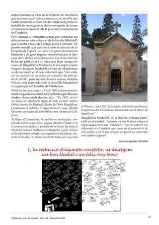 restes humanes a tocar de la rectoria. En un plànol
que es conserva a l’arxiu parroquial, no sembla que
l’antic cementiri arribés fins tan endavant, potser la
troballa és consequència dels moviments de terres
en construir el mercat i de la posterior reconstrucció
de l’església.
Però tornem al cementiri actual per comentar un
dels panteons més antics, el de la familia Modolell,
que es troba a tocar de l’antiga porta d’entrada. Un
panteó senzill que contrasta amb el costum de la
burgesia de l’època, de construïr grans monuments
funeraris i de gran riquesa ornamental per al des-
cans etern de les seves despulles. En el seu interior
hi ha un petit altar i al terra una llosa amaga els
cosos de Magdalena Modolell i el seu espòs Jaume
Nogués. Joaquim Modolell, el pare de Magdalena,
va deixar escrit en el seu testament que “mon cada-
ver sia sepultat en un ninxo del cementiri del vehi po-
ble de Sarriá”, però en canvi la seva esposa, Àntonia
Freixas, està enterrada amb la seva filla Magdalena
en aquest panteó familiar de Viladecans.
Antònia Freixas va morir l’any 1885 i el seu enterra-
ment va queda revestit d’una polèmica que Mossèn
Andreu Samaranch descriu així: “En 1885, ocurre
un hecho en Viladecans digno de todo estudio. Fallece
Doña Antonia de Modolell, Madre de Doña Magdalena,
                                                               el Párroco, como V.P. de la Junta, ordenó al sepulturero,
presidiendo el entierro el Ayuntamiento, cuyo Alcalde
                                                               la apertura del Cementerio, terminando así el Oficio de
(asi como casi todos los concejales) eran colonos de la di-
                                                               Sepultura.”
funta.
                                                               Magdalena Modolell es la darrera persona enter-
Al llegar al Cementerio, el sepulturero municipal, cum-
                                                               rada en el panteó. Aquesta va ser la seva voluntat
pliendo órdenes superiores, niégase admitir el cadáver en
                                                               expressada en el seu testament: ”que mi cadaver sea
el cementerio católico, a pretexto de no llevar las hojas el
                                                               enterrado en el panteón que poseo en el cementerio de
título del panteón (todavia no entregado), según confesó
                                                               este pueblo y en el que después no podrá ser enterrado
el Secretario por no haber los impresos en Secretaria. Au-
                                                               otro cadaver alguno”.
sente el Alcalde, era el caso insoluble, hasta que requerido
                                                                                              Jaume Lligadas Vendrell


               I, la redacció d’aquesta revisteta, us desitgem
                      un bon Nadal i un feliç Any Nou!




Viladecans, punt de trobada - Núm. 28 - Desembre 2009                                                                      16
 