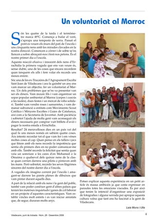 Un voluntariat al Marroc

S
         ón les quatre de la tarda i el termòme-
         tre marca 49ºC. Comença a bufar el vent,
         s’apropa una tempesta de sorra. Passat el
         pont es veuen els murs del pati de l’escola i
uns cinquanta nens amb les mirades clavades en la
nostra direcció. Comencen a córrer i de sobte se’ns
llencen a sobre abraçant-nos i fent-nos petons. És el
nostre primer dia a l’escola.
Aquesta reacció efusiva i innocent dels nens d’Er-
rachidia la primera vegada que ens van veure és,
sense dubte, una de les coses que encara recordem
quan tanquem els ulls i fem volar els records uns
mesos enrere.
Sóc una de les ex-Trucaires de l’Agrupament Escolta
Sant Joan de Viladecans i ara fa gairebé un any ens
vam marcar un objectiu: fer un voluntariat al Mar-
roc. Un dels problemes que se’ns va presentar van
ser els diners. Vam moure fils i vam organitzar un
sopar popular ambientat al Marroc (carpes i cuscús
a les taules), dues festes i un mercat de roba solida-
ri. També vam vendre roses i samarretes, i vam de-
manar subvenció a entitats com Movimiento Scout
Católico i Minyons Escoltes i Guies de Catalunya,
així com a la Secretaria de Joventut. Amb paciència
i sobretot l’ajuda de molta gent vam aconseguir els
diners necessaris per comprar vuit bitllets d’avió i
pagar la nostra estada a Errachidia.
Resultat? 24 meravellosos dies en un país veí del
qual fa uns mesos només en sabíem quatre coses.
Ara intento recordar tot el que vam fer i em vénen
moltes coses al cap. Quan penso en els tallers i jocs
que fèiem amb els nens recordo la impotència que
sentia els primers dies en no poder comunicar-me
amb ells. També recordo la felicitat que sentia quan
veia un somriure a les cares d’en Mohamed o la
Omaima o qualsevol dels quinze nens de la clas-
se quan corrien darrera una pilota o pintaven amb
les mans. Però sobretot, recordo les seves llàgrimes
sinceres del nostre darrer dia a l’escola.
A vegades els imagino corrent per l’escola i ama-
gant-se darrere les parets plenes de dibuixos que
vam pintar durant aquells dies.
                                                         Potser explicar aquesta experiència en un petit ar-
A part de la relació amb els nens i la gent del poble,
                                                         ticle és massa ambiciós ja que costa expressar en
també vam poder conèixer gent d’altres països que
                                                         paraules totes les emocions viscudes. És per això
tenien les mateixes inquietuds i ganes de col·laborar
                                                         que tenim la intenció d’organitzar una exposició
en un projecte d’aquestes característiques. Vam es-
                                                         de fotografies i alguna xerrada per apropar aquesta
tablir vincles molt estrets i es van iniciar amistats
                                                         cultura veïna que tant ens ha fascinat a la gent de
que, de segur, duraran molts anys.
                                                         Viladecans.
                                                                                             Laia Muns i Ulla

Viladecans, punt de trobada - Núm. 28 - Desembre 2009                                                           4
 