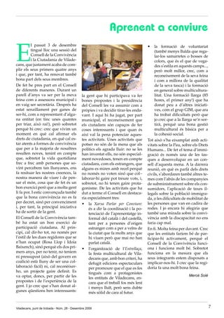 Aprenent a conviure

E
          l passat 3 de desembre                                                      •	 la formació de voluntariat
          tingué lloc una sessió del                                                       (també menys lluïda que rega-
          Consell de la Convivència                                                        lar-los samarretes o bosses de
          i la Ciutadania de Vilade-                                                       colors, que és el que de vega-
cans, que justament acaba de com-                                                          des s’estila en aquests camps...,
plir els seus primers quatre anys                                                          però molt millor, crec, com a
i que, per tant, ha renovat també                                                          reconeixement de la seva feina
bona part dels seus membres.                                                               i com a millora de la qualitat
De fet he pres part en el Consell                                                          de la seva tasca) i la formació
de diferents maneres. Durant un                                                            en general sobre multicultura-
parell d’anys va ser per la meva              la gent que hi participava va fer            litat. Una formació llarga (85
feina com a assessora municipal i             bones propostes i la presidència             hores, el primer any!) que ha
en vaig ser secretària. Després ha            del Consell les va assumir com a             donat peu a d’altres iniciati-
estat senzillament per ganes de               pròpies i va decidir tirar-les enda-         ves, com el grup GIM, que ara
ser-hi, com a representant d’algu-            vant. I aquí hi ha jugat, per part           ha trobat dificultats però que
na entitat (en tinc unes quantes              municipal, el reconeixement que              jo crec que a la llarga se’n sor-
per triar, això rai!), però sobretot          els ciutadans són capaços de fer             tirà, perquè una bona gestió
perquè hi crec: crec que vivim un             coses interessants i que quan és             multicultural és bàsica per a
moment en què cal afirmar els                 així val la pena potenciar aques-            la cohesió social.
drets de ciutadania, en què cal es-           tes activitats. Unes activitats que     Tot això s’ha eixamplat amb acti-
tar atents a formes de convivència            potser no són de la mena que als        vitats sobre la Pau, sobre els Drets
que per a la majoria de nosaltres             polítics els agrada lluir: no se les    Humans... De fet el tema d’immi-
resulten noves, tenint en compte              han inventat ells, no són especial-     gració és només una de les tas-
que, sobretot la vida quotidiana              ment novedoses, tenen en compte         ques a desenvolupar en un con-
frec a frec amb persones que so-              ciutadans, com els estrangers, que      sell d’aquesta mena. A la darrera
vint percebem tan llunyanes, ens              alguns es miren amb recel perquè        reunió, en què es parlà dels drets
fa resituar les nostres creences, la          no només no voten sinó que col·-        civils, s’abordaren també altres te-
nostra manera de viure i de pen-              laborar-hi gaire pot treure vots, i,    mes com l’abús de les companyies
sar el món, cosa que de fet és un             sobretot, no hi tenen gaire prota-      de subministrament sobre els con-
bon exercici però que a molta gent            gonisme. De les activitats que ha       sumidors, l’aplicació de taxes il-
li fa por. I estic convençuda també           dut a terme el Consell en destaca-      legals sobre la població immigra-
que la bona convivència no es fa              ria especialment tres:                  da, o les dificultats de mobilitat de
per decret, sinó per convenciment             •	 la Xarxa Parlar per Conviure:        les persones que van en cadira de
i, per tant, la principal iniciativa              és a dir la coordinació i la po-    rodes. I jo encara hi afegiria que
ha de sortir de la gent.                          tenciació de l’aprenentatge in-     també una mirada sobre la convi-
El Consell de la Convivència tam-                 formal del català i del castellà,   vència amb la discapacitat no ens
bé ha estat un bon exercici de                    tant per a persones d’origen        faria cap mal.
participació ciutadana. Al prin-                  estranger com a per a veïns de      En fi. Molta feina per davant. Crec
cipi, cal dir-ho tot, no només per                la ciutat que fa molts anys que     que les entitats faríem bé de par-
l’estil de les dues regidores que se              hi viuen però que mai no han        ticipar-hi activament, perquè el
n’han ocupat (Rosa Llop i Idoia                   parlat català.                      Consell de la Convivència funci-
Baixench), sinó perquè els dos pri-           •	 l’organització de l’Entrellaça,      ona i funciona molt bé. Sobretot
mers anys, per no tenir, no teníem                la festa multicultural de Vila-     funciona en la mesura que els
ni pressupost (això del govern en                 decans que, amb bon criteri, ha     seus integrants estem disposats a
coalició està lluny de ser una col-               defugit edicions espectaculars      implicar-nos-hi. I crec que la regi-
laboració fàcil) ni, cal reconèixer-              per promoure que el que es fes      doria fa una molt bona feina.
ho, un projecte gaire definit. Es                 tingués com a protagonistes
va optar, doncs, per partir de les                                                                              Mercè Solé
                                                  les entitats de Viladecans, en-
propostes i de l’experiència de la                cara que el treball fos més lent
gent. I jo crec que s’han donat al-               i menys lluït, però sens dubte
gunes qüestions ben interessants:                 més sòlid de cara al futur.


Viladecans, punt de trobada - Núm. 28 - Desembre 2009                                                                          7
 