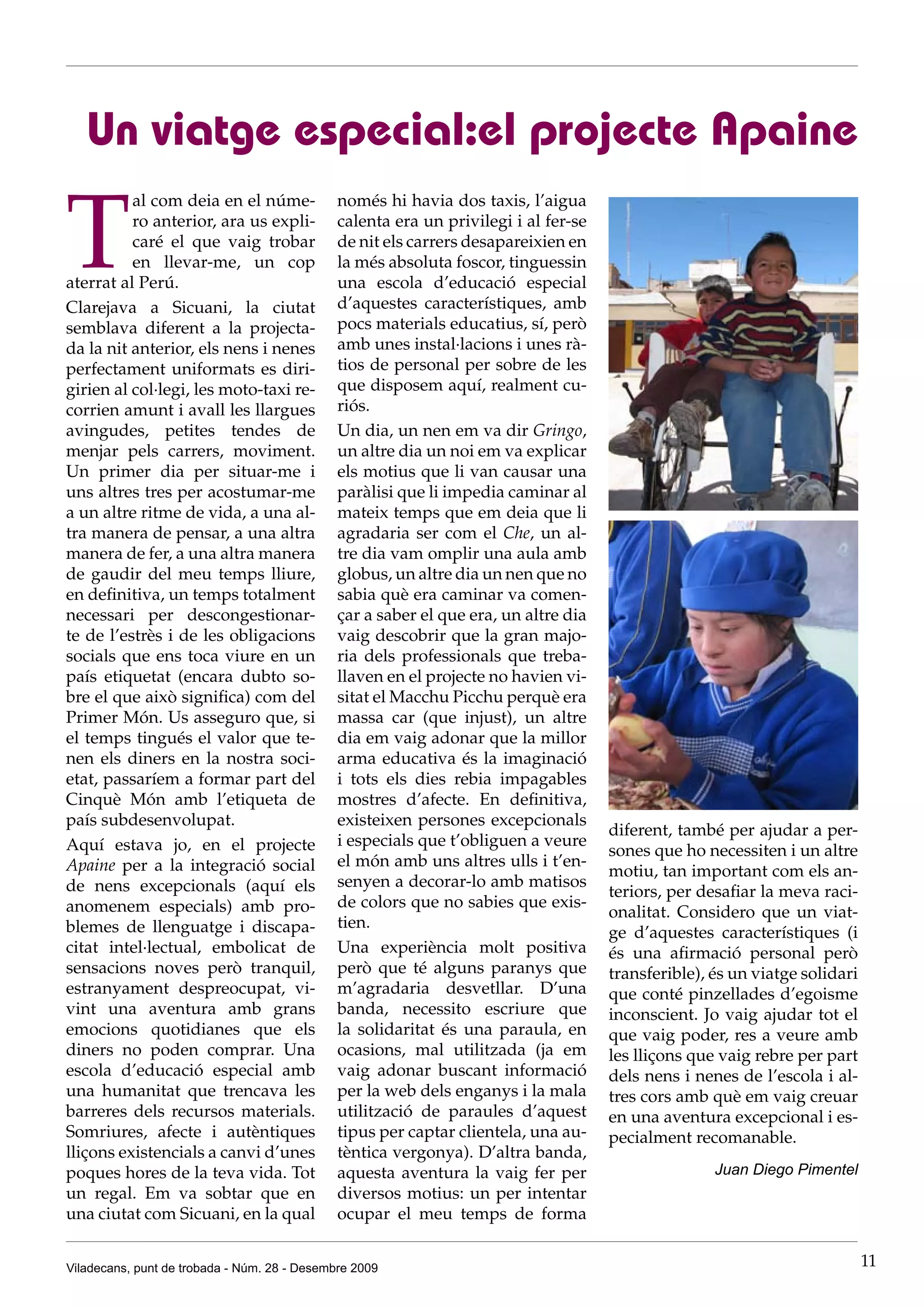 Un viatge especial:el projecte Apaine

T
          al com deia en el núme-             només hi havia dos taxis, l’aigua
          ro anterior, ara us expli-          calenta era un privilegi i al fer-se
          caré el que vaig trobar             de nit els carrers desapareixien en
          en llevar-me, un cop                la més absoluta foscor, tinguessin
aterrat al Perú.                              una escola d’educació especial
Clarejava a Sicuani, la ciutat                d’aquestes característiques, amb
semblava diferent a la projecta-              pocs materials educatius, sí, però
da la nit anterior, els nens i nenes          amb unes instal·lacions i unes rà-
perfectament uniformats es diri-              tios de personal per sobre de les
girien al col·legi, les moto-taxi re-         que disposem aquí, realment cu-
corrien amunt i avall les llargues            riós.
avingudes, petites tendes de                  Un dia, un nen em va dir Gringo,
menjar pels carrers, moviment.                un altre dia un noi em va explicar
Un primer dia per situar-me i                 els motius que li van causar una
uns altres tres per acostumar-me              paràlisi que li impedia caminar al
a un altre ritme de vida, a una al-           mateix temps que em deia que li
tra manera de pensar, a una altra             agradaria ser com el Che, un al-
manera de fer, a una altra manera             tre dia vam omplir una aula amb
de gaudir del meu temps lliure,               globus, un altre dia un nen que no
en definitiva, un temps totalment             sabia què era caminar va comen-
necessari per descongestionar-                çar a saber el que era, un altre dia
te de l’estrès i de les obligacions           vaig descobrir que la gran majo-
socials que ens toca viure en un              ria dels professionals que treba-
país etiquetat (encara dubto so-              llaven en el projecte no havien vi-
bre el que això significa) com del            sitat el Macchu Picchu perquè era
Primer Món. Us asseguro que, si               massa car (que injust), un altre
el temps tingués el valor que te-             dia em vaig adonar que la millor
nen els diners en la nostra soci-             arma educativa és la imaginació
etat, passaríem a formar part del             i tots els dies rebia impagables
Cinquè Món amb l’etiqueta de                  mostres d’afecte. En definitiva,
país subdesenvolupat.                         existeixen persones excepcionals
                                                                                     diferent, també per ajudar a per-
Aquí estava jo, en el projecte                i especials que t’obliguen a veure
                                                                                     sones que ho necessiten i un altre
Apaine per a la integració social             el món amb uns altres ulls i t’en-
                                                                                     motiu, tan important com els an-
de nens excepcionals (aquí els                senyen a decorar-lo amb matisos
                                                                                     teriors, per desafiar la meva raci-
anomenem especials) amb pro-                  de colors que no sabies que exis-
                                                                                     onalitat. Considero que un viat-
blemes de llenguatge i discapa-               tien.
                                                                                     ge d’aquestes característiques (i
citat intel·lectual, embolicat de             Una experiència molt positiva          és una afirmació personal però
sensacions noves però tranquil,               però que té alguns paranys que         transferible), és un viatge solidari
estranyament despreocupat, vi-                m’agradaria desvetllar. D’una          que conté pinzellades d’egoisme
vint una aventura amb grans                   banda, necessito escriure que          inconscient. Jo vaig ajudar tot el
emocions quotidianes que els                  la solidaritat és una paraula, en      que vaig poder, res a veure amb
diners no poden comprar. Una                  ocasions, mal utilitzada (ja em        les lliçons que vaig rebre per part
escola d’educació especial amb                vaig adonar buscant informació         dels nens i nenes de l’escola i al-
una humanitat que trencava les                per la web dels enganys i la mala      tres cors amb què em vaig creuar
barreres dels recursos materials.             utilització de paraules d’aquest       en una aventura excepcional i es-
Somriures, afecte i autèntiques               tipus per captar clientela, una au-    pecialment recomanable.
lliçons existencials a canvi d’unes           tèntica vergonya). D’altra banda,
poques hores de la teva vida. Tot             aquesta aventura la vaig fer per                      Juan Diego Pimentel
un regal. Em va sobtar que en                 diversos motius: un per intentar
una ciutat com Sicuani, en la qual            ocupar el meu temps de forma


Viladecans, punt de trobada - Núm. 28 - Desembre 2009                                                                       11
 