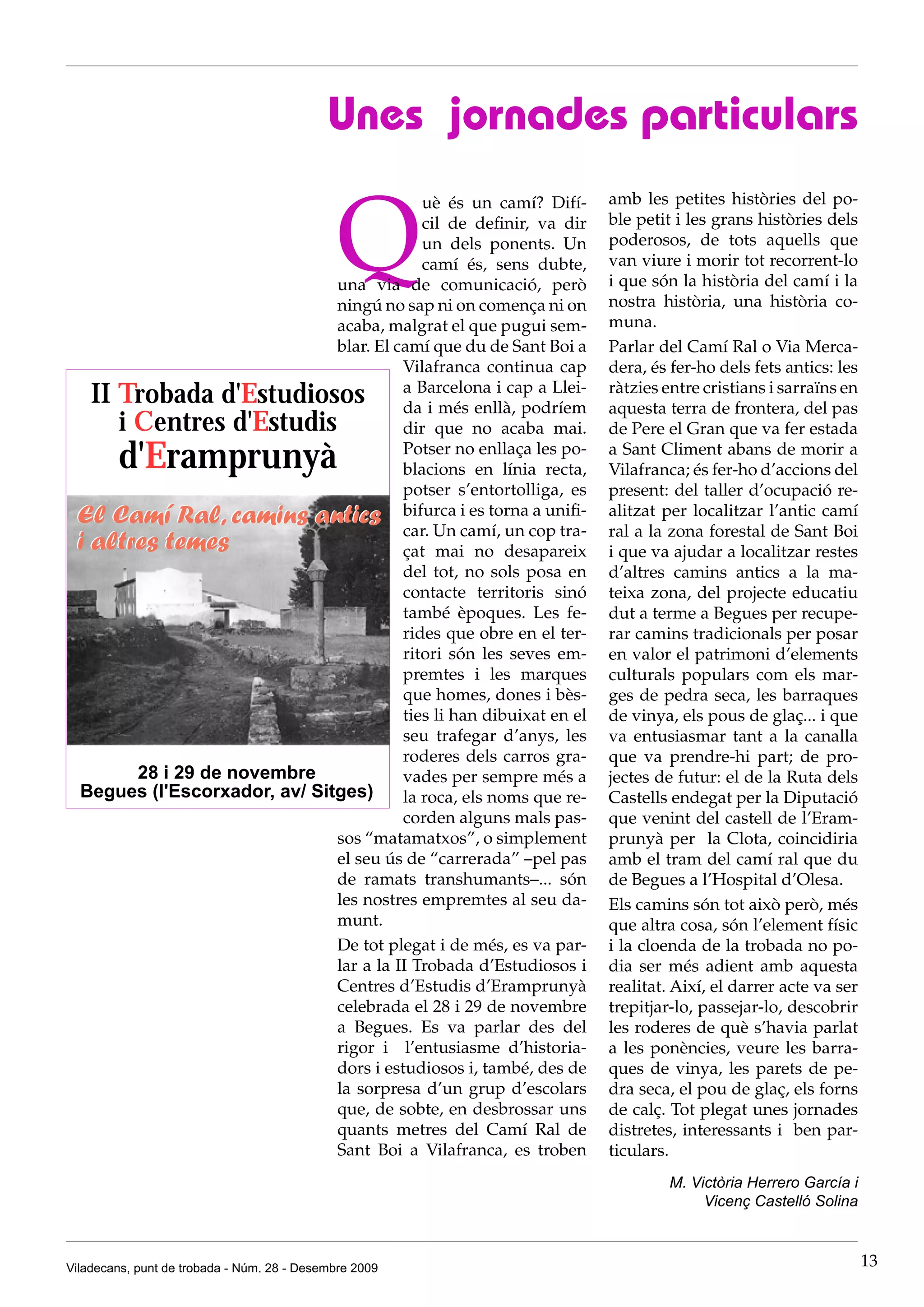 Unes jornades particulars


                                              Q
                                            uè és un camí? Difí-      amb les petites històries del po-
                                            cil de definir, va dir    ble petit i les grans històries dels
                                            un dels ponents. Un       poderosos, de tots aquells que
                                            camí és, sens dubte,      van viure i morir tot recorrent-lo
                               una via de comunicació, però           i que són la història del camí i la
                               ningú no sap ni on comença ni on       nostra història, una història co-
                               acaba, malgrat el que pugui sem-       muna.
                               blar. El camí que du de Sant Boi a     Parlar del Camí Ral o Via Merca-
                                         Vilafranca continua cap      dera, és fer-ho dels fets antics: les
    II Trobada d'Estudiosos              a Barcelona i cap a Llei-
                                         da i més enllà, podríem
                                                                      ràtzies entre cristians i sarraïns en
                                                                      aquesta terra de frontera, del pas
       i Centres d'Estudis               dir que no acaba mai.        de Pere el Gran que va fer estada
        d'Eramprunyà                     Potser no enllaça les po-
                                         blacions en línia recta,
                                                                      a Sant Climent abans de morir a
                                                                      Vilafranca; és fer-ho d’accions del
                                         potser s’entortolliga, es    present: del taller d’ocupació re-
 El Camí Ral, camins antics bifurca i es torna a unifi-               alitzat per localitzar l’antic camí
                                         car. Un camí, un cop tra-    ral a la zona forestal de Sant Boi
 i altres temes                          çat mai no desapareix        i que va ajudar a localitzar restes
                                         del tot, no sols posa en     d’altres camins antics a la ma-
                                         contacte territoris sinó     teixa zona, del projecte educatiu
                                         també èpoques. Les fe-       dut a terme a Begues per recupe-
                                         rides que obre en el ter-    rar camins tradicionals per posar
                                         ritori són les seves em-     en valor el patrimoni d’elements
                                         premtes i les marques        culturals populars com els mar-
                                         que homes, dones i bès-      ges de pedra seca, les barraques
                                         ties li han dibuixat en el   de vinya, els pous de glaç... i que
                                         seu trafegar d’anys, les     va entusiasmar tant a la canalla
                                         roderes dels carros gra-     que va prendre-hi part; de pro-
       28 i 29 de novembre               vades per sempre més a       jectes de futur: el de la Ruta dels
  Begues (l'Escorxador, av/ Sitges)      la roca, els noms que re-    Castells endegat per la Diputació
                                         corden alguns mals pas-      que venint del castell de l’Eram-
                               sos “matamatxos”, o simplement         prunyà per la Clota, coincidiria
                               el seu ús de “carrerada” –pel pas      amb el tram del camí ral que du
                               de ramats transhumants–... són         de Begues a l’Hospital d’Olesa.
                               les nostres empremtes al seu da-       Els camins són tot això però, més
                               munt.                                  que altra cosa, són l’element físic
                               De tot plegat i de més, es va par-     i la cloenda de la trobada no po-
                               lar a la II Trobada d’Estudiosos i     dia ser més adient amb aquesta
                               Centres d’Estudis d’Eramprunyà         realitat. Així, el darrer acte va ser
                               celebrada el 28 i 29 de novembre       trepitjar-lo, passejar-lo, descobrir
                               a Begues. Es va parlar des del         les roderes de què s’havia parlat
                               rigor i l’entusiasme d’historia-       a les ponències, veure les barra-
                               dors i estudiosos i, també, des de     ques de vinya, les parets de pe-
                               la sorpresa d’un grup d’escolars       dra seca, el pou de glaç, els forns
                               que, de sobte, en desbrossar uns       de calç. Tot plegat unes jornades
                               quants metres del Camí Ral de          distretes, interessants i ben par-
                               Sant Boi a Vilafranca, es troben       ticulars.
                                                                               M. Victòria Herrero García i
                                                                                    Vicenç Castelló Solina



Viladecans, punt de trobada - Núm. 28 - Desembre 2009                                                         13
 