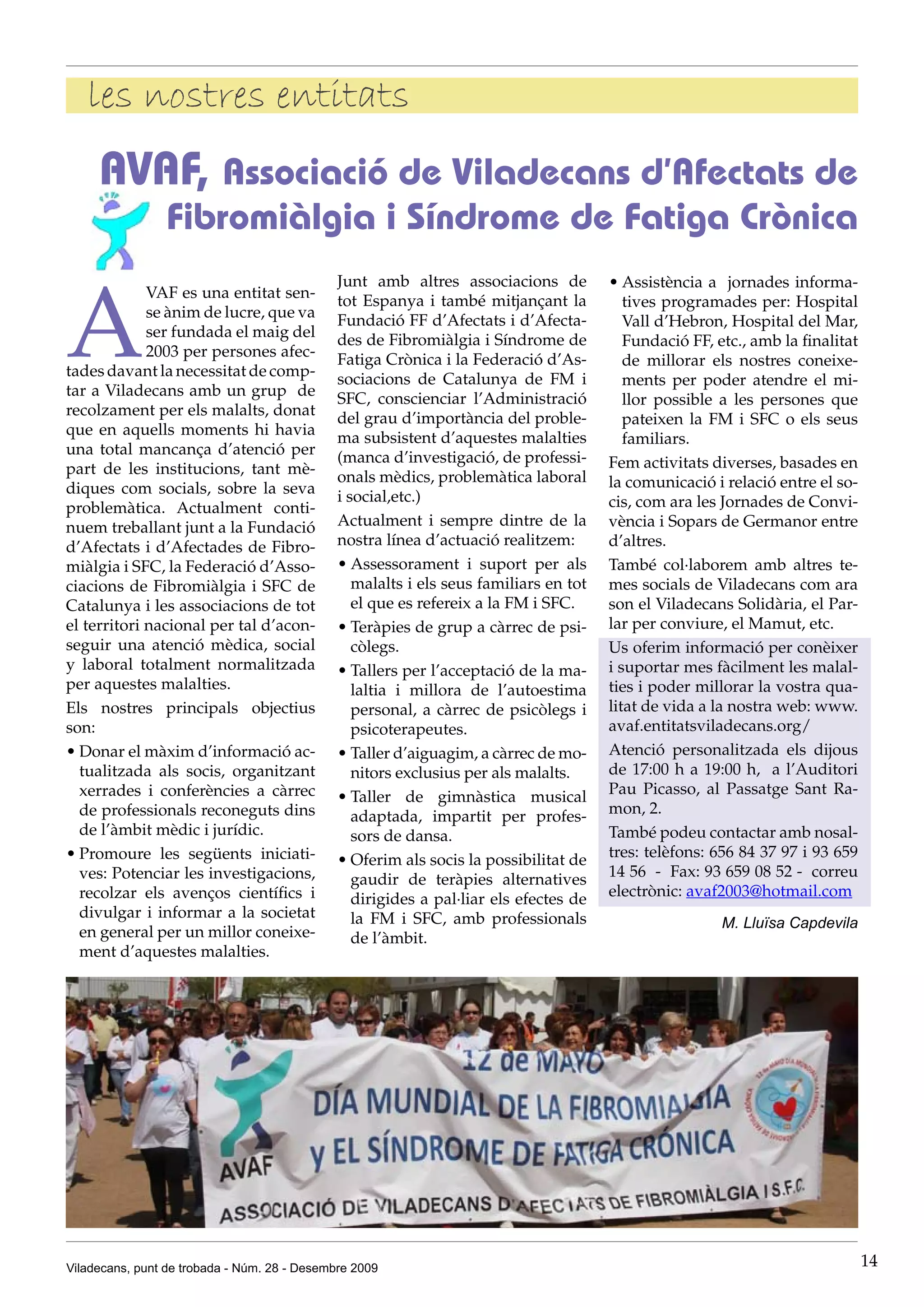 les nostres entitats
     AVAF, Associació de Viladecans d’Afectats de
                 Fibromiàlgia i Síndrome de Fatiga Crònica


A
                                              Junt amb altres associacions de          •	Assistència a jornades informa-
             VAF es una entitat sen-          tot Espanya i també mitjançant la           tives programades per: Hospital
             se ànim de lucre, que va         Fundació FF d’Afectats i d’Afecta-          Vall d’Hebron, Hospital del Mar,
             ser fundada el maig del          des de Fibromiàlgia i Síndrome de           Fundació FF, etc., amb la finalitat
             2003 per persones afec-          Fatiga Crònica i la Federació d’As-         de millorar els nostres coneixe-
tades davant la necessitat de comp-           sociacions de Catalunya de FM i             ments per poder atendre el mi-
tar a Viladecans amb un grup de               SFC, conscienciar l’Administració           llor possible a les persones que
recolzament per els malalts, donat            del grau d’importància del proble-          pateixen la FM i SFC o els seus
que en aquells moments hi havia               ma subsistent d’aquestes malalties          familiars.
una total mancança d’atenció per              (manca d’investigació, de professi-
part de les institucions, tant mè-                                                     Fem activitats diverses, basades en
                                              onals mèdics, problemàtica laboral       la comunicació i relació entre el so-
diques com socials, sobre la seva             i social,etc.)
problemàtica. Actualment conti-                                                        cis, com ara les Jornades de Convi-
nuem treballant junt a la Fundació            Actualment i sempre dintre de la         vència i Sopars de Germanor entre
d’Afectats i d’Afectades de Fibro-            nostra línea d’actuació realitzem:       d’altres.
miàlgia i SFC, la Federació d’Asso-           •	Assessorament i suport per als         També col·laborem amb altres te-
ciacions de Fibromiàlgia i SFC de                malalts i els seus familiars en tot   mes socials de Viladecans com ara
Catalunya i les associacions de tot              el que es refereix a la FM i SFC.     son el Viladecans Solidària, el Par-
el territori nacional per tal d’acon-         •	Teràpies de grup a càrrec de psi-      lar per conviure, el Mamut, etc.
seguir una atenció mèdica, social                còlegs.                               Us oferim informació per conèixer
y laboral totalment normalitzada              •	Tallers per l’acceptació de la ma-     i suportar mes fàcilment les malal-
per aquestes malalties.                          laltia i millora de l’autoestima      ties i poder millorar la vostra qua-
Els nostres principals objectius                 personal, a càrrec de psicòlegs i     litat de vida a la nostra web: www.
son:                                             psicoterapeutes.                      avaf.entitatsviladecans.org/
•	Donar el màxim d’informació ac-             •	Taller d’aiguagim, a càrrec de mo-     Atenció personalitzada els dijous
  tualitzada als socis, organitzant              nitors exclusius per als malalts.     de 17:00 h a 19:00 h, a l’Auditori
  xerrades i conferències a càrrec            •	Taller de gimnàstica musical           Pau Picasso, al Passatge Sant Ra-
  de professionals reconeguts dins               adaptada, impartit per profes-        mon, 2.
  de l’àmbit mèdic i jurídic.                    sors de dansa.                        També podeu contactar amb nosal-
•	Promoure les següents iniciati-             •	Oferim als socis la possibilitat de    tres: telèfons: 656 84 37 97 i 93 659
  ves: Potenciar les investigacions,             gaudir de teràpies alternatives       14 56 - Fax: 93 659 08 52 - correu
  recolzar els avenços científics i              dirigides a pal·liar els efectes de   electrònic: avaf2003@hotmail.com
  divulgar i informar a la societat              la FM i SFC, amb professionals                         M. Lluïsa Capdevila
  en general per un millor coneixe-              de l’àmbit.
  ment d’aquestes malalties.




Viladecans, punt de trobada - Núm. 28 - Desembre 2009                                                                           14
 