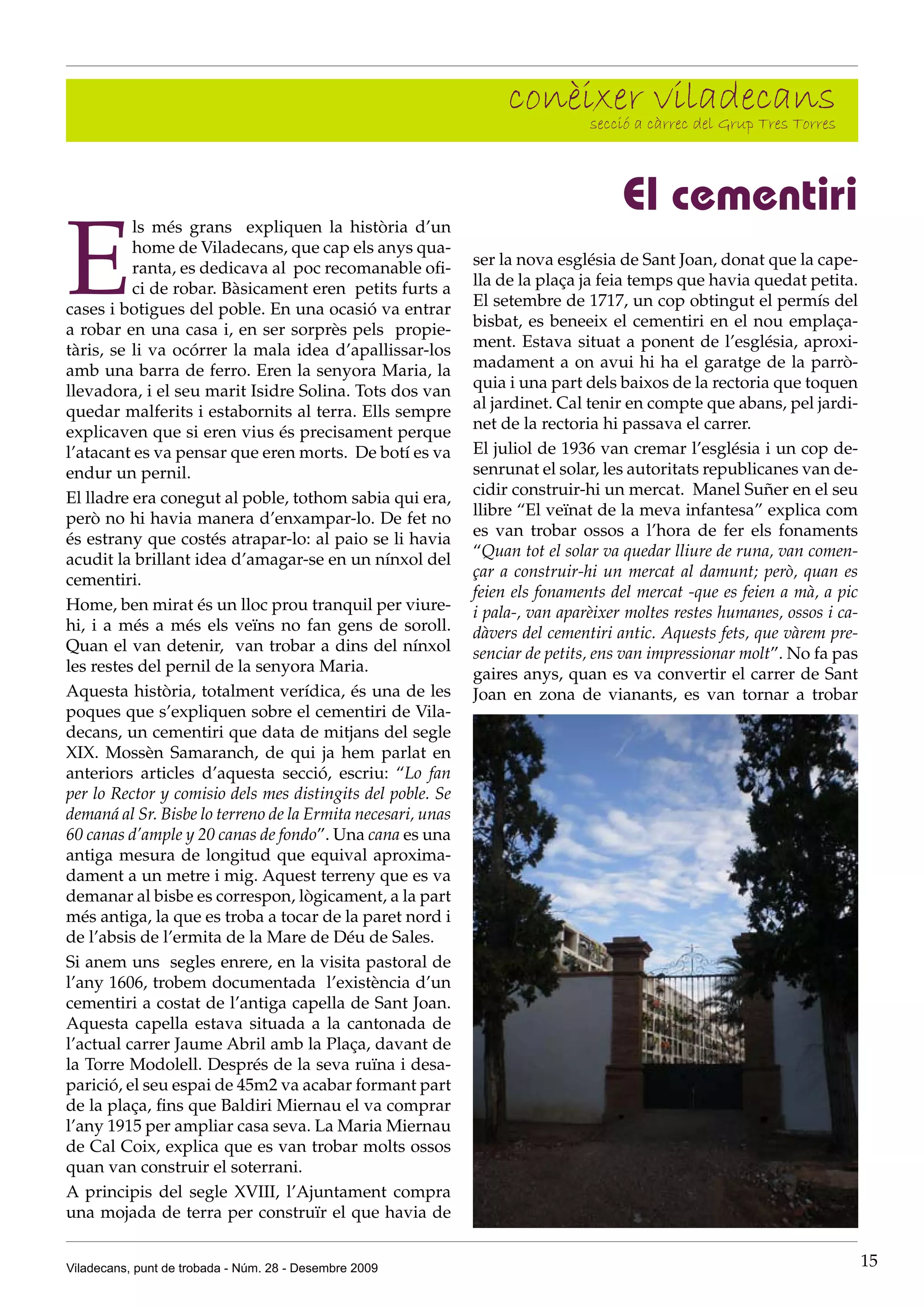 conèixer càrrec del Grup Tres Torres
                                                                       secció a
                                                                                viladecans

                                                                                   El cementiri
E
          ls més grans expliquen la història d’un
          home de Viladecans, que cap els anys qua-
          ranta, es dedicava al poc recomanable ofi-         ser la nova església de Sant Joan, donat que la cape-
          ci de robar. Bàsicament eren petits furts a        lla de la plaça ja feia temps que havia quedat petita.
cases i botigues del poble. En una ocasió va entrar          El setembre de 1717, un cop obtingut el permís del
a robar en una casa i, en ser sorprès pels propie-           bisbat, es beneeix el cementiri en el nou emplaça-
tàris, se li va ocórrer la mala idea d’apallissar-los        ment. Estava situat a ponent de l’església, aproxi-
amb una barra de ferro. Eren la senyora Maria, la            madament a on avui hi ha el garatge de la parrò-
llevadora, i el seu marit Isidre Solina. Tots dos van        quia i una part dels baixos de la rectoria que toquen
quedar malferits i estabornits al terra. Ells sempre         al jardinet. Cal tenir en compte que abans, pel jardi-
explicaven que si eren vius és precisament perque            net de la rectoria hi passava el carrer.
l’atacant es va pensar que eren morts. De botí es va         El juliol de 1936 van cremar l’església i un cop de-
endur un pernil.                                             senrunat el solar, les autoritats republicanes van de-
El lladre era conegut al poble, tothom sabia qui era,        cidir construir-hi un mercat. Manel Suñer en el seu
però no hi havia manera d’enxampar-lo. De fet no             llibre “El veïnat de la meva infantesa” explica com
és estrany que costés atrapar-lo: al paio se li havia        es van trobar ossos a l’hora de fer els fonaments
acudit la brillant idea d’amagar-se en un nínxol del         “Quan tot el solar va quedar lliure de runa, van comen-
cementiri.                                                   çar a construir-hi un mercat al damunt; però, quan es
                                                             feien els fonaments del mercat -que es feien a mà, a pic
Home, ben mirat és un lloc prou tranquil per viure-          i pala-, van aparèixer moltes restes humanes, ossos i ca-
hi, i a més a més els veïns no fan gens de soroll.           dàvers del cementiri antic. Aquests fets, que vàrem pre-
Quan el van detenir, van trobar a dins del nínxol            senciar de petits, ens van impressionar molt”. No fa pas
les restes del pernil de la senyora Maria.                   gaires anys, quan es va convertir el carrer de Sant
Aquesta història, totalment verídica, és una de les          Joan en zona de vianants, es van tornar a trobar
poques que s’expliquen sobre el cementiri de Vila-
decans, un cementiri que data de mitjans del segle
XIX. Mossèn Samaranch, de qui ja hem parlat en
anteriors articles d’aquesta secció, escriu: “Lo fan
per lo Rector y comisio dels mes distingits del poble. Se
demaná al Sr. Bisbe lo terreno de la Ermita necesari, unas
60 canas d’ample y 20 canas de fondo”. Una cana es una
antiga mesura de longitud que equival aproxima-
dament a un metre i mig. Aquest terreny que es va
demanar al bisbe es correspon, lògicament, a la part
més antiga, la que es troba a tocar de la paret nord i
de l’absis de l’ermita de la Mare de Déu de Sales.
Si anem uns segles enrere, en la visita pastoral de
l’any 1606, trobem documentada l’existència d’un
cementiri a costat de l’antiga capella de Sant Joan.
Aquesta capella estava situada a la cantonada de
l’actual carrer Jaume Abril amb la Plaça, davant de
la Torre Modolell. Després de la seva ruïna i desa-
parició, el seu espai de 45m2 va acabar formant part
de la plaça, fins que Baldiri Miernau el va comprar
l’any 1915 per ampliar casa seva. La Maria Miernau
de Cal Coix, explica que es van trobar molts ossos
quan van construir el soterrani.
A principis del segle XVIII, l’Ajuntament compra
una mojada de terra per construïr el que havia de


Viladecans, punt de trobada - Núm. 28 - Desembre 2009                                                                    15
 