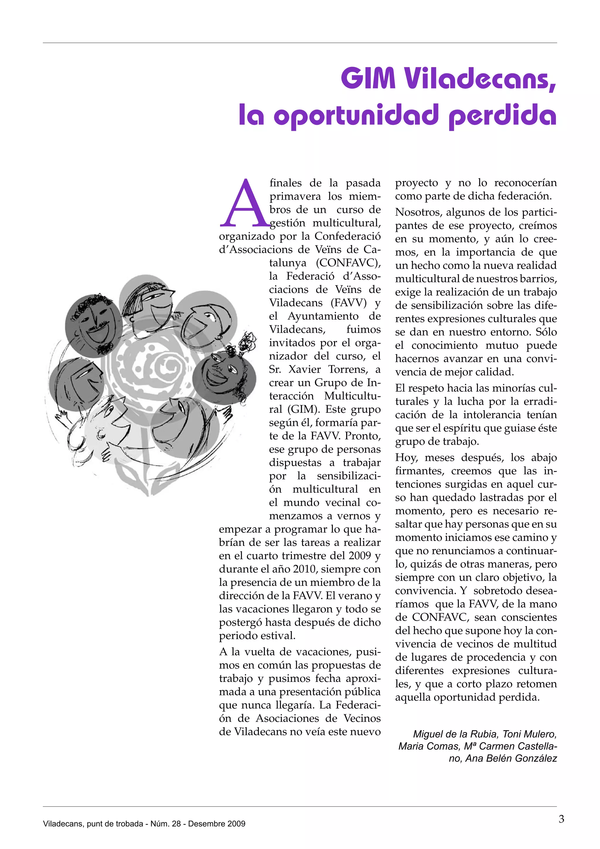 GIM Viladecans,
                                                   la oportunidad perdida


                                              A
                                                         finales de la pasada      proyecto y no lo reconocerían
                                                         primavera los miem-       como parte de dicha federación.
                                                         bros de un curso de       Nosotros, algunos de los partici-
                                                         gestión multicultural,    pantes de ese proyecto, creímos
                                              organizado por la Confederació       en su momento, y aún lo cree-
                                              d’Associacions de Veïns de Ca-       mos, en la importancia de que
                                                        talunya (CONFAVC),         un hecho como la nueva realidad
                                                        la Federació d’Asso-       multicultural de nuestros barrios,
                                                        ciacions de Veïns de       exige la realización de un trabajo
                                                        Viladecans (FAVV) y        de sensibilización sobre las dife-
                                                        el Ayuntamiento de         rentes expresiones culturales que
                                                        Viladecans,      fuimos    se dan en nuestro entorno. Sólo
                                                        invitados por el orga-     el conocimiento mutuo puede
                                                        nizador del curso, el      hacernos avanzar en una convi-
                                                        Sr. Xavier Torrens, a      vencia de mejor calidad.
                                                        crear un Grupo de In-      El respeto hacia las minorías cul-
                                                        teracción Multicultu-      turales y la lucha por la erradi-
                                                        ral (GIM). Este grupo      cación de la intolerancia tenían
                                                        según él, formaría par-    que ser el espíritu que guiase éste
                                                        te de la FAVV. Pronto,     grupo de trabajo.
                                                        ese grupo de personas
                                                        dispuestas a trabajar      Hoy, meses después, los abajo
                                                        por la sensibilizaci-      firmantes, creemos que las in-
                                                        ón multicultural en        tenciones surgidas en aquel cur-
                                                        el mundo vecinal co-       so han quedado lastradas por el
                                                        menzamos a vernos y        momento, pero es necesario re-
                                              empezar a programar lo que ha-       saltar que hay personas que en su
                                              brían de ser las tareas a realizar   momento iniciamos ese camino y
                                              en el cuarto trimestre del 2009 y    que no renunciamos a continuar-
                                              durante el año 2010, siempre con     lo, quizás de otras maneras, pero
                                              la presencia de un miembro de la     siempre con un claro objetivo, la
                                              dirección de la FAVV. El verano y    convivencia. Y sobretodo desea-
                                              las vacaciones llegaron y todo se    ríamos que la FAVV, de la mano
                                              postergó hasta después de dicho      de CONFAVC, sean conscientes
                                              periodo estival.                     del hecho que supone hoy la con-
                                                                                   vivencia de vecinos de multitud
                                              A la vuelta de vacaciones, pusi-     de lugares de procedencia y con
                                              mos en común las propuestas de       diferentes expresiones cultura-
                                              trabajo y pusimos fecha aproxi-      les, y que a corto plazo retomen
                                              mada a una presentación pública      aquella oportunidad perdida.
                                              que nunca llegaría. La Federaci-
                                              ón de Asociaciones de Vecinos
                                              de Viladecans no veía este nuevo       Miguel de la Rubia, Toni Mulero,
                                                                                   Maria Comas, Mª Carmen Castella-
                                                                                             no, Ana Belén González




Viladecans, punt de trobada - Núm. 28 - Desembre 2009                                                                    3
 