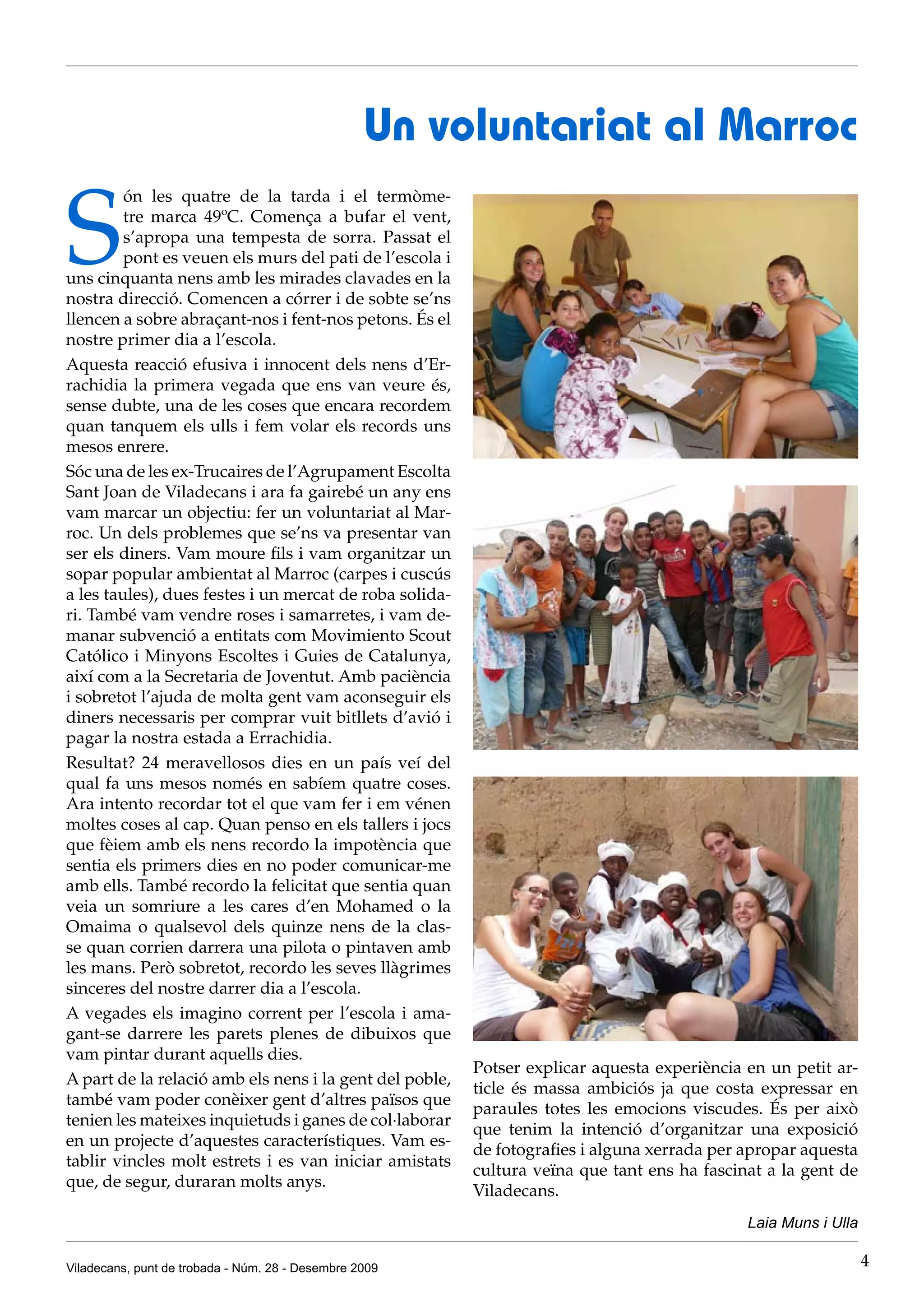 Un voluntariat al Marroc

S
         ón les quatre de la tarda i el termòme-
         tre marca 49ºC. Comença a bufar el vent,
         s’apropa una tempesta de sorra. Passat el
         pont es veuen els murs del pati de l’escola i
uns cinquanta nens amb les mirades clavades en la
nostra direcció. Comencen a córrer i de sobte se’ns
llencen a sobre abraçant-nos i fent-nos petons. És el
nostre primer dia a l’escola.
Aquesta reacció efusiva i innocent dels nens d’Er-
rachidia la primera vegada que ens van veure és,
sense dubte, una de les coses que encara recordem
quan tanquem els ulls i fem volar els records uns
mesos enrere.
Sóc una de les ex-Trucaires de l’Agrupament Escolta
Sant Joan de Viladecans i ara fa gairebé un any ens
vam marcar un objectiu: fer un voluntariat al Mar-
roc. Un dels problemes que se’ns va presentar van
ser els diners. Vam moure fils i vam organitzar un
sopar popular ambientat al Marroc (carpes i cuscús
a les taules), dues festes i un mercat de roba solida-
ri. També vam vendre roses i samarretes, i vam de-
manar subvenció a entitats com Movimiento Scout
Católico i Minyons Escoltes i Guies de Catalunya,
així com a la Secretaria de Joventut. Amb paciència
i sobretot l’ajuda de molta gent vam aconseguir els
diners necessaris per comprar vuit bitllets d’avió i
pagar la nostra estada a Errachidia.
Resultat? 24 meravellosos dies en un país veí del
qual fa uns mesos només en sabíem quatre coses.
Ara intento recordar tot el que vam fer i em vénen
moltes coses al cap. Quan penso en els tallers i jocs
que fèiem amb els nens recordo la impotència que
sentia els primers dies en no poder comunicar-me
amb ells. També recordo la felicitat que sentia quan
veia un somriure a les cares d’en Mohamed o la
Omaima o qualsevol dels quinze nens de la clas-
se quan corrien darrera una pilota o pintaven amb
les mans. Però sobretot, recordo les seves llàgrimes
sinceres del nostre darrer dia a l’escola.
A vegades els imagino corrent per l’escola i ama-
gant-se darrere les parets plenes de dibuixos que
vam pintar durant aquells dies.
                                                         Potser explicar aquesta experiència en un petit ar-
A part de la relació amb els nens i la gent del poble,
                                                         ticle és massa ambiciós ja que costa expressar en
també vam poder conèixer gent d’altres països que
                                                         paraules totes les emocions viscudes. És per això
tenien les mateixes inquietuds i ganes de col·laborar
                                                         que tenim la intenció d’organitzar una exposició
en un projecte d’aquestes característiques. Vam es-
                                                         de fotografies i alguna xerrada per apropar aquesta
tablir vincles molt estrets i es van iniciar amistats
                                                         cultura veïna que tant ens ha fascinat a la gent de
que, de segur, duraran molts anys.
                                                         Viladecans.
                                                                                             Laia Muns i Ulla

Viladecans, punt de trobada - Núm. 28 - Desembre 2009                                                           4
 