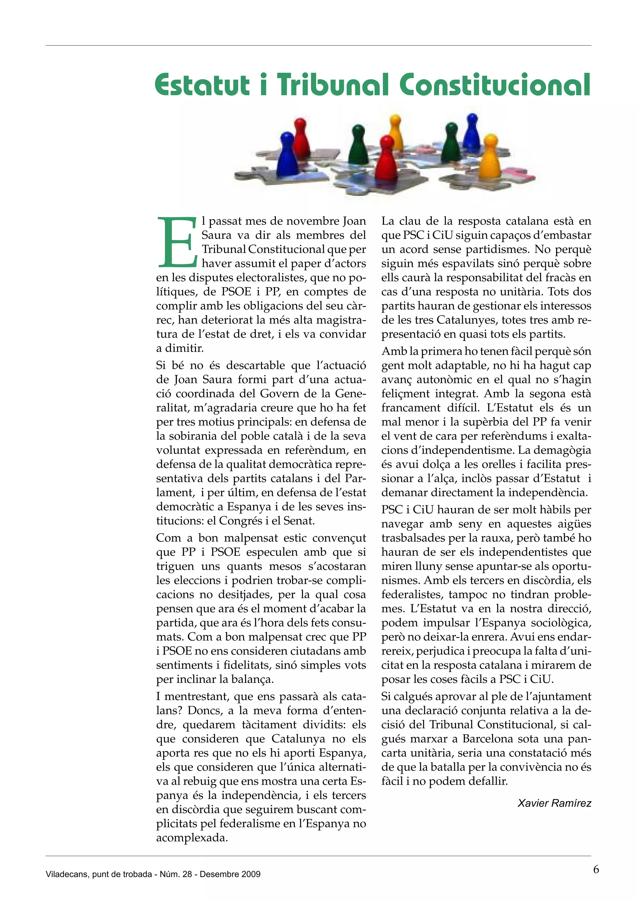 Estatut i Tribunal Constitucional




                           E
                                     l passat mes de novembre Joan       La clau de la resposta catalana està en
                                     Saura va dir als membres del        que PSC i CiU siguin capaços d’embastar
                                     Tribunal Constitucional que per     un acord sense partidismes. No perquè
                                     haver assumit el paper d’actors     siguin més espavilats sinó perquè sobre
                           en les disputes electoralistes, que no po-    ells caurà la responsabilitat del fracàs en
                           lítiques, de PSOE i PP, en comptes de         cas d’una resposta no unitària. Tots dos
                           complir amb les obligacions del seu càr-      partits hauran de gestionar els interessos
                           rec, han deteriorat la més alta magistra-     de les tres Catalunyes, totes tres amb re-
                           tura de l’estat de dret, i els va convidar    presentació en quasi tots els partits.
                           a dimitir.                                    Amb la primera ho tenen fàcil perquè són
                           Si bé no és descartable que l’actuació        gent molt adaptable, no hi ha hagut cap
                           de Joan Saura formi part d’una actua-         avanç autonòmic en el qual no s’hagin
                           ció coordinada del Govern de la Gene-         feliçment integrat. Amb la segona està
                           ralitat, m’agradaria creure que ho ha fet     francament difícil. L’Estatut els és un
                           per tres motius principals: en defensa de     mal menor i la supèrbia del PP fa venir
                           la sobirania del poble català i de la seva    el vent de cara per referèndums i exalta-
                           voluntat expressada en referèndum, en         cions d’independentisme. La demagògia
                           defensa de la qualitat democràtica repre-     és avui dolça a les orelles i facilita pres-
                           sentativa dels partits catalans i del Par-    sionar a l’alça, inclòs passar d’Estatut i
                           lament, i per últim, en defensa de l’estat    demanar directament la independència.
                           democràtic a Espanya i de les seves ins-      PSC i CiU hauran de ser molt hàbils per
                           titucions: el Congrés i el Senat.             navegar amb seny en aquestes aigües
                           Com a bon malpensat estic convençut           trasbalsades per la rauxa, però també ho
                           que PP i PSOE especulen amb que si            hauran de ser els independentistes que
                           triguen uns quants mesos s’acostaran          miren lluny sense apuntar-se als oportu-
                           les eleccions i podrien trobar-se compli-     nismes. Amb els tercers en discòrdia, els
                           cacions no desitjades, per la qual cosa       federalistes, tampoc no tindran proble-
                           pensen que ara és el moment d’acabar la       mes. L’Estatut va en la nostra direcció,
                           partida, que ara és l’hora dels fets consu-   podem impulsar l’Espanya sociològica,
                           mats. Com a bon malpensat crec que PP         però no deixar-la enrera. Avui ens endar-
                           i PSOE no ens consideren ciutadans amb        rereix, perjudica i preocupa la falta d’uni-
                           sentiments i fidelitats, sinó simples vots    citat en la resposta catalana i mirarem de
                           per inclinar la balança.                      posar les coses fàcils a PSC i CiU.
                           I mentrestant, que ens passarà als cata-      Si calgués aprovar al ple de l’ajuntament
                           lans? Doncs, a la meva forma d’enten-         una declaració conjunta relativa a la de-
                           dre, quedarem tàcitament dividits: els        cisió del Tribunal Constitucional, si cal-
                           que consideren que Catalunya no els           gués marxar a Barcelona sota una pan-
                           aporta res que no els hi aporti Espanya,      carta unitària, seria una constatació més
                           els que consideren que l’única alternati-     de que la batalla per la convivència no és
                           va al rebuig que ens mostra una certa Es-     fàcil i no podem defallir.
                           panya és la independència, i els tercers
                                                                                                     Xavier Ramírez
                           en discòrdia que seguirem buscant com-
                           plicitats pel federalisme en l’Espanya no
                           acomplexada.


Viladecans, punt de trobada - Núm. 28 - Desembre 2009                                                                   6
 
