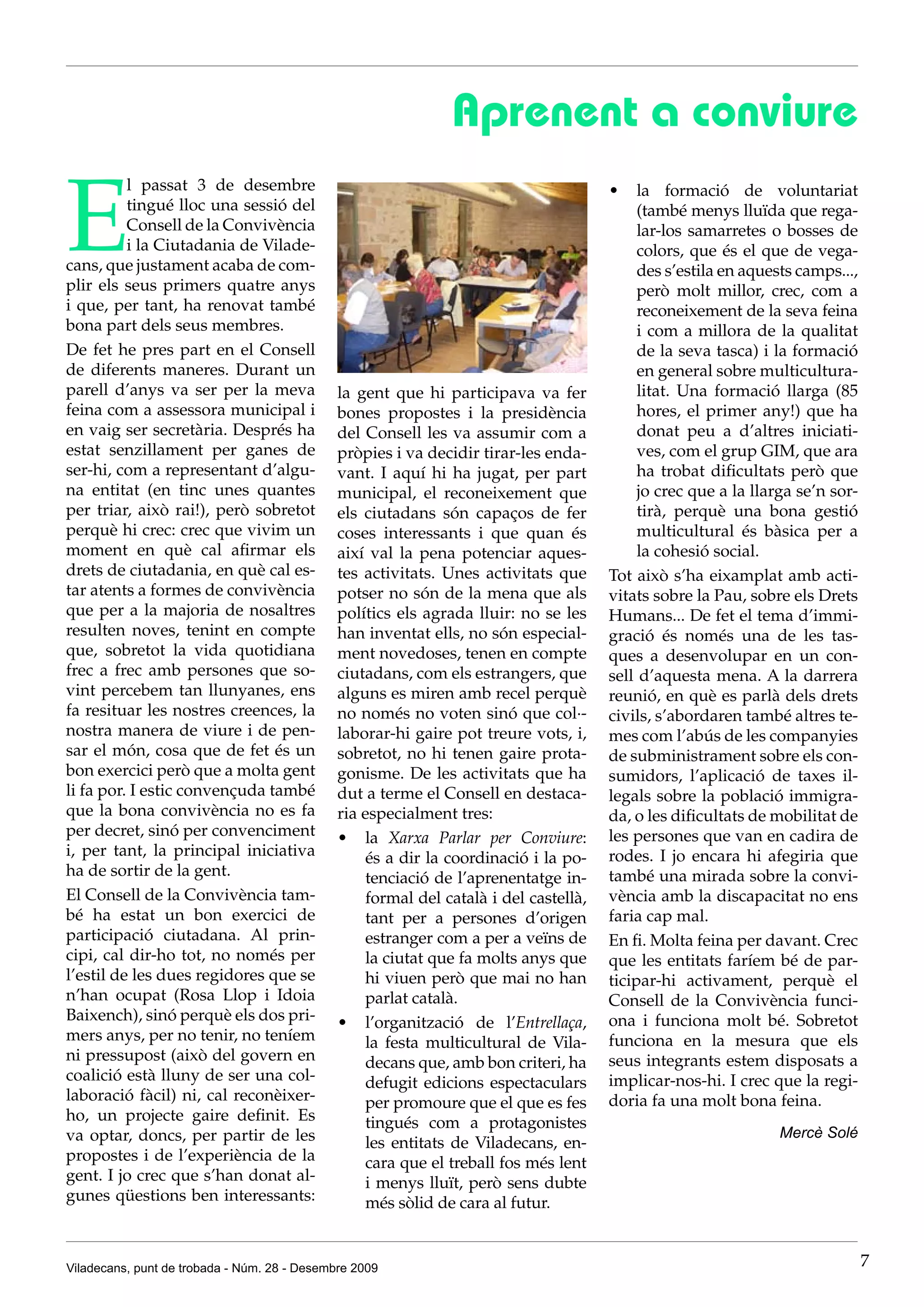 Aprenent a conviure

E
          l passat 3 de desembre                                                      •	 la formació de voluntariat
          tingué lloc una sessió del                                                       (també menys lluïda que rega-
          Consell de la Convivència                                                        lar-los samarretes o bosses de
          i la Ciutadania de Vilade-                                                       colors, que és el que de vega-
cans, que justament acaba de com-                                                          des s’estila en aquests camps...,
plir els seus primers quatre anys                                                          però molt millor, crec, com a
i que, per tant, ha renovat també                                                          reconeixement de la seva feina
bona part dels seus membres.                                                               i com a millora de la qualitat
De fet he pres part en el Consell                                                          de la seva tasca) i la formació
de diferents maneres. Durant un                                                            en general sobre multicultura-
parell d’anys va ser per la meva              la gent que hi participava va fer            litat. Una formació llarga (85
feina com a assessora municipal i             bones propostes i la presidència             hores, el primer any!) que ha
en vaig ser secretària. Després ha            del Consell les va assumir com a             donat peu a d’altres iniciati-
estat senzillament per ganes de               pròpies i va decidir tirar-les enda-         ves, com el grup GIM, que ara
ser-hi, com a representant d’algu-            vant. I aquí hi ha jugat, per part           ha trobat dificultats però que
na entitat (en tinc unes quantes              municipal, el reconeixement que              jo crec que a la llarga se’n sor-
per triar, això rai!), però sobretot          els ciutadans són capaços de fer             tirà, perquè una bona gestió
perquè hi crec: crec que vivim un             coses interessants i que quan és             multicultural és bàsica per a
moment en què cal afirmar els                 així val la pena potenciar aques-            la cohesió social.
drets de ciutadania, en què cal es-           tes activitats. Unes activitats que     Tot això s’ha eixamplat amb acti-
tar atents a formes de convivència            potser no són de la mena que als        vitats sobre la Pau, sobre els Drets
que per a la majoria de nosaltres             polítics els agrada lluir: no se les    Humans... De fet el tema d’immi-
resulten noves, tenint en compte              han inventat ells, no són especial-     gració és només una de les tas-
que, sobretot la vida quotidiana              ment novedoses, tenen en compte         ques a desenvolupar en un con-
frec a frec amb persones que so-              ciutadans, com els estrangers, que      sell d’aquesta mena. A la darrera
vint percebem tan llunyanes, ens              alguns es miren amb recel perquè        reunió, en què es parlà dels drets
fa resituar les nostres creences, la          no només no voten sinó que col·-        civils, s’abordaren també altres te-
nostra manera de viure i de pen-              laborar-hi gaire pot treure vots, i,    mes com l’abús de les companyies
sar el món, cosa que de fet és un             sobretot, no hi tenen gaire prota-      de subministrament sobre els con-
bon exercici però que a molta gent            gonisme. De les activitats que ha       sumidors, l’aplicació de taxes il-
li fa por. I estic convençuda també           dut a terme el Consell en destaca-      legals sobre la població immigra-
que la bona convivència no es fa              ria especialment tres:                  da, o les dificultats de mobilitat de
per decret, sinó per convenciment             •	 la Xarxa Parlar per Conviure:        les persones que van en cadira de
i, per tant, la principal iniciativa              és a dir la coordinació i la po-    rodes. I jo encara hi afegiria que
ha de sortir de la gent.                          tenciació de l’aprenentatge in-     també una mirada sobre la convi-
El Consell de la Convivència tam-                 formal del català i del castellà,   vència amb la discapacitat no ens
bé ha estat un bon exercici de                    tant per a persones d’origen        faria cap mal.
participació ciutadana. Al prin-                  estranger com a per a veïns de      En fi. Molta feina per davant. Crec
cipi, cal dir-ho tot, no només per                la ciutat que fa molts anys que     que les entitats faríem bé de par-
l’estil de les dues regidores que se              hi viuen però que mai no han        ticipar-hi activament, perquè el
n’han ocupat (Rosa Llop i Idoia                   parlat català.                      Consell de la Convivència funci-
Baixench), sinó perquè els dos pri-           •	 l’organització de l’Entrellaça,      ona i funciona molt bé. Sobretot
mers anys, per no tenir, no teníem                la festa multicultural de Vila-     funciona en la mesura que els
ni pressupost (això del govern en                 decans que, amb bon criteri, ha     seus integrants estem disposats a
coalició està lluny de ser una col-               defugit edicions espectaculars      implicar-nos-hi. I crec que la regi-
laboració fàcil) ni, cal reconèixer-              per promoure que el que es fes      doria fa una molt bona feina.
ho, un projecte gaire definit. Es                 tingués com a protagonistes
va optar, doncs, per partir de les                                                                              Mercè Solé
                                                  les entitats de Viladecans, en-
propostes i de l’experiència de la                cara que el treball fos més lent
gent. I jo crec que s’han donat al-               i menys lluït, però sens dubte
gunes qüestions ben interessants:                 més sòlid de cara al futur.


Viladecans, punt de trobada - Núm. 28 - Desembre 2009                                                                          7
 