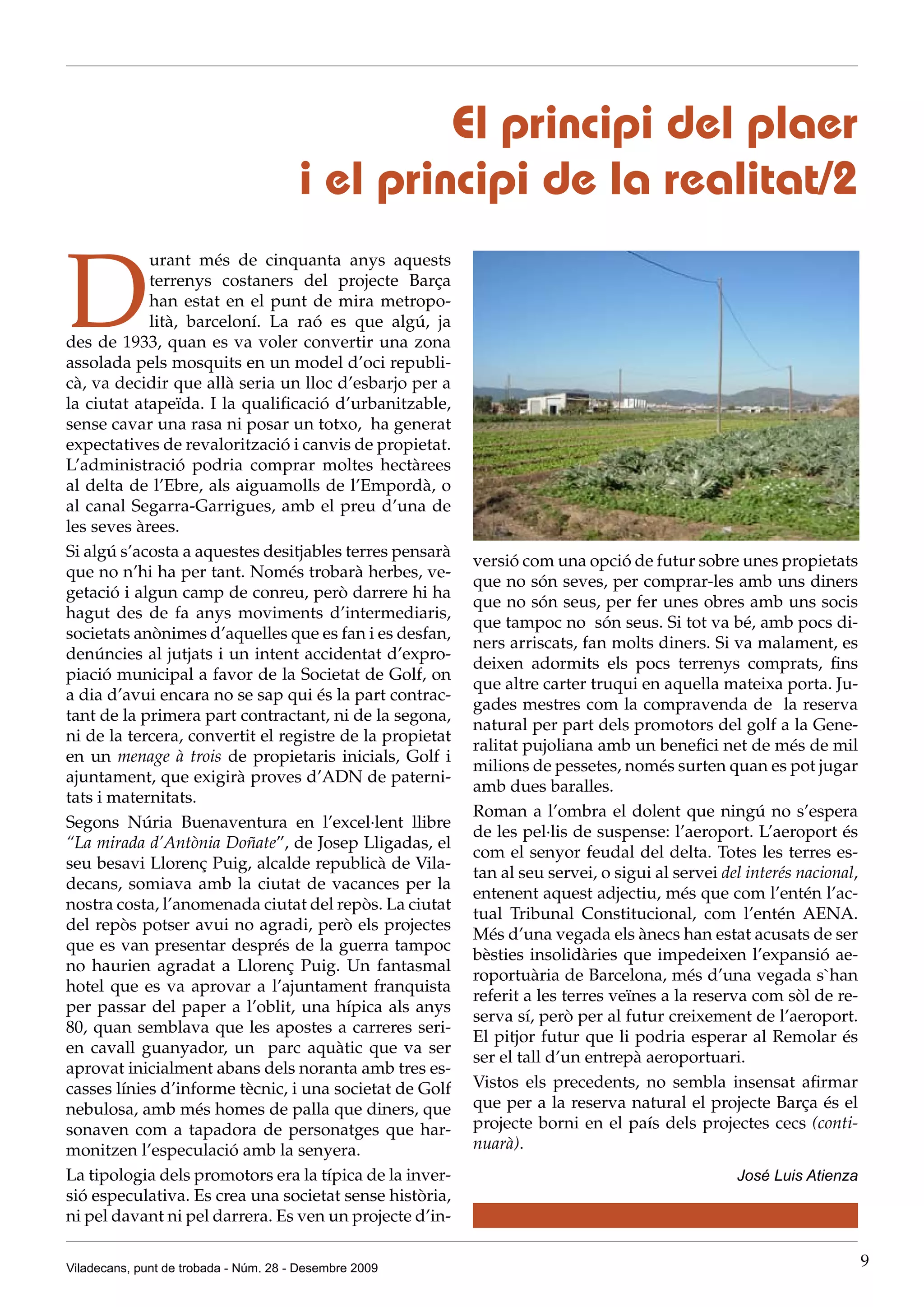 El principi del plaer
                                       i el principi de la realitat/2

D
            urant més de cinquanta anys aquests
            terrenys costaners del projecte Barça
            han estat en el punt de mira metropo-
            lità, barceloní. La raó es que algú, ja
des de 1933, quan es va voler convertir una zona
assolada pels mosquits en un model d’oci republi-
cà, va decidir que allà seria un lloc d’esbarjo per a
la ciutat atapeïda. I la qualificació d’urbanitzable,
sense cavar una rasa ni posar un totxo, ha generat
expectatives de revalorització i canvis de propietat.
L’administració podria comprar moltes hectàrees
al delta de l’Ebre, als aiguamolls de l’Empordà, o
al canal Segarra-Garrigues, amb el preu d’una de
les seves àrees.
Si algú s’acosta a aquestes desitjables terres pensarà
                                                          versió com una opció de futur sobre unes propietats
que no n’hi ha per tant. Només trobarà herbes, ve-
                                                          que no són seves, per comprar-les amb uns diners
getació i algun camp de conreu, però darrere hi ha
                                                          que no són seus, per fer unes obres amb uns socis
hagut des de fa anys moviments d’intermediaris,
                                                          que tampoc no són seus. Si tot va bé, amb pocs di-
societats anònimes d’aquelles que es fan i es desfan,
                                                          ners arriscats, fan molts diners. Si va malament, es
denúncies al jutjats i un intent accidentat d’expro-
                                                          deixen adormits els pocs terrenys comprats, fins
piació municipal a favor de la Societat de Golf, on
                                                          que altre carter truqui en aquella mateixa porta. Ju-
a dia d’avui encara no se sap qui és la part contrac-
                                                          gades mestres com la compravenda de la reserva
tant de la primera part contractant, ni de la segona,
                                                          natural per part dels promotors del golf a la Gene-
ni de la tercera, convertit el registre de la propietat
                                                          ralitat pujoliana amb un benefici net de més de mil
en un menage à trois de propietaris inicials, Golf i
                                                          milions de pessetes, només surten quan es pot jugar
ajuntament, que exigirà proves d’ADN de paterni-
                                                          amb dues baralles.
tats i maternitats.
                                                          Roman a l’ombra el dolent que ningú no s’espera
Segons Núria Buenaventura en l’excel·lent llibre
                                                          de les pel·lis de suspense: l’aeroport. L’aeroport és
“La mirada d’Antònia Doñate”, de Josep Lligadas, el
                                                          com el senyor feudal del delta. Totes les terres es-
seu besavi Llorenç Puig, alcalde republicà de Vila-
                                                          tan al seu servei, o sigui al servei del interés nacional,
decans, somiava amb la ciutat de vacances per la
                                                          entenent aquest adjectiu, més que com l’entén l’ac-
nostra costa, l’anomenada ciutat del repòs. La ciutat
                                                          tual Tribunal Constitucional, com l’entén AENA.
del repòs potser avui no agradi, però els projectes
                                                          Més d’una vegada els ànecs han estat acusats de ser
que es van presentar després de la guerra tampoc
                                                          bèsties insolidàries que impedeixen l’expansió ae-
no haurien agradat a Llorenç Puig. Un fantasmal
                                                          roportuària de Barcelona, més d’una vegada s`han
hotel que es va aprovar a l’ajuntament franquista
                                                          referit a les terres veïnes a la reserva com sòl de re-
per passar del paper a l’oblit, una hípica als anys
                                                          serva sí, però per al futur creixement de l’aeroport.
80, quan semblava que les apostes a carreres seri-
                                                          El pitjor futur que li podria esperar al Remolar és
en cavall guanyador, un parc aquàtic que va ser
                                                          ser el tall d’un entrepà aeroportuari.
aprovat inicialment abans dels noranta amb tres es-
casses línies d’informe tècnic, i una societat de Golf    Vistos els precedents, no sembla insensat afirmar
nebulosa, amb més homes de palla que diners, que          que per a la reserva natural el projecte Barça és el
sonaven com a tapadora de personatges que har-            projecte borni en el país dels projectes cecs (conti-
monitzen l’especulació amb la senyera.                    nuarà).
La tipologia dels promotors era la típica de la inver-                                           José Luis Atienza
sió especulativa. Es crea una societat sense història,
ni pel davant ni pel darrera. Es ven un projecte d’in-

Viladecans, punt de trobada - Núm. 28 - Desembre 2009                                                                  9
 