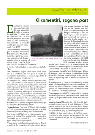 conèixer càrrec del Grup Tres Torres
                                                                            secció a
                                                                                     viladecans

                                                El cementiri, segona part

E
           n el darrer número                                                            que mossèn Samaranch s’obli-
           situavem la creació                                                           dés de fer constar una data
           del nou cementiri                                                             que s’ha d’entendre important.
           de Sales a mitjans                                                            Tampoc creiem que la data fos
del segle XIX. Per afinar una                                                            desconeguda: hem de pensar
mica més en la data i al ma-                                                             que Samaranch va escriure la
teix temps ampliar les dades                                                             consueta trenta quatre anys
sobre la seva construcció,                                                               després de l’inici dels tràmits,
hem consultat la consueta                                                                de manera algú se’n devia re-
escrita per mossèn Sama-                                                                 cordar del dia que es va beneïr.
ranch l’any 1900.                                                                        Hem continuat la recerca en el
La consueta és un llibre en el                                                           llibre d’òbits, consultant totes
qual es recullen els costums                                                             les inscripcions des de 1866 fins
de la parròquia. Andreu Sa-                                                              a 1870 i tampoc hi hem trobat
maranch, a partir de consu-                                                              cap referència. Un tros de pa-
etes anteriors avui desapa- L’absis de l’ermita i, en             primer terme, dues per entre les pàgines 141 i 142,
regudes, n’escriu una que ell tombes.                                                   a on es troben els òbits d’abril de
mateix titula “Història de la                                                           1868, ens dóna la clau. Aquest
parròquia de Sant Joan de Viladecans”.                            tros de paper és una nota de mossèn Andreu Sa-
El capítol vuitè el dedica al cementiri nou de Sales              maranch –la seva cal·ligrafia és inconfusible–, i diu:
i diu:                                                            “Bendecido 13 Abril (Lunes de Pascua) de 1868”.
1866 Construcció. Segons consta en un antich inven-               Efectivament, el dia 13 d’abril de 1868 va ser dilluns
tari de la Ermita de Salas en el que es fa cunstar que            de Pasqua, i com era costum es va celebrar l’aplec
posseix terras á ella anexas, se consigna la posibilitat de       de l’ermita de Sales, celebració que es va voler fer
fer en las mateixas el nou Cementiri.                             coincidir aquell any amb la benedicció del nou ce-
                                                                  mentiri.
En 1866 pues, una Comissio presidida per el Rector Rt.
Lluis Grau solicita al Sr Bisbe la porció de terreno necesari     Si suposem que va entrar en funcionament un cop
per construhirlo, el cual fou concedit a precisa condicio de      beneït, aleshores la primera sepultura del nou ce-
ser parroquial, estar garantits els drets de la Iglesia y cele-   mentiri de Sales correspon a Carme Antonés i Fi-
bracio de funerals; y que el rector habia de tenir clau.          guerola, de vint-i-set anys, morta el mateix dia tret-
                                                                  ze i enterrada l’endemà dia catorze.
Concedit el terreno y permis per el Sr.Bisbe se alsaren
las parets cuberta sos gastos ab una suscripcio en diner,         Dos anys després, el 1870, el cementiri va passar a
treball y transports. Ademes se desde anys se reservaban          mans de l’ajuntament. Acabarem aquest article amb
productos del Cementiri Vell y se invertiren fondos de la         la descripció que en fa Andreu Samaranch d’aquest
Obra. El Ajuntament com a tal no coopera en rés.                  fet.
A continuació fa esment dels preus dels nínxols que               Incautació per el Municipi. En 1870 el Alcalde feu fer
ja s’havien fixat quinze anys abans.                              entrega [entregar] al rector de tot lo del Cementiri. Nom-
                                                                  bra una Junta de la que era vocal nato el Rector. Consta
Drets de la Obra. Per acort de 17 febrer de 1851 entre Jun-
                                                                  en acte una protesta de la municipalitat [municipalitza-
ta d’Obra, Ajuntament y propietaris; per cada nicho debia
                                                                  ció] del Cementiri, puig es y ha de ser parroquial.
abonarse 10 pesetas a la Obra, y si era ab ossera 15 pst.
                                                                  En 1885 el Sr Bisbe maná en decret de Sta Visita ques fes
Com fos que en 1875 alguns no volgueren pagar aques-
                                                                  un reglament y fos presentat per sa aprobacio. En 1887
tos drets, la Junta d’Obra acudí al prelat y aquet al Sr.
                                                                  se feu el reglament actual que tan sols fou aprobat pel Sr
Governador qui en resolucio de……………maná foren
                                                                  Governador.
pagats els referits drets parroquials.
A la consueta no trobem cap referència a la data de                                               Jaume Lligadas Vendrell
benedicció del cementiri. Se’ns fa estrany pensar


Viladecans, punt de trobada - Núm. 29 - Gener 2010                                                                             11
 