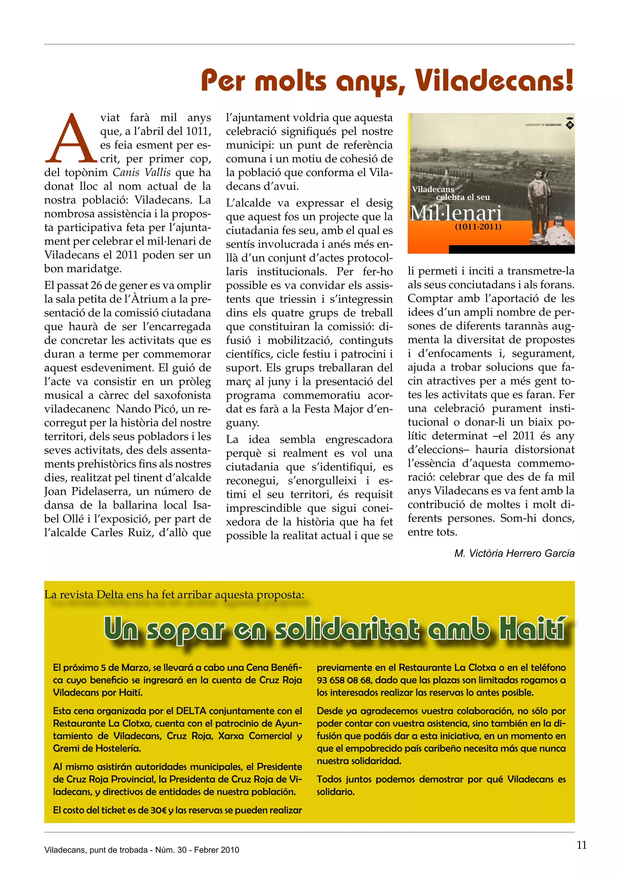Per molts anys, Viladecans!

A
             viat farà mil anys                l’ajuntament voldria que aquesta
             que, a l’abril del 1011,          celebració signifiqués pel nostre
             es feia esment per es-            municipi: un punt de referència
             crit, per primer cop,             comuna i un motiu de cohesió de
del topònim Canis Vallis que ha                la població que conforma el Vila-
donat lloc al nom actual de la                 decans d’avui.
nostra població: Viladecans. La                L’alcalde va expressar el desig
nombrosa assistència i la propos-              que aquest fos un projecte que la
ta participativa feta per l’ajunta-            ciutadania fes seu, amb el qual es
ment per celebrar el mil·lenari de             sentís involucrada i anés més en-
Viladecans el 2011 poden ser un                llà d’un conjunt d’actes protocol-
bon maridatge.                                 laris institucionals. Per fer-ho          li permeti i inciti a transmetre-la
El passat 26 de gener es va omplir             possible es va convidar els assis-        als seus conciutadans i als forans.
la sala petita de l’Àtrium a la pre-           tents que triessin i s’integressin        Comptar amb l’aportació de les
sentació de la comissió ciutadana              dins els quatre grups de treball          idees d’un ampli nombre de per-
que haurà de ser l’encarregada                 que constituiran la comissió: di-         sones de diferents tarannàs aug-
de concretar les activitats que es             fusió i mobilització, continguts          menta la diversitat de propostes
duran a terme per commemorar                   científics, cicle festiu i patrocini i    i d’enfocaments i, segurament,
aquest esdeveniment. El guió de                suport. Els grups treballaran del         ajuda a trobar solucions que fa-
l’acte va consistir en un pròleg               març al juny i la presentació del         cin atractives per a més gent to-
musical a càrrec del saxofonista               programa commemoratiu acor-               tes les activitats que es faran. Fer
viladecanenc Nando Picó, un re-                dat es farà a la Festa Major d’en-        una celebració purament insti-
corregut per la història del nostre            guany.                                    tucional o donar-li un biaix po-
territori, dels seus pobladors i les           La idea sembla engrescadora               lític determinat –el 2011 és any
seves activitats, des dels assenta-            perquè si realment es vol una             d’eleccions– hauria distorsionat
ments prehistòrics fins als nostres            ciutadania que s’identifiqui, es          l’essència d’aquesta commemo-
dies, realitzat pel tinent d’alcalde           reconegui, s’enorgulleixi i es-           ració: celebrar que des de fa mil
Joan Pidelaserra, un número de                 timi el seu territori, és requisit        anys Viladecans es va fent amb la
dansa de la ballarina local Isa-               imprescindible que sigui conei-           contribució de moltes i molt di-
bel Ollé i l’exposició, per part de            xedora de la història que ha fet          ferents persones. Som-hi doncs,
l’alcalde Carles Ruiz, d’allò que              possible la realitat actual i que se      entre tots.
                                                                                                    M. Victòria Herrero Garcia


La revista Delta ens ha fet arribar aquesta proposta:


               Un sopar en solidaritat amb Haití
  El próximo 5 de Marzo, se llevará a cabo una Cena Benéfi-         previamente en el Restaurante La Clotxa o en el teléfono
  ca cuyo beneficio se ingresará en la cuenta de Cruz Roja          93 658 08 68, dado que las plazas son limitadas rogamos a
  Viladecans por Haití.                                             los interesados realizar las reservas lo antes posible.
  Esta cena organizada por el DELTA conjuntamente con el            Desde ya agradecemos vuestra colaboración, no sólo por
  Restaurante La Clotxa, cuenta con el patrocinio de Ayun-          poder contar con vuestra asistencia, sino también en la di-
  tamiento de Viladecans, Cruz Roja, Xarxa Comercial y              fusión que podáis dar a esta iniciativa, en un momento en
  Gremi de Hostelería.                                              que el empobrecido país caribeño necesita más que nunca
                                                                    nuestra solidaridad.
  Al mismo asistirán autoridades municipales, el Presidente
  de Cruz Roja Provincial, la Presidenta de Cruz Roja de Vi-        Todos juntos podemos demostrar por qué Viladecans es
  ladecans, y directivos de entidades de nuestra población.         solidario.
  El costo del ticket es de 30€ y las reservas se pueden realizar


Viladecans, punt de trobada - Núm. 30 - Febrer 2010                                                                               11
 