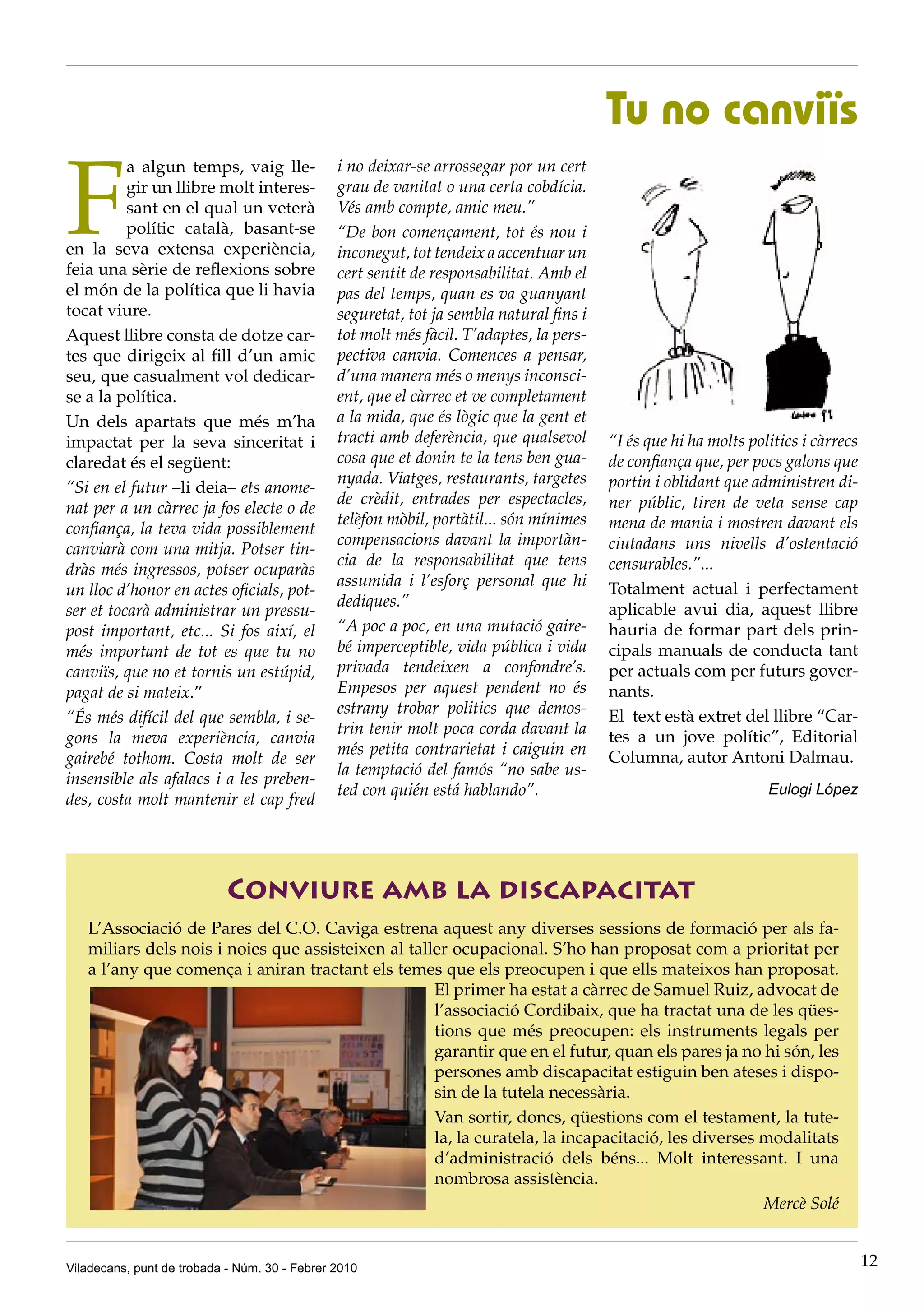 Tu no canviïs

F
          a algun temps, vaig lle-             i no deixar-se arrossegar por un cert
          gir un llibre molt interes-          grau de vanitat o una certa cobdícia.
          sant en el qual un veterà            Vés amb compte, amic meu.”
          polític català, basant-se            “De bon començament, tot és nou i
en la seva extensa experiència,                inconegut, tot tendeix a accentuar un
feia una sèrie de reflexions sobre             cert sentit de responsabilitat. Amb el
el món de la política que li havia             pas del temps, quan es va guanyant
tocat viure.                                   seguretat, tot ja sembla natural fins i
Aquest llibre consta de dotze car-             tot molt més fàcil. T’adaptes, la pers-
tes que dirigeix al fill d’un amic             pectiva canvia. Comences a pensar,
seu, que casualment vol dedicar-               d’una manera més o menys inconsci-
se a la política.                              ent, que el càrrec et ve completament
Un dels apartats que més m’ha                  a la mida, que és lògic que la gent et
impactat per la seva sinceritat i              tracti amb deferència, que qualsevol      “I és que hi ha molts politics i càrrecs
claredat és el següent:                        cosa que et donin te la tens ben gua-     de confiança que, per pocs galons que
                                               nyada. Viatges, restaurants, targetes     portin i oblidant que administren di-
“Si en el futur –li deia– ets anome-
                                               de crèdit, entrades per espectacles,      ner públic, tiren de veta sense cap
nat per a un càrrec ja fos electe o de
                                               telèfon mòbil, portàtil... són mínimes    mena de mania i mostren davant els
confiança, la teva vida possiblement
                                               compensacions davant la importàn-         ciutadans uns nivells d’ostentació
canviarà com una mitja. Potser tin-
                                               cia de la responsabilitat que tens        censurables.”...
dràs més ingressos, potser ocuparàs
                                               assumida i l’esforç personal que hi       Totalment actual i perfectament
un lloc d’honor en actes oficials, pot-
                                               dediques.”                                aplicable avui dia, aquest llibre
ser et tocarà administrar un pressu-
post important, etc... Si fos així, el         “A poc a poc, en una mutació gaire-       hauria de formar part dels prin-
més important de tot es que tu no              bé imperceptible, vida pública i vida     cipals manuals de conducta tant
canviïs, que no et tornis un estúpid,          privada tendeixen a confondre’s.          per actuals com per futurs gover-
pagat de si mateix.”                           Empesos per aquest pendent no és          nants.
                                               estrany trobar politics que demos-        El text està extret del llibre “Car-
“És més difícil del que sembla, i se-
                                               trin tenir molt poca corda davant la      tes a un jove polític”, Editorial
gons la meva experiència, canvia
                                               més petita contrarietat i caiguin en      Columna, autor Antoni Dalmau.
gairebé tothom. Costa molt de ser
                                               la temptació del famós “no sabe us-
insensible als afalacs i a les preben-
                                               ted con quién está hablando”.                                      Eulogi López
des, costa molt mantenir el cap fred




                            Conviure amb la discapacitat
   L’Associació de Pares del C.O. Caviga estrena aquest any diverses sessions de formació per als fa-
   miliars dels nois i noies que assisteixen al taller ocupacional. S’ho han proposat com a prioritat per
   a l’any que comença i aniran tractant els temes que els preocupen i que ells mateixos han proposat.
                                                    El primer ha estat a càrrec de Samuel Ruiz, advocat de
                                                    l’associació Cordibaix, que ha tractat una de les qües-
                                                    tions que més preocupen: els instruments legals per
                                                    garantir que en el futur, quan els pares ja no hi són, les
                                                    persones amb discapacitat estiguin ben ateses i dispo-
                                                    sin de la tutela necessària.
                                                    Van sortir, doncs, qüestions com el testament, la tute-
                                                    la, la curatela, la incapacitació, les diverses modalitats
                                                    d’administració dels béns... Molt interessant. I una
                                                    nombrosa assistència.
                                                                                                    Mercè Solé


Viladecans, punt de trobada - Núm. 30 - Febrer 2010                                                                                 12
 