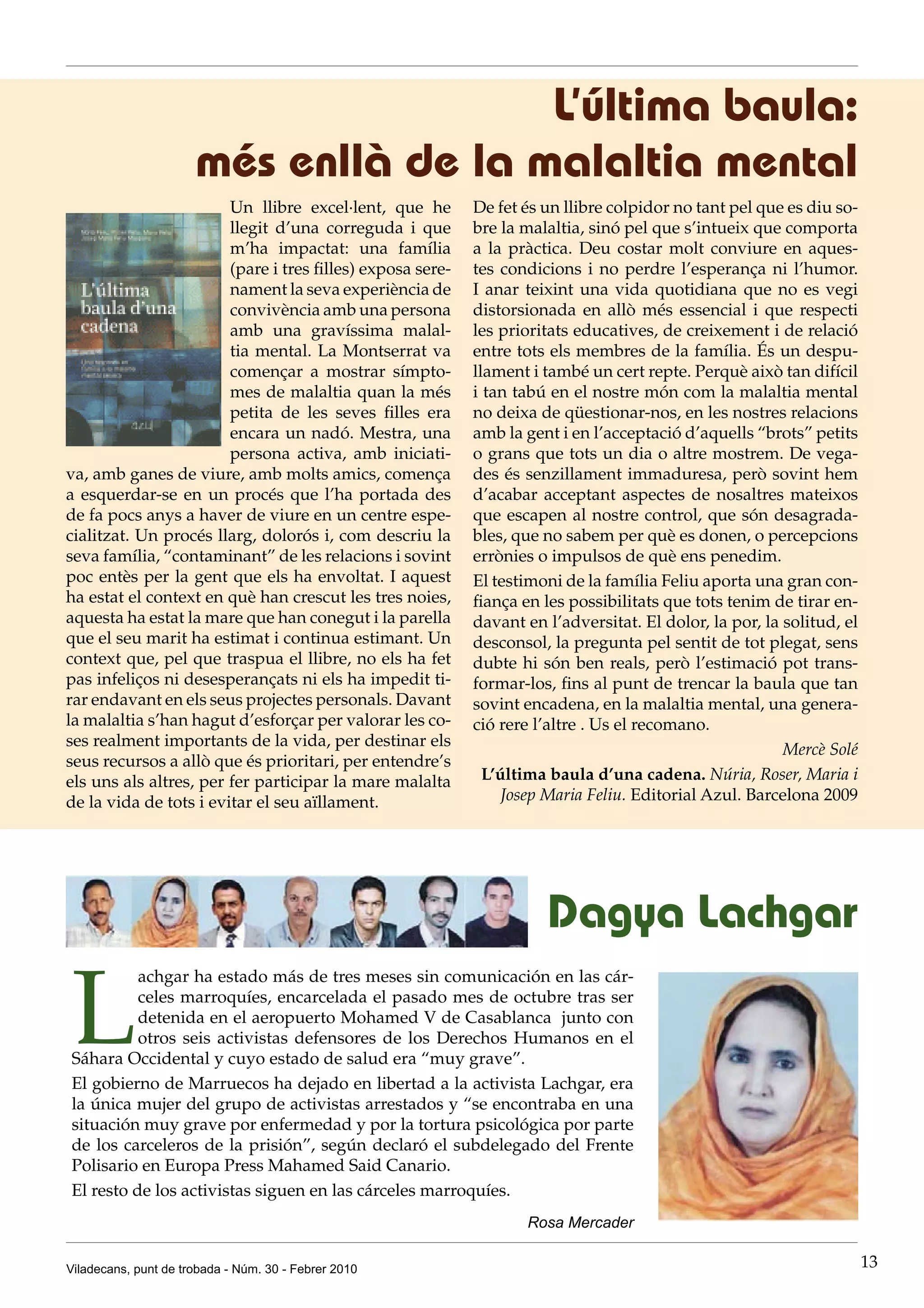 L’última baula:
                      més enllà de la malaltia mental
                        Un llibre excel·lent, que he        De fet és un llibre colpidor no tant pel que es diu so-
                        llegit d’una correguda i que        bre la malaltia, sinó pel que s’intueix que comporta
                        m’ha impactat: una família          a la pràctica. Deu costar molt conviure en aques-
                        (pare i tres filles) exposa sere-   tes condicions i no perdre l’esperança ni l’humor.
                        nament la seva experiència de       I anar teixint una vida quotidiana que no es vegi
                        convivència amb una persona         distorsionada en allò més essencial i que respecti
                        amb una gravíssima malal-           les prioritats educatives, de creixement i de relació
                        tia mental. La Montserrat va        entre tots els membres de la família. És un despu-
                        començar a mostrar símpto-          llament i també un cert repte. Perquè això tan difícil
                        mes de malaltia quan la més         i tan tabú en el nostre món com la malaltia mental
                        petita de les seves filles era      no deixa de qüestionar-nos, en les nostres relacions
                        encara un nadó. Mestra, una         amb la gent i en l’acceptació d’aquells “brots” petits
                        persona activa, amb iniciati-       o grans que tots un dia o altre mostrem. De vega-
va, amb ganes de viure, amb molts amics, comença            des és senzillament immaduresa, però sovint hem
a esquerdar-se en un procés que l’ha portada des            d’acabar acceptant aspectes de nosaltres mateixos
de fa pocs anys a haver de viure en un centre espe-         que escapen al nostre control, que són desagrada-
cialitzat. Un procés llarg, dolorós i, com descriu la       bles, que no sabem per què es donen, o percepcions
seva família, “contaminant” de les relacions i sovint       errònies o impulsos de què ens penedim.
poc entès per la gent que els ha envoltat. I aquest         El testimoni de la família Feliu aporta una gran con-
ha estat el context en què han crescut les tres noies,      fiança en les possibilitats que tots tenim de tirar en-
aquesta ha estat la mare que han conegut i la parella       davant en l’adversitat. El dolor, la por, la solitud, el
que el seu marit ha estimat i continua estimant. Un         desconsol, la pregunta pel sentit de tot plegat, sens
context que, pel que traspua el llibre, no els ha fet       dubte hi són ben reals, però l’estimació pot trans-
pas infeliços ni desesperançats ni els ha impedit ti-       formar-los, fins al punt de trencar la baula que tan
rar endavant en els seus projectes personals. Davant        sovint encadena, en la malaltia mental, una genera-
la malaltia s’han hagut d’esforçar per valorar les co-      ció rere l’altre . Us el recomano.
ses realment importants de la vida, per destinar els
                                                                                                         Mercè Solé
seus recursos a allò que és prioritari, per entendre’s
els uns als altres, per fer participar la mare malalta        L’última baula d’una cadena. Núria, Roser, Maria i
de la vida de tots i evitar el seu aïllament.                    Josep Maria Feliu. Editorial Azul. Barcelona 2009




                                                                      Dagya Lachgar

L
          achgar ha estado más de tres meses sin comunicación en las cár-
          celes marroquíes, encarcelada el pasado mes de octubre tras ser
          detenida en el aeropuerto Mohamed V de Casablanca junto con
          otros seis activistas defensores de los Derechos Humanos en el
Sáhara Occidental y cuyo estado de salud era “muy grave”.
El gobierno de Marruecos ha dejado en libertad a la activista Lachgar, era
la única mujer del grupo de activistas arrestados y “se encontraba en una
situación muy grave por enfermedad y por la tortura psicológica por parte
de los carceleros de la prisión”, según declaró el subdelegado del Frente
Polisario en Europa Press Mahamed Said Canario.
El resto de los activistas siguen en las cárceles marroquíes.
                                                                   Rosa Mercader

Viladecans, punt de trobada - Núm. 30 - Febrer 2010                                                                    13
 