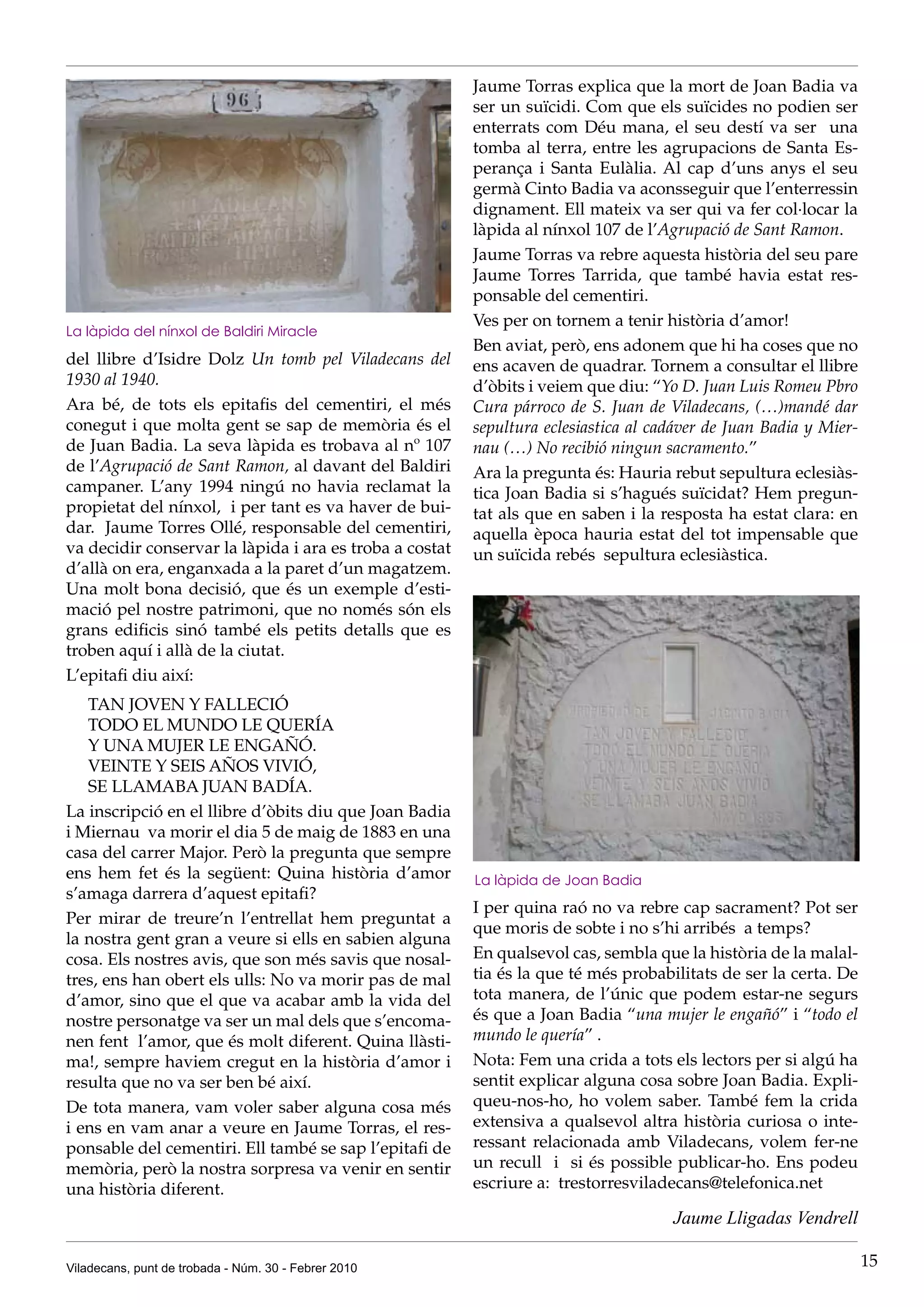 Jaume Torras explica que la mort de Joan Badia va
                                                         ser un suïcidi. Com que els suïcides no podien ser
                                                         enterrats com Déu mana, el seu destí va ser una
                                                         tomba al terra, entre les agrupacions de Santa Es-
                                                         perança i Santa Eulàlia. Al cap d’uns anys el seu
                                                         germà Cinto Badia va aconsseguir que l’enterressin
                                                         dignament. Ell mateix va ser qui va fer col·locar la
                                                         làpida al nínxol 107 de l’Agrupació de Sant Ramon.
                                                         Jaume Torras va rebre aquesta història del seu pare
                                                         Jaume Torres Tarrida, que també havia estat res-
                                                         ponsable del cementiri.
                                                         Ves per on tornem a tenir història d’amor!
La làpida del nínxol de Baldiri Miracle
                                                         Ben aviat, però, ens adonem que hi ha coses que no
del llibre d’Isidre Dolz Un tomb pel Viladecans del      ens acaven de quadrar. Tornem a consultar el llibre
1930 al 1940.                                            d’òbits i veiem que diu: “Yo D. Juan Luis Romeu Pbro
Ara bé, de tots els epitafis del cementiri, el més       Cura párroco de S. Juan de Viladecans, (…)mandé dar
conegut i que molta gent se sap de memòria és el         sepultura eclesiastica al cadáver de Juan Badia y Mier-
de Juan Badia. La seva làpida es trobava al nº 107       nau (…) No recibió ningun sacramento.”
de l’Agrupació de Sant Ramon, al davant del Baldiri      Ara la pregunta és: Hauria rebut sepultura eclesiàs-
campaner. L’any 1994 ningú no havia reclamat la          tica Joan Badia si s’hagués suïcidat? Hem pregun-
propietat del nínxol, i per tant es va haver de bui-     tat als que en saben i la resposta ha estat clara: en
dar. Jaume Torres Ollé, responsable del cementiri,       aquella època hauria estat del tot impensable que
va decidir conservar la làpida i ara es troba a costat   un suïcida rebés sepultura eclesiàstica.
d’allà on era, enganxada a la paret d’un magatzem.
Una molt bona decisió, que és un exemple d’esti-
mació pel nostre patrimoni, que no només són els
grans edificis sinó també els petits detalls que es
troben aquí i allà de la ciutat.
L’epitafi diu així:
   TAN JOVEN Y FALLECIÓ
   TODO EL MUNDO LE QUERÍA
   Y UNA MUJER LE ENGAÑÓ.
   VEINTE Y SEIS AÑOS VIVIÓ,
   SE LLAMABA JUAN BADÍA.
La inscripció en el llibre d’òbits diu que Joan Badia
i Miernau va morir el dia 5 de maig de 1883 en una
casa del carrer Major. Però la pregunta que sempre
ens hem fet és la següent: Quina història d’amor         La làpida de Joan Badia
s’amaga darrera d’aquest epitafi?
                                                         I per quina raó no va rebre cap sacrament? Pot ser
Per mirar de treure’n l’entrellat hem preguntat a
                                                         que moris de sobte i no s’hi arribés a temps?
la nostra gent gran a veure si ells en sabien alguna
cosa. Els nostres avis, que son més savis que nosal-     En qualsevol cas, sembla que la història de la malal-
tres, ens han obert els ulls: No va morir pas de mal     tia és la que té més probabilitats de ser la certa. De
d’amor, sino que el que va acabar amb la vida del        tota manera, de l’únic que podem estar-ne segurs
nostre personatge va ser un mal dels que s’encoma-       és que a Joan Badia “una mujer le engañó” i “todo el
nen fent l’amor, que és molt diferent. Quina llàsti-     mundo le quería” .
ma!, sempre haviem cregut en la història d’amor i        Nota: Fem una crida a tots els lectors per si algú ha
resulta que no va ser ben bé així.                       sentit explicar alguna cosa sobre Joan Badia. Expli-
De tota manera, vam voler saber alguna cosa més          queu-nos-ho, ho volem saber. També fem la crida
i ens en vam anar a veure en Jaume Torras, el res-       extensiva a qualsevol altra història curiosa o inte-
ponsable del cementiri. Ell també se sap l’epitafi de    ressant relacionada amb Viladecans, volem fer-ne
memòria, però la nostra sorpresa va venir en sentir      un recull i si és possible publicar-ho. Ens podeu
una història diferent.                                   escriure a: trestorresviladecans@telefonica.net

                                                                                     Jaume Lligadas Vendrell

Viladecans, punt de trobada - Núm. 30 - Febrer 2010                                                                15
 