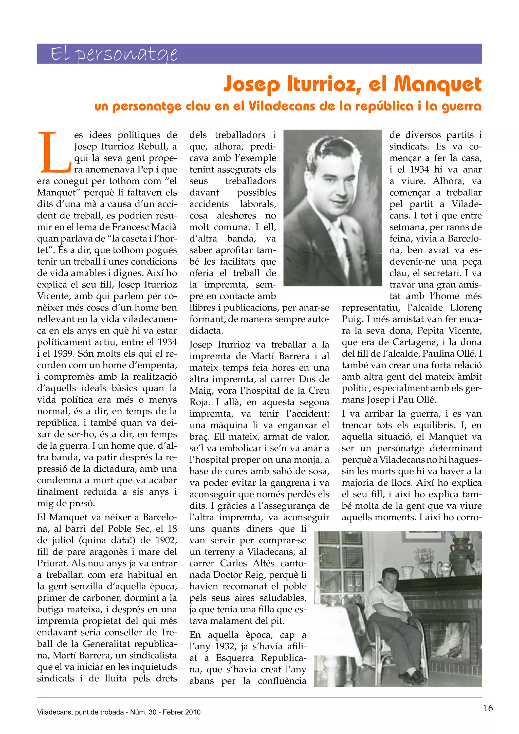 El personatge
                                                       Josep Iturrioz, el Manquet
                 un personatge clau en el Viladecans de la república i la guerra



L
          es idees polítiques de               dels treballadors i                                 de diversos partits i
          Josep Iturrioz Rebull, a             que, alhora, predi-                                 sindicats. Es va co-
          qui la seva gent prope-              cava amb l’exemple                                  mençar a fer la casa,
          ra anomenava Pep i que               tenint assegurats els                               i el 1934 hi va anar
era conegut per tothom com “el                 seus      treballadors                              a viure. Alhora, va
Manquet” perquè li faltaven els                davant       possibles                              començar a treballar
dits d’una mà a causa d’un acci-               accidents laborals,                                 pel partit a Vilade-
dent de treball, es podrien resu-              cosa aleshores no                                   cans. I tot i que entre
mir en el lema de Francesc Macià               molt comuna. I ell,                                 setmana, per raons de
quan parlava de “la caseta i l’hor-            d’altra banda, va                                   feina, vivia a Barcelo-
tet”. És a dir, que tothom pogués              saber aprofitar tam-                                na, ben aviat va es-
tenir un treball i unes condicions             bé les facilitats que                               devenir-ne una peça
de vida amables i dignes. Així ho              oferia el treball de                                clau, el secretari. I va
explica el seu fill, Josep Iturrioz            la impremta, sem-                                   travar una gran amis-
Vicente, amb qui parlem per co-                pre en contacte amb                                 tat amb l’home més
nèixer més coses d’un home ben                 llibres i publicacions, per anar-se   representatiu, l’alcalde Llorenç
rellevant en la vida viladecanen-              formant, de manera sempre auto-       Puig. I més amistat van fer enca-
ca en els anys en què hi va estar              didacta.                              ra la seva dona, Pepita Vicente,
políticament actiu, entre el 1934              Josep Iturrioz va treballar a la      que era de Cartagena, i la dona
i el 1939. Són molts els qui el re-            impremta de Martí Barrera i al        del fill de l’alcalde, Paulina Ollé. I
corden com un home d’empenta,                  mateix temps feia hores en una        també van crear una forta relació
i compromès amb la realització                 altra impremta, al carrer Dos de      amb altra gent del mateix àmbit
d’aquells ideals bàsics quan la                Maig, vora l’hospital de la Creu      polític, especialment amb els ger-
vida política era més o menys                  Roja. I allà, en aquesta segona       mans Josep i Pau Ollé.
normal, és a dir, en temps de la               impremta, va tenir l’accident:        I va arribar la guerra, i es van
república, i també quan va dei-                una màquina li va enganxar el         trencar tots els equilibris. I, en
xar de ser-ho, és a dir, en temps              braç. Ell mateix, armat de valor,     aquella situació, el Manquet va
de la guerra. I un home que, d’al-             se’l va embolicar i se’n va anar a    ser un personatge determinant
tra banda, va patir després la re-             l’hospital proper on una monja, a     perquè a Viladecans no hi hagues-
pressió de la dictadura, amb una               base de cures amb sabó de sosa,       sin les morts que hi va haver a la
condemna a mort que va acabar                  va poder evitar la gangrena i va      majoria de llocs. Així ho explica
finalment reduïda a sis anys i                 aconseguir que només perdés els       el seu fill, i així ho explica tam-
mig de presó.                                  dits. I gràcies a l’assegurança de    bé molta de la gent que va viure
El Manquet va néixer a Barcelo-                l’altra impremta, va aconseguir       aquells moments. I així ho corro-
na, al barri del Poble Sec, el 18              uns quants diners que li
de juliol (quina data!) de 1902,               van servir per comprar-se
fill de pare aragonès i mare del               un terreny a Viladecans, al
Priorat. Als nou anys ja va entrar             carrer Carles Altés canto-
a treballar, com era habitual en               nada Doctor Reig, perquè li
la gent senzilla d’aquella època,              havien recomanat el poble
primer de carboner, dormint a la               pels seus aires saludables,
botiga mateixa, i després en una               ja que tenia una filla que es-
impremta propietat del qui més                 tava malament del pit.
endavant seria conseller de Tre-               En aquella època, cap a
ball de la Generalitat republica-              l’any 1932, ja s’havia afili-
na, Martí Barrera, un sindicalista             at a Esquerra Republica-
que el va iniciar en les inquietuds            na, que s’havia creat l’any
sindicals i de lluita pels drets               abans per la confluència


Viladecans, punt de trobada - Núm. 30 - Febrer 2010                                                                           16
 