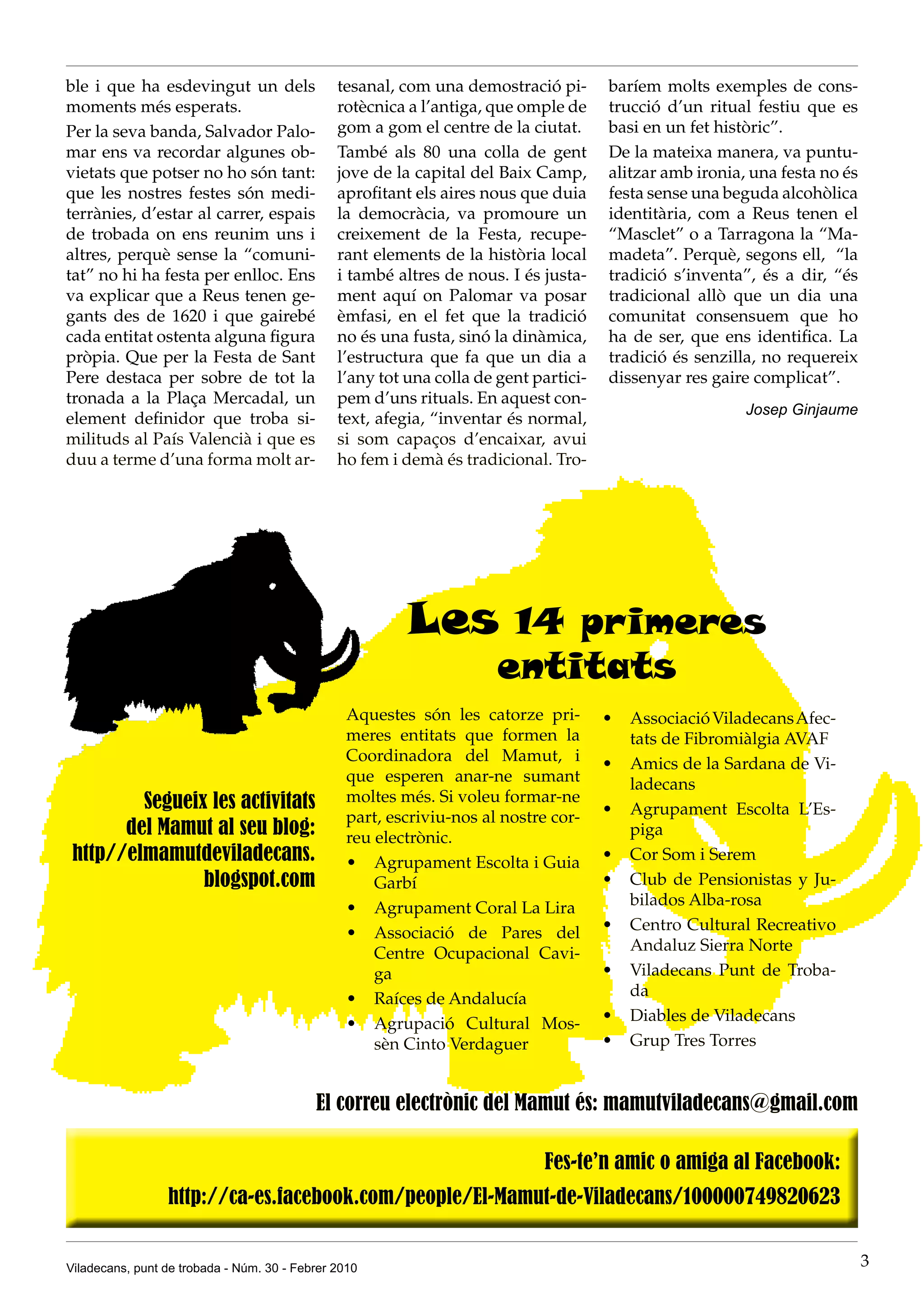 ble i que ha esdevingut un dels                tesanal, com una demostració pi-       baríem molts exemples de cons-
moments més esperats.                          rotècnica a l’antiga, que omple de     trucció d’un ritual festiu que es
Per la seva banda, Salvador Palo-              gom a gom el centre de la ciutat.      basi en un fet històric”.
mar ens va recordar algunes ob-                També als 80 una colla de gent         De la mateixa manera, va puntu-
vietats que potser no ho són tant:             jove de la capital del Baix Camp,      alitzar amb ironia, una festa no és
que les nostres festes són medi-               aprofitant els aires nous que duia     festa sense una beguda alcohòlica
terrànies, d’estar al carrer, espais           la democràcia, va promoure un          identitària, com a Reus tenen el
de trobada on ens reunim uns i                 creixement de la Festa, recupe-        “Masclet” o a Tarragona la “Ma-
altres, perquè sense la “comuni-               rant elements de la història local     madeta”. Perquè, segons ell, “la
tat” no hi ha festa per enlloc. Ens            i també altres de nous. I és justa-    tradició s’inventa”, és a dir, “és
va explicar que a Reus tenen ge-               ment aquí on Palomar va posar          tradicional allò que un dia una
gants des de 1620 i que gairebé                èmfasi, en el fet que la tradició      comunitat consensuem que ho
cada entitat ostenta alguna figura             no és una fusta, sinó la dinàmica,     ha de ser, que ens identifica. La
pròpia. Que per la Festa de Sant               l’estructura que fa que un dia a       tradició és senzilla, no requereix
Pere destaca per sobre de tot la               l’any tot una colla de gent partici-   dissenyar res gaire complicat”.
tronada a la Plaça Mercadal, un                pem d’uns rituals. En aquest con-
                                                                                                         Josep Ginjaume
element definidor que troba si-                text, afegia, “inventar és normal,
milituds al País Valencià i que es             si som capaços d’encaixar, avui
duu a terme d’una forma molt ar-               ho fem i demà és tradicional. Tro-




                                                         Les           14 primeres
                                                                      entitats
                                                 Aquestes són les catorze pri-        •	 Associació Viladecans Afec-
                                                 meres entitats que formen la            tats de Fibromiàlgia AVAF
                                                 Coordinadora del Mamut, i            •	 Amics de la Sardana de Vi-
                                                 que esperen anar-ne sumant              ladecans
         Segueix les activitats                  moltes més. Si voleu formar-ne
                                                 part, escriviu-nos al nostre cor-    •	 Agrupament Escolta L’Es-
       del Mamut al seu blog:                    reu electrònic.                         piga
 http//elmamutdeviladecans.                      •	 Agrupament Escolta i Guia         •	 Cor Som i Serem
                blogspot.com                         Garbí                            •	 Club de Pensionistas y Ju-
                                                 •	 Agrupament Coral La Lira             bilados Alba-rosa
                                                 •	 Associació de Pares del           •	 Centro Cultural Recreativo
                                                     Centre Ocupacional Cavi-            Andaluz Sierra Norte
                                                     ga                               •	 Viladecans Punt de Troba-
                                                 •	 Raíces de Andalucía                  da
                                                 •	 Agrupació Cultural Mos-           •	 Diables de Viladecans
                                                     sèn Cinto Verdaguer              •	 Grup Tres Torres


                                           El correu electrònic del Mamut és: mamutviladecans@gmail.com




Viladecans, punt de trobada - Núm. 30 - Febrer 2010                                                                         3
 