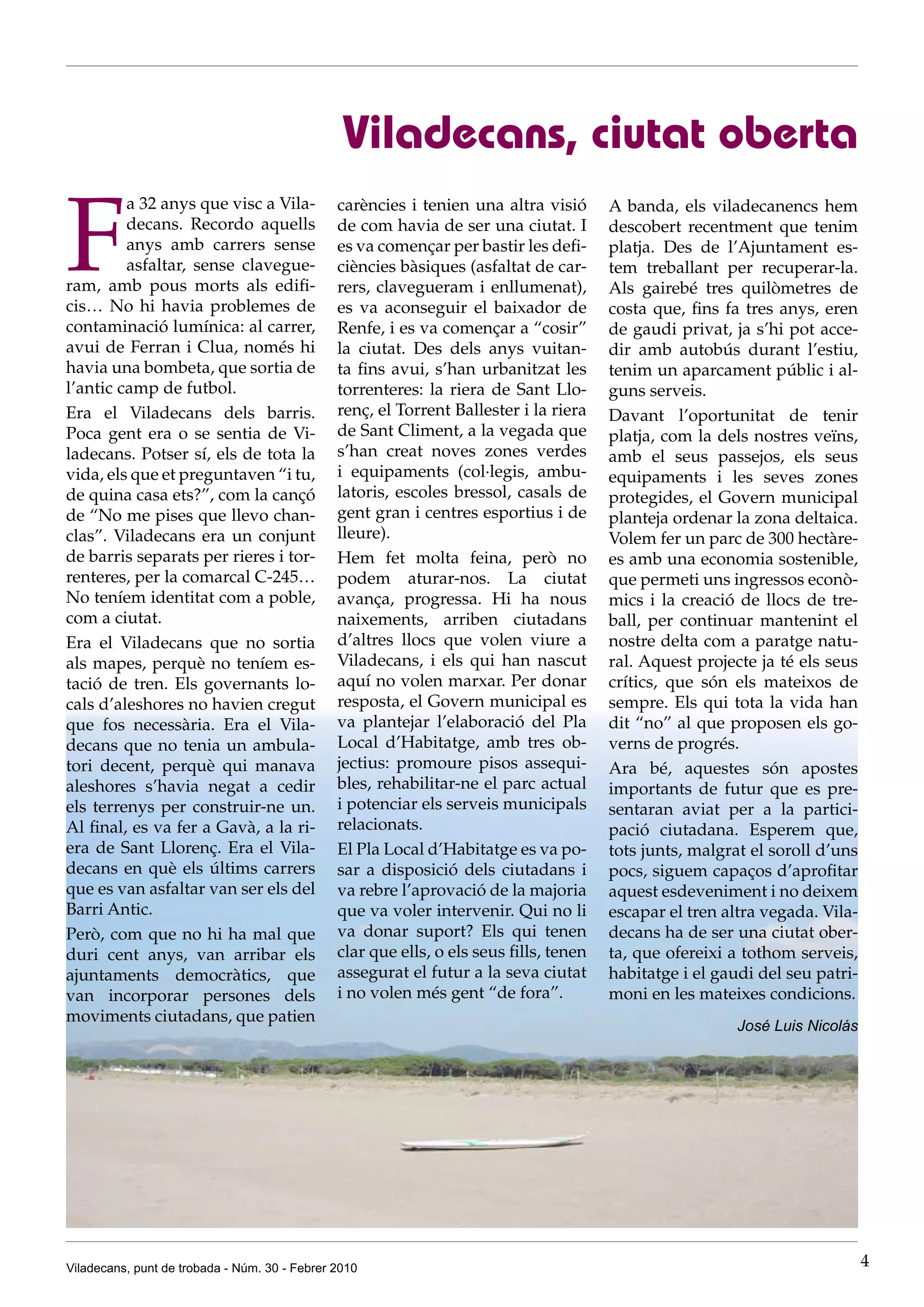 Viladecans, ciutat oberta

F
         a 32 anys que visc a Vila-            carències i tenien una altra visió       A banda, els viladecanencs hem
         decans. Recordo aquells               de com havia de ser una ciutat. I        descobert recentment que tenim
         anys amb carrers sense                es va començar per bastir les defi-      platja. Des de l’Ajuntament es-
         asfaltar, sense clavegue-             ciències bàsiques (asfaltat de car-      tem treballant per recuperar-la.
ram, amb pous morts als edifi-                 rers, clavegueram i enllumenat),         Als gairebé tres quilòmetres de
cis… No hi havia problemes de                  es va aconseguir el baixador de          costa que, fins fa tres anys, eren
contaminació lumínica: al carrer,              Renfe, i es va començar a “cosir”        de gaudi privat, ja s’hi pot acce-
avui de Ferran i Clua, només hi                la ciutat. Des dels anys vuitan-         dir amb autobús durant l’estiu,
havia una bombeta, que sortia de               ta fins avui, s’han urbanitzat les       tenim un aparcament públic i al-
l’antic camp de futbol.                        torrenteres: la riera de Sant Llo-       guns serveis.
Era el Viladecans dels barris.                 renç, el Torrent Ballester i la riera    Davant l’oportunitat de tenir
Poca gent era o se sentia de Vi-               de Sant Climent, a la vegada que         platja, com la dels nostres veïns,
ladecans. Potser sí, els de tota la            s’han creat noves zones verdes           amb el seus passejos, els seus
vida, els que et preguntaven “i tu,            i equipaments (col·legis, ambu-          equipaments i les seves zones
de quina casa ets?”, com la cançó              latoris, escoles bressol, casals de      protegides, el Govern municipal
de “No me pises que llevo chan-                gent gran i centres esportius i de       planteja ordenar la zona deltaica.
clas”. Viladecans era un conjunt               lleure).                                 Volem fer un parc de 300 hectàre-
de barris separats per rieres i tor-           Hem fet molta feina, però no             es amb una economia sostenible,
renteres, per la comarcal C-245…               podem aturar-nos. La ciutat              que permeti uns ingressos econò-
No teníem identitat com a poble,               avança, progressa. Hi ha nous            mics i la creació de llocs de tre-
com a ciutat.                                  naixements, arriben ciutadans            ball, per continuar mantenint el
Era el Viladecans que no sortia                d’altres llocs que volen viure a         nostre delta com a paratge natu-
als mapes, perquè no teníem es-                Viladecans, i els qui han nascut         ral. Aquest projecte ja té els seus
tació de tren. Els governants lo-              aquí no volen marxar. Per donar          crítics, que són els mateixos de
cals d’aleshores no havien cregut              resposta, el Govern municipal es         sempre. Els qui tota la vida han
que fos necessària. Era el Vila-               va plantejar l’elaboració del Pla        dit “no” al que proposen els go-
decans que no tenia un ambula-                 Local d’Habitatge, amb tres ob-          verns de progrés.
tori decent, perquè qui manava                 jectius: promoure pisos assequi-         Ara bé, aquestes són apostes
aleshores s’havia negat a cedir                bles, rehabilitar-ne el parc actual      importants de futur que es pre-
els terrenys per construir-ne un.              i potenciar els serveis municipals       sentaran aviat per a la partici-
Al final, es va fer a Gavà, a la ri-           relacionats.                             pació ciutadana. Esperem que,
era de Sant Llorenç. Era el Vila-              El Pla Local d’Habitatge es va po-       tots junts, malgrat el soroll d’uns
decans en què els últims carrers               sar a disposició dels ciutadans i        pocs, siguem capaços d’aprofitar
que es van asfaltar van ser els del            va rebre l’aprovació de la majoria       aquest esdeveniment i no deixem
Barri Antic.                                   que va voler intervenir. Qui no li       escapar el tren altra vegada. Vila-
Però, com que no hi ha mal que                 va donar suport? Els qui tenen           decans ha de ser una ciutat ober-
duri cent anys, van arribar els                clar que ells, o els seus fills, tenen   ta, que ofereixi a tothom serveis,
ajuntaments democràtics, que                   assegurat el futur a la seva ciutat      habitatge i el gaudi del seu patri-
van incorporar persones dels                   i no volen més gent “de fora”.           moni en les mateixes condicions.
moviments ciutadans, que patien
                                                                                                          José Luis Nicolás




Viladecans, punt de trobada - Núm. 30 - Febrer 2010                                                                           4
 