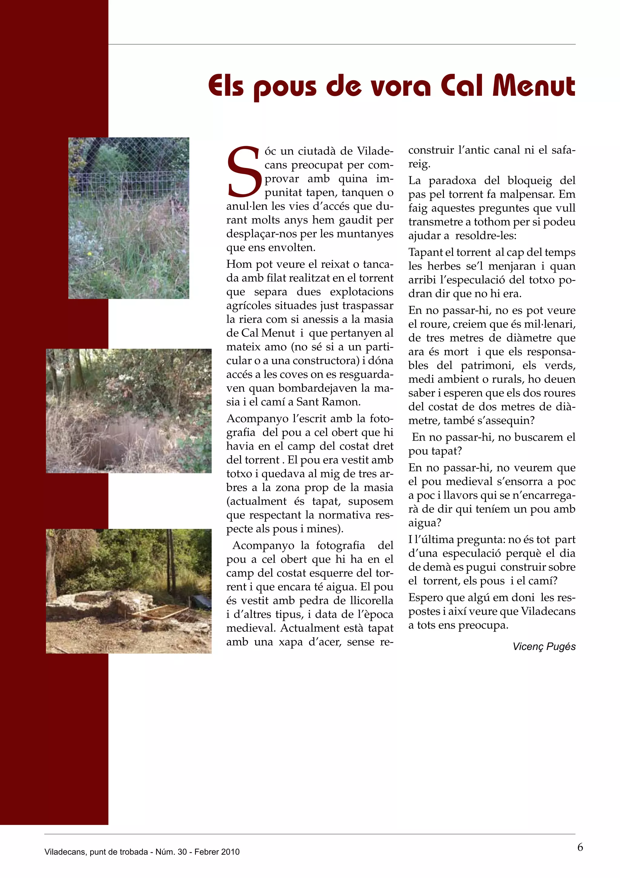 Els pous de vora Cal Menut


                                               S
                                                         óc un ciutadà de Vilade-     construir l’antic canal ni el safa-
                                                         cans preocupat per com-      reig.
                                                         provar amb quina im-         La paradoxa del bloqueig del
                                                         punitat tapen, tanquen o     pas pel torrent fa malpensar. Em
                                               anul·len les vies d’accés que du-      faig aquestes preguntes que vull
                                               rant molts anys hem gaudit per         transmetre a tothom per si podeu
                                               desplaçar-nos per les muntanyes        ajudar a resoldre-les:
                                               que ens envolten.                      Tapant el torrent al cap del temps
                                               Hom pot veure el reixat o tanca-       les herbes se’l menjaran i quan
                                               da amb filat realitzat en el torrent   arribi l’especulació del totxo po-
                                               que separa dues explotacions           dran dir que no hi era.
                                               agrícoles situades just traspassar     En no passar-hi, no es pot veure
                                               la riera com si anessis a la masia     el roure, creiem que és mil·lenari,
                                               de Cal Menut i que pertanyen al        de tres metres de diàmetre que
                                               mateix amo (no sé si a un parti-       ara és mort i que els responsa-
                                               cular o a una constructora) i dóna     bles del patrimoni, els verds,
                                               accés a les coves on es resguarda-     medi ambient o rurals, ho deuen
                                               ven quan bombardejaven la ma-          saber i esperen que els dos roures
                                               sia i el camí a Sant Ramon.            del costat de dos metres de dià-
                                               Acompanyo l’escrit amb la foto-        metre, també s’assequin?
                                               grafia del pou a cel obert que hi       En no passar-hi, no buscarem el
                                               havia en el camp del costat dret       pou tapat?
                                               del torrent . El pou era vestit amb
                                                                                      En no passar-hi, no veurem que
                                               totxo i quedava al mig de tres ar-
                                                                                      el pou medieval s’ensorra a poc
                                               bres a la zona prop de la masia
                                                                                      a poc i llavors qui se n’encarrega-
                                               (actualment és tapat, suposem
                                                                                      rà de dir qui teníem un pou amb
                                               que respectant la normativa res-
                                                                                      aigua?
                                               pecte als pous i mines).
                                                                                      I l’última pregunta: no és tot part
                                                 Acompanyo la fotografia del
                                                                                      d’una especulació perquè el dia
                                               pou a cel obert que hi ha en el
                                                                                      de demà es pugui construir sobre
                                               camp del costat esquerre del tor-
                                                                                      el torrent, els pous i el camí?
                                               rent i que encara té aigua. El pou
                                               és vestit amb pedra de llicorella      Espero que algú em doni les res-
                                               i d’altres tipus, i data de l’època    postes i així veure que Viladecans
                                               medieval. Actualment està tapat        a tots ens preocupa.
                                               amb una xapa d’acer, sense re-                              Vicenç Pugés




Viladecans, punt de trobada - Núm. 30 - Febrer 2010                                                                         6
 