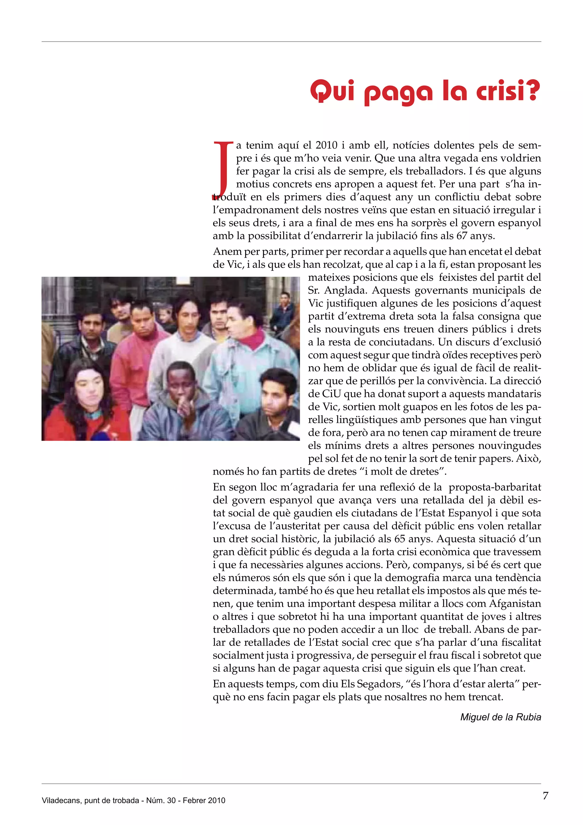 Qui paga la crisi?

                                               J
                                                     a tenim aquí el 2010 i amb ell, notícies dolentes pels de sem-
                                                     pre i és que m’ho veia venir. Que una altra vegada ens voldrien
                                                     fer pagar la crisi als de sempre, els treballadors. I és que alguns
                                                     motius concrets ens apropen a aquest fet. Per una part s’ha in-
                                               troduït en els primers dies d’aquest any un conflictiu debat sobre
                                               l’empadronament dels nostres veïns que estan en situació irregular i
                                               els seus drets, i ara a final de mes ens ha sorprès el govern espanyol
                                               amb la possibilitat d’endarrerir la jubilació fins als 67 anys.
                                               Anem per parts, primer per recordar a aquells que han encetat el debat
                                               de Vic, i als que els han recolzat, que al cap i a la fi, estan proposant les
                                                                      mateixes posicions que els feixistes del partit del
                                                                      Sr. Anglada. Aquests governants municipals de
                                                                      Vic justifiquen algunes de les posicions d’aquest
                                                                      partit d’extrema dreta sota la falsa consigna que
                                                                      els nouvinguts ens treuen diners públics i drets
                                                                      a la resta de conciutadans. Un discurs d’exclusió
                                                                      com aquest segur que tindrà oïdes receptives però
                                                                      no hem de oblidar que és igual de fàcil de realit-
                                                                      zar que de perillós per la convivència. La direcció
                                                                      de CiU que ha donat suport a aquests mandataris
                                                                      de Vic, sortien molt guapos en les fotos de les pa-
                                                                      relles lingüístiques amb persones que han vingut
                                                                      de fora, però ara no tenen cap mirament de treure
                                                                      els mínims drets a altres persones nouvingudes
                                                                      pel sol fet de no tenir la sort de tenir papers. Això,
                                               només ho fan partits de dretes “i molt de dretes”.
                                               En segon lloc m’agradaria fer una reflexió de la proposta-barbaritat
                                               del govern espanyol que avança vers una retallada del ja dèbil es-
                                               tat social de què gaudien els ciutadans de l’Estat Espanyol i que sota
                                               l’excusa de l’austeritat per causa del dèficit públic ens volen retallar
                                               un dret social històric, la jubilació als 65 anys. Aquesta situació d’un
                                               gran dèficit públic és deguda a la forta crisi econòmica que travessem
                                               i que fa necessàries algunes accions. Però, companys, si bé és cert que
                                               els números són els que són i que la demografia marca una tendència
                                               determinada, també ho és que heu retallat els impostos als que més te-
                                               nen, que tenim una important despesa militar a llocs com Afganistan
                                               o altres i que sobretot hi ha una important quantitat de joves i altres
                                               treballadors que no poden accedir a un lloc de treball. Abans de par-
                                               lar de retallades de l’Estat social crec que s’ha parlar d’una fiscalitat
                                               socialment justa i progressiva, de perseguir el frau fiscal i sobretot que
                                               si alguns han de pagar aquesta crisi que siguin els que l’han creat.
                                               En aquests temps, com diu Els Segadors, “és l’hora d’estar alerta” per-
                                               què no ens facin pagar els plats que nosaltres no hem trencat.
                                                                                                        Miguel de la Rubia




Viladecans, punt de trobada - Núm. 30 - Febrer 2010                                                                            7
 